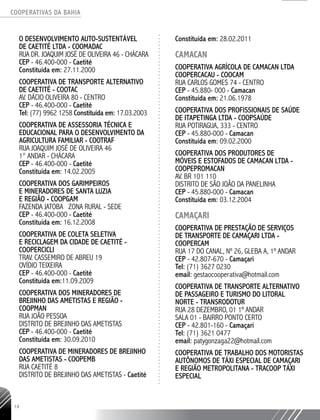 COOPERATIVAS DA BAHIA
..........................................................................................................
14
O DESENVOLVIMENTO AUTO-SUSTENTÁVEL
DE CAETITÉ LTDA - COOMADAC
RUA DR. JOAQUIM JOSÉ DE OLIVEIRA 46 - CHÁCARA
CEP - 46.400-­000 - Caetité
Constituída em: 27.11.2000
COOPERATIVA DE TRANSPORTE ALTERNATIVO
DE CAETITÉ - COOTAC
AV. DÁCIO OLIVEIRA 80 - CENTRO
CEP - 46.400-­000 - Caetité
Tel: (77) 9962 ­1258 Constituída em: 17.03.2003
COOPERATIVA DE ASSESSORIA TÉCNICA E
EDUCACIONAL PARA O DESENVOLVIMENTO DA
AGRICULTURA FAMILIAR - COOTRAF
RUA JOAQUIM JOSÉ DE OLIVEIRA 46
1° ANDAR - CHÁCARA
CEP - 46.400-­000 - Caetité
Constituída em: 14.02.2005
COOPERATIVA DOS GARIMPEIROS
E MINERADORES DE SANTA LUZIA
E REGIÃO - COOPGAM
FAZENDA JATOBA ZONA RURAL - SEDE
CEP - 46.400-­000 - Caetité
Constituída em: 16.12.2008
COOPERATIVA DE COLETA SELETIVA
E RECICLAGEM DA CIDADE DE CAETITÉ -
COOPERCICLI
TRAV. CASSEMIRO DE ABREU 19
OVÍDIO TEIXEIRA
CEP - 46.400-­000 - Caetité
Constituída em:11.09.2009
COOPERATIVA DOS MINERADORES DE
BREJINHO DAS AMETISTAS E REGIÃO -
COOPMAN
RUA JOÃO PESSOA
DISTRITO DE BREJINHO DAS AMETISTAS
CEP - 46.400-­000 - Caetité
Constituída em: 30.09.2010
COOPERATIVA DE MINERADORES DE BREJINHO
DAS AMETISTAS - COOPEMB
RUA CAETITÉ 8
DISTRITO DE BREJINHO DAS AMETISTAS - Caetité
Constituída em: 28.02.2011
CAMACAN
COOPERATIVA AGRÍCOLA DE CAMACAN LTDA
COOPERCACAU - COOCAM
RUA CARLOS GOMES 74 - CENTRO
CEP - 45.880-­000 - Camacan
Constituída em: 21.06.1978
COOPERATIVA DOS PROFISSIONAIS DE SAÚDE
DE ITAPETINGA LTDA - COOPSAÚDE
RUA POTIRAGUA, 333 - CENTRO
CEP - 45.880-­000 - Camacan
Constituída em: 09.02.2000
COOPERATIVA DOS PRODUTORES DE
MÓVEIS E ESTOFADOS DE CAMACAN LTDA -
COOPEPROMACAN
AV. BR 101 110
DISTRITO DE SÃO JOÃO DA PANELINHA
CEP - 45.880-­000 - Camacan
Constituída em: 03.12.2004
CAMAÇARI
Cooperativa de Prestação de Serviços
de Transporte de Camaçari Ltda -
COOPERCAM
RUA 17 DO CANAL, Nº 26, GLEBA A, 1º ANDAR
CEP - 42.807-670 - Camaçari
Tel: (71) 3627 0230
email: gestaocooperativa@hotmail.com
Cooperativa de TranspORTE AltERNATIVO
de Passageiro e TurISMO do Litoral
Norte - TRANSRODOTUR
RUA 28 DEZEMBRO, 01 1º ANDAR
SALA 01 - BAIRRO PONTO CERTO
CEP - 42.801-160 - Camaçari
Tel: (71) 3621 0477
email: patygonzaga22@hotmail.com
Cooperativa de Trabalho dos Motoristas
Autônomos de Táxi Especial de Camaçari
e Região Metropolitana - TRACOOP TÁXI
ESPECIAL
 