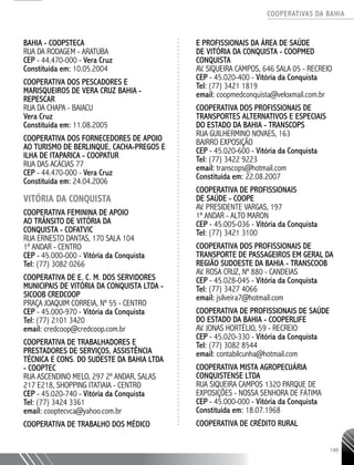 COOPERATIVAS DA BAHIA
..........................................................................................................
149
BAHIA - COOPSTECA
RUA DA RODAGEM - ARATUBA
CEP - 44.470-­000 - Vera Cruz
Constituída em: 10.05.2004
COOPERATIVA DOS PESCADORES E
MARISQUEIROS DE VERA CRUZ BAHIA -
REPESCAR
RUA DA CHAPA - BAIACU
Vera Cruz
Constituída em: 11.08.2005
COOPERATIVA DOS FORNECEDORES DE APOIO
AO TURISMO DE BERLINQUE, CACHA-­PREGOS E
ILHA DE ITAPARICA - COOPATUR
RUA DAS ACÁCIAS 77
CEP - 44.470-­000 - Vera Cruz
Constituída em: 24.04.2006
VITÓRIA DA CONQUISTA
Cooperativa Feminina de Apoio
ao Trânsito de Vitória da
Conquista - COFATVIC
Rua Ernesto Dantas, 170 sala 104
1º andar - Centro
CEP - 45.000-000 - Vitória da Conquista
Tel: (77) 3082 0266
Cooperativa de E. C. M. dos Servidores
Municipais de Vitória da Conquista Ltda -
SICOOB CREDCOOP
Praça Joaquim Correia, nº 55 - Centro
CEP - 45.000-970 - Vitória da Conquista
Tel: (77) 2101 3420
email: credcoop@credcoop.com.br
Cooperativa de Trabalhadores e
Prestadores de Serviços, Assistência
Técnica e Cons. do Sudeste da Bahia Ltda
- COOPTEC
Rua Ascendino Melo, 297 2º andar, Salas
217 e218, Shopping Itatiaia - Centro
CEP - 45.020-740 - Vitória da Conquista
Tel: (77) 3424 3361
email: cooptecvca@yahoo.com.br
Cooperativa de Trabalho dos Médico
e Profissionais da Área de Saúde
de Vitória da Conquista - COOPMED
CONQUISTA
Av. Siqueira Campos, 646 Sala 05 - Recreio
CEP - 45.020-400 - Vitória da Conquista
Tel: (77) 3421 1819
email: coopmedconquista@veloxmail.com.br
Cooperativa dos Profissionais de
Transportes Alternativos e Especiais
do Estado da Bahia - TRANSCOPS
Rua Guilhermino Novaes, 163
Bairro Exposição
CEP - 45.020-600 - Vitória da Conquista
Tel: (77) 3422 9223
email: transcops@hotmail.com
Constituída em: 22.08.2007
Cooperativa de Profissionais
de Saúde - COOPE
Av. Presidente Vargas, 197
1º andar - Alto Maron
CEP - 45.005-036 - Vitória da Conquista
Tel: (77) 3421 3100
Cooperativa dos Profissionais de
Transporte de Passageiros em Geral da
Região Sudoeste da Bahia - TRANSCOOB
Av. Rosa Cruz, nº 880 - Candeias
CEP - 45.028-045 - Vitória da Conquista
Tel: (77) 3427 4066
email: jsilveira7@hotmail.com
Cooperativa de Profissionais de Saúde
do Estado da Bahia - COOPERLIFE
Av. Jonas Hortélio, 59 - Recreio
CEP - 45.020-330 - Vitória da Conquista
Tel: (77) 3082 8544
email: contabilcunha@hotmail.com
COOPERATIVA MISTA AGROPECUÁRIA
CONQUISTENSE LTDA
RUA SIQUEIRA CAMPOS 1320 PARQUE DE
EXPOSIÇÕES - NOSSA SENHORA DE FÁTIMA
CEP - 45.000-­000 - Vitória da Conquista
Constituída em: 18.07.1968
COOPERATIVA DE CRÉDITO RURAL
 