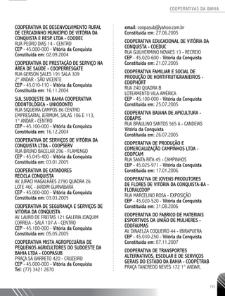 COOPERATIVAS DA BAHIA
..........................................................................................................
153
COOPERATIVA DE DESENVOLVIMENTO RURAL
DE CERCADINHO MUNICÍPIO DE VITÓRIA DA
CONQUISTA E RESP. LTDA - COODEC
RUA PEDRO DIAS 14 - CENTRO
CEP - 45.000-­000 - Vitória da Conquista
Constituída em: 02.09.2004
COOPERATIVA DE PRESTAÇÃO DE SERVIÇO NA
ÁREA DE SAÚDE - COOPERRESGATE ­
RUA GERSON SALES 191 SALA 309 ­
2° ANDAR - SÃO VICENTE
CEP - 45.010-110 - Vitória da Conquista
Constituída em: 16.11.2004
SUL SUDOESTE DA BAHIA­COOPERATIVA
ODONTOLÓGICA - UNIODONTO
RUA SIQUEIRA CAMPOS 86 CENTRO
EMPRESARIAL JERIMUM, SALAS 106 E 113,
1° ANDAR - CENTRO
CEP - 45.100-­000 - Vitória da Conquista
Constituída em: 16.12.2004
COOPERATIVA DE SERVIÇOS DE VITÓRIA DA
CONQUISTA LTDA - COOPSERV
RUA BRUNO BACELAR 296 - FLAMENGO
CEP - 45.045-­400 - Vitória da Conquista
Constituída em: 03.01.2005
COOPERATIVA DE CATADORES
RECICLA CONQUISTA
AV. JURACI MAGALHÃES 2790 QUADRA 26 ­
LOTE 46C - JARDIM GUANABARA
CEP - 45.000-­000 - Vitória da Conquista
Constituída em: 03.03.2005
COOPERATIVA DE SEGURANÇA E SERVIÇOS DE
VITÓRIA DA CONQUISTA
AV. LAURO DE FREITAS 121 GALERIA JOAQUIM
CORREIA -­SALA 107-­A - CENTRO
CEP - 45.100-­000 - Vitória da Conquista
Constituída em: 05.05.2005
COOPERATIVA MISTA AGROPECUÁRIA DE
PEQUENOS AGRICULTORES DO SUDOESTE DA
BAHIA LTDA - COOPASUB
PRAÇA SÁ BARRETO 420 - CRUZEIRO
CEP - 45.000-­000 - Vitória da Conquista
Tel: (77) 3421 2670
email: coopasub@yahoo.com.br
Constituída em: 27.06.2005
COOPERATIVA EDUCACIONAL DE VITÓRIA DA
CONQUISTA - COEDUC
RUA GUILHERMINO NOVAES 13 - RECREIO
CEP - 45.020-­600 - Vitória da Conquista
Constituída em: 21.07.2005
COOPERATIVA FAMILIAR E SOCIAL DE
PRODUÇÃO DE HORTIFRUTIGRANJEIROS -
COOPHORT
RUA 240 QUADRA B
LOTEAMENTO VILA AMÉRICA
CEP - 45.100-­000 - Vitória da Conquista
Constituída em: 25.07.2005
COOPERATIVA BAIANA DE APICULTURA -
COBAPIS
RUA BRAULINO SANTOS 565 A - CANDEIAS
Vitória da Conquista
Constituída em: 26.07.2005
COOPERATIVA DE PRODUÇÃO E
COMERCIALIZAÇÃO CAMPINHOS LTDA -
COOPCAM
RUA SANTA RITA 45 - CAMPINHOS
CEP - 45.025-971 - Vitória da Conquista
Constituída em: 17.01.2006
COOPERATIVA DE JOVENS PRODUTORES
DE FLORES DE VITÓRIA DA CONQUISTA-­BA -
FLORALCOOP
RUA MARCELINO ROSA - EXPOSIÇÃO
CEP - 45.020-­520 - Vitória da Conquista
Constituída em: 31.08.2006
COOPERATIVA DO FABRICO DE MATERIAIS
ESPORTIVOS DA UNIÃO DE MULHERES -
COOFAUMAS
AV. DINAELZA COQUEIRO 44 - IBIRAPUERA
CEP - 45.030-­250 - Vitória da Conquista
Constituída em: 07.11.2007
COOPERATIVA DE TRANSPORTES
ALTERNATIVOS, ESCOLAR E DE SERVIÇOS
GERAIS DO ESTADO DA BAHIA - COOPETRAB
PRAÇA TANCREDO NEVES 172 1° ANDAR,
 