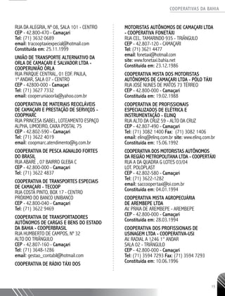 COOPERATIVAS DA BAHIA
..........................................................................................................
15
RUA DA ALEGRIA, Nº 08, SALA 101 - CENTRO
CEP - 42.800-470 - Camaçari
Tel: (71) 3632 0689
email: tracooptaxiexpecial@hotmail.com
Constituída em: 25.11.1999
União de TranspORTE AltERNATIVO da
Orla de Camaçari e Salvador Ltda -
COOPERUNIÃO ORLA
RUA PARQUE CENTRAL, 01 EDF. PAULA,
1º ANDAR, SALA 07 - CENTRO
CEP - 42800-000 - Camaçari
Tel: (71) 3627 7332
email: cooperuniaoorla@yahoo.com.br
Cooperativa de Materiais RecicláveIS
de Camaçari e Prestação de Serviços -
COOPMARC
RUA PRINCESA ISABEL, LOTEAMENTO ESPAÇO
ALPHA, LIMOEIRO, CAIXA POSTAL 75
CEP - 42.802-590 - Camaçari
Tel: (71) 3622 4019
email: coopmarc.atendimento@ig.com.br
Cooperativa de Pesca Agnaldo Fortes
do Brasil
RUA ABARÉ , 07 BAIRRO GLEBA C
CEP - 42.800-000 - Camaçari
Tel: (71) 3622 4837
Cooperativa de Transportes Especiais
de Camaçari - TECOOP
RUA COSTA PINTO, BOX 17 - CENTRO
PRÓXIMO DO BANCO UNIBANCO
CEP - 42.800-040 - Camaçari
Tel: (71) 3622 9469
Cooperativa de Transportadores
Autônomos de Cargas e Bens do Estado
da Bahia - COOPERBRASIL
Rua Humberto de Campos, nº 32
Alto do Triângulo
CEP - 42.807-160 - Camaçari
Tel: (71) 3648-1286
email: gestao_contabil@hotmail.com
COOPERATIVA DE RÁDIO TÁXI DOS
MOTORISTAS AUTÔNOMOS DE CAMAÇARI LTDA
- COOPERATIVA FONETÁXI
RUA CEL. TAMARINDO 935 - TRIÂNGULO
CEP - 42.807-­120 - CAMAÇARI
Tel: (71) 3621 ­4477
email: fonetaxi@hotmail.com
site: www.fonetaxi.bahia.net
Constituída em: 23.12.1986
COOPERATIVA MISTA DOS MOTORISTAS
AUTÔNOMOS DE CAMAÇARI LTDA - PÓLO TÁXI
RUA JOSÉ NUNES DE MATOS 73 TÉRREO
CEP - 42.800-­000 - Camaçari
Constituída em: 19.02.1988
COOPERATIVA DE PROFISSIONAIS
ESPECIALIZADOS DE ELÉTRICA E
INSTRUMENTAÇÃO - ELINQ
RUA ALTO DA CRUZ 59 - ALTO DA CRUZ
CEP - 42.807-­490 - Camaçari
Tel: (71) 3082 ­1400 Fax: (71) 3082 1406
email: elinq@elinq.com.br site: www.elinq.com.br
Constituída em: 15.06.1992
COOPERATIVA DOS MOTORISTAS AUTÔNOMOS
DA REGIÃO METROPOLITANA LTDA - COOPERTÁXI
RUA A DA QUADRA G LOTES 03/04
LOT. POLOPLAST
CEP - 42.802-­580 - Camaçari
Tel: (71) 3622-­1282
email: saccoopertaxi@oi.com.br
Constituída em: 04.01.1994
COOPERATIVA MISTA AGROPECUÁRIA
DE AREMBEPE LTDA
AV. PRAIA DE AREMBEPE - AREMBEPE
CEP - 42.800-­000 - Camaçari
Constituída em: 28.03.1994
COOPERATIVA DOS PROFISSIONAIS DE
USINAGEM LTDA - COOPERATIVA-­USI
AV. RADIAL A 1246 1° ANDAR
SALA 02 - TRIÂNGULO
CEP - 42.800-­000 - Camaçari
Tel: (71) 3594 ­7293 Fax: (71) 3594 7293
Constituída em: 10.06.1996
 