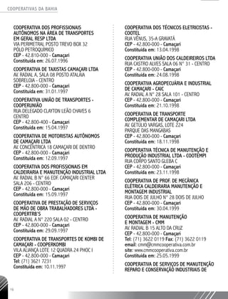 COOPERATIVAS DA BAHIA
..........................................................................................................
16
COOPERATIVA DOS PROFISSIONAIS
AUTÔNOMOS NA ÁREA DE TRANSPORTES
EM GERAL RESP LTDA
VIA PERIMETRAL POSTO TREVO BOX 32
PÓLO PETROQUÍMICO
CEP - 42.810-­000 - Camaçari
Constituída em: 26.07.1996
COOPERATIVA DE TAXISTAS CAMAÇARI LTDA
AV. RADIAL A, SALA 08 POSTO ATALAIA
SOBRELOJA - CENTRO
CEP - 42.800-­000 - Camaçari
Constituída em: 31.01.1997
COOPERATIVA UNIÃO DE TRANSPORTES -
COOPERUNIÃO
RUA DELEGADO CLAYTON LEÃO CHAVES 6
CENTRO
CEP - 42.800-­400 - Camaçari
Constituída em: 15.04.1997
COOPERATIVA DE MOTORISTAS AUTÔNOMOS
DE CAMAÇARI LTDA
AV. CONCÊNTRICA 18 CAMAÇARI DE DENTRO
CEP - 42.800-­000 - Camaçari
Constituída em: 12.09.1997
COOPERATIVA DOS PROFISSIONAIS EM
CALDEIRARIA E MANUTENÇÃO INDUSTRIAL LTDA
AV. RADIAL B N° 66 EDF. CAMAÇARI CENTER
SALA 206 - CENTRO
CEP - 42.800-­000 - Camaçari
Constituída em: 15.09.1997
COOPERATIVA DE PRESTAÇÃO DE SERVIÇOS
DE MÃO DE OBRA TRABALHADORES LTDA -
COOPERTRB’S
AV. RADIAL A N° 220 SALA 02 - CENTRO
CEP - 42.800-­000 - Camaçari
Constituída em: 29.09.1997
COOPERATIVA DE TRANSPORTES DE KOMBI DE
CAMAÇARI - COOPERKOMBI
VILA ALIANÇA LOTE 12 QUADRA 24 PHOC I
CEP - 42.800-­000 - Camaçari
Tel: (71) 3621 ­7231
Constituída em: 10.11.1997
COOPERATIVA DOS TÉCNICOS ELETRICISTAS -
COOTEL
RUA VÊNUS, 35-­A GRAVATÁ
CEP - 42.800-000 - Camaçari
Constituída em: 13.04.1998
COOPERATIVA UNIÃO DOS CALDEIREIROS LTDA
RUA CASTRO ALVES SALA 06 N° 31 - CENTRO
CEP - 42.800-000 - Camaçari
Constituída em: 24.08.1998
­
COOPERATIVA AGROPECUÁRIA E INDUSTRIAL
DE CAMAÇARI - CAIC
AV. RADIAL A N° 28 SALA 101 - CENTRO
CEP - 42.800-­000 - Camaçari
Constituída em: 21.10.1998
COOPERATIVA DE TRANSPORTE
COMPLEMENTAR DE CAMAÇARI LTDA
AV. GETÚLIO VARGAS,­LOTE 224
PARQUE DAS MANGABAS
CEP - 42.800-­000 - Camaçari
Constituída em: 18.11.1998
COOPERATIVA TÉCNICA DE MANUTENÇÃO E
PRODUÇÃO INDUSTRIAL LTDA - COOTEMPI
RUA CORPO SANTO GLEBA C
CEP - 42.800-000 - Camaçari
Constituída em: 23.11.1998
COOPERATIVA DE PROF. DE MECÂNICA
ELÉTRICA CALDEIRARIA MANUTENÇÃO E
MONTAGEM INDUSTRIAL
RUA DOIS DE JULHO N° 28 DOIS DE JULHO
CEP - 42.800-­000 - Camaçari
Constituída em: 30.04.1999
COOPERATIVA DE MANUTENÇÃO
E MONTAGEM - CMM
AV. RADIAL B 15 ALTO DA CRUZ
CEP - 42.800-000 - Camaçari
Tel: (71) 3622 ­0119 Fax: (71) 3622 0119
email: cmm@cmmcooperativa.com.br
site: www.cmmcooperativa.com.br
Constituída em: 25.05.1999
COOPERATIVA DE SERVIÇOS DE MANUTENÇÃO
REPARO E CONSERVAÇÃO INDUSTRIAIS DE
 