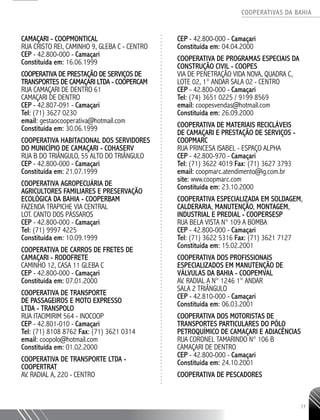COOPERATIVAS DA BAHIA
..........................................................................................................
17
CAMAÇARI - COOPMONTICAL
RUA CRISTO REI, CAMINHO 9, GLEBA C - CENTRO
CEP - 42.800-­000 - Camaçari
Constituída em: 16.06.1999
COOPERATIVA DE PRESTAÇÃO DE SERVIÇOS DE
TRANSPORTES DE CAMAÇARI LTDA - COOPERCAM
RUA CAMAÇARI DE DENTRO 61
CAMAÇARI DE DENTRO
CEP - 42.807-­091 - Camaçari
Tel: (71) 3627 ­0230
email: gestaocooperativa@hotmail.com
Constituída em: 30.06.1999
COOPERATIVA HABITACIONAL DOS SERVIDORES
DO MUNICÍPIO DE CAMAÇARI - COHASERV
RUA B DO TRIÂNGULO, 55 ALTO DO TRIÂNGULO
CEP - 42.800-­000 - Camaçari
Constituída em: 21.07.1999
COOPERATIVA AGROPECUÁRIA DE
AGRICULTORES FAMILIARES E PRESERVAÇÃO
ECOLÓGICA DA BAHIA - COOPERBAM
FAZENDA TRAPICHE VIA CENTRAL
LOT. CANTO DOS PÁSSAROS
CEP - 42.800-­­000 - Camaçari
Tel: (71) 9997 ­4225
Constituída em: 10.09.1999
COOPERATIVA DE CARROS DE FRETES DE
CAMAÇARI - RODOFRETE
CAMINHO 12, CASA 11 GLEBA C
CEP - 42.800-­000 - Camaçari
Constituída em: 07.01.2000
COOPERATIVA DE TRANSPORTE
DE PASSAGEIROS E MOTO EXPRESSO
LTDA - TRANSPOLO
RUA ITACIMIRIM 564 - INOCOOP
CEP - 42.801-­010 - Camaçari
Tel: (71) 8108 8762 Fax: (71) 3621 ­0314
email: coopolo@hotmail.com
Constituída em: 01.02.2000
COOPERATIVA DE TRANSPORTE LTDA -
COOPERTRAT
AV. RADIAL A, 220 - CENTRO
CEP - 42.800-000 - Camaçari
Constituída em: 04.04.2000
COOPERATIVA DE PROGRAMAS ESPECIAIS DA
CONSTRUÇÃO CIVIL - COOPES
VIA DE PENETRAÇÃO VIDA NOVA, QUADRA C,
LOTE 02, 1° ANDAR SALA 02 - CENTRO
CEP - 42.800-­000 - Camaçari
Tel: (74) 3651 0225 / 9199 8569
email: coopesvendas@hotmail.com
Constituída em: 26.09.2000
COOPERATIVA DE MATERIAIS RECICLÁVEIS
DE CAMAÇARI E PRESTAÇÃO DE SERVIÇOS -
COOPMARC
RUA PRINCESA ISABEL - ESPAÇO ALPHA
CEP - 42.800-­970 - Camaçari
Tel: (71) 3622 ­4019 Fax: (71) 3627 ­3793
email: coopmarc.atendimento@ig.com.br
site: www.coopmarc.com
Constituída em: 23.10.2000
COOPERATIVA ESPECIALIZADA EM SOLDAGEM,
CALDERARIA, MANUTENÇÃO, MONTAGEM,
INDUSTRIAL E PREDIAL - COOPERSESP
RUA BELA VISTA N° 109 A BOMBA
CEP - 42.800-­000 - Camaçari
Tel: (71) 3622 ­5316 Fax: (71) 3621 ­7127
Constituída em: 15.02.2001
COOPERATIVA DOS PROFISSIONAIS
ESPECIALIZADOS EM MANUTENÇÃO DE
VÁLVULAS DA BAHIA - COOPEMVAL
AV. RADIAL A N° 1246 1° ANDAR
SALA 2 TRIÂNGULO
CEP - 42.810-­000 - Camaçari
Constituída em: 06.03.2001
COOPERATIVA DOS MOTORISTAS DE
TRANSPORTES PARTICULARES DO PÓLO
PETROQUÍMICO DE CAMAÇARI E ADJACÊNCIAS
RUA CORONEL TAMARINDO N° 106 B
CAMAÇARI DE DENTRO
CEP - 42.800-­000 - Camaçari
Constituída em: 24.10.2001
COOPERATIVA DE PESCADORES
 