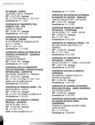 COOPERATIVAS DA BAHIA
..........................................................................................................
18
DE CAMAÇARI - COOPESC
RUA MANOEL COELHO - AREMBEPE
CEP - 42.835-­000 - Camaçari
Tel: (71) 3624 ­2590 Fax: (71) 3623 ­2451
Constituída em: 01.11.2001
COOPERATIVA DE TRANSPORTES PÓLO
NORDESTE LTDA - CTPN
LUZIÂNIA 22 GRAVATÁ
CEP - 42.808-­140 - Camaçari
Constituída em: 18.03.2002
COOPERATIVA DE SERVIÇOS E MANUTENÇÃO
DE CAMAÇARI - COOSMAC
AV. DO CONTORNO EDF. CAMAÇARI CENTER
SALA 13 - CENTRO
Tel: (71) 3621 ­0109
Constituída em: 14.10.2002
COOPERATIVA AGRÍCOLA DE PRODUTOS DE
COGUMELOS DO NORDESTE - COOGUMELO
ESTRADA DO IAÇU
COQUEIRO DE AREMBEPE
CEP - 42.835-­000 - Camaçari
Constituída em: 22.11.2002
COOPERATIVA MISTA DE TRANSPORTES
COLETIVO RODOVIÁRIO E TURISMO DA REGIÃO
METROPOLITANA - COOPERTTUR
RUA CORONEL TAMARINDO 40 - TRIÂNGULO
CEP - 42.807-­000 - Camaçari
Tel: (71) 3621 4342 Fax: (71) 3621 4342
email: coopertturba@hotmail.com
Constituída em: 07.08.2003
COOPERATIVA DE TRABALHOS GERAIS - CTG
RUA DA GLÓRIA 26 - GLEBA C
CEP - 42.803-­230 - Camaçari
Tel: (71) 3621 8279 email: uoscc@ig.com.br
Constituída em: 07.08.2003
COOPERATIVA DE TRABALHO E SERVIÇOS
MÚLTIPLOS - COOTRASEM
RUA DEZ DE ABRIL, SALA 01
CEP - 42.800-­000 - Camaçari
Tel: (71) 3621 ­2715
email: contatoescap@hotmail.com
Constituída em: 13.11.2003
COOPERATIVA DOS MOTORISTAS AUTÔNOMOS
DO MUNICÍPIO DE CAMAÇARI - TRANSLEVE
TRAVESSA GONÇALVES DIAS - ALTO DA CRUZ
CEP - 42.807-­500 - Camaçari
Constituída em: 30.12.2003
COOPERATIVA BAHIANA DE TRABALHO
POLIVALENTE - COOPERTRABA
RUA DA ALEGRIA 110 1° ANDAR - CENTRO
CEP - 42.800-­470 - Camaçari
Tel: (71) 3621 0056
Constituída em: 02.03.2004
COOPERATIVA DE TRABALHO E SERVIÇO - CTS
RUA JOÃO DA MATA CAIXA POSTAL 375
ABRANTES
CEP - 42.800-­000 - Camaçari
Tel: (71) 3621 ­0056
Constituída em: 03.05.2004
COOPERATIVA DE TRANSPORTE DE
PASSAGEIROS - COOPEMA
RUA ALTO DA CRUZ 47 1° ANDAR - ALTO DA CRUZ
CEP - 42.807-­490 - Camaçari
Constituída em: 03.09.2004
COOPERATIVA PLÁSTICOS DE PARAFUSO -
COOPERATIVA
RUA MARECHAL FLORIANO PEIXOTO 45
DISTRITO DE PARAFUSO
CEP - 42.800-­000 - Camaçari
Constituída em: 16.02.2005
COOPERATIVA DE CATADORES DE MATERIAIS
RECICLÁVEIS EM GERAL - UNIDOS VENCEREMOS
RUA CUSTÓDIO CAMPOS
CEP - 42.800-­000 - Camaçari
Constituída em: 27.04.2005
COOPERATIVA AGROPECUÁRIA E INDUSTRIAL
DE COQUEIRO DE MONTE GORDO -
COOPERMONTE
POVOADO DE COQUEIRO DE MONTE GORDO
CAMPO DO COCO
Tel: (71) 3379-­2904
Constituída em: 18.08.2005
 