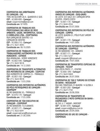 COOPERATIVAS DA BAHIA
..........................................................................................................
19
COOPERATIVA DAS ARBITRAGENS
DE CAMAÇARI - CAC
TRAV. DO ALECRIM 28 A - QUARENTA E SEIS
CEP - 42.800-­000 - Camaçari
email: coopermonte@gmail.com
Constituída em: 9/14/05
COOPERATIVA DE TRABALHO DOS
PROFISSIONAIS DAS ÁREAS DE MEIO
AMBIENTE, SAÚDE, INFORMÁTICA, SOCIAL
E CORRELATAS LTDA - COOPTRAMAS
RUA CAMAÇARI DE DENTRO 133
CAMAÇARI DE DENTRO
CEP - 42.806-­210 - Camaçari
Tel: (71) 3621-­4093
Constituída em: 06.10.2005
COOPERATIVA DE TRABALHO DOS
TRABALHADORES AUTÔNOMOS DO VERDE
HORIZONTE - COTRAVE
RUA AMARALINA - VERDE HORIZONTE
CEP - 42.802-­540 - Camaçari
Tel: (71) 3622 ­9018
Constituída em: 14.12.2005
COOPERATIVA DE TRANSPORTE ALTERNATIVO
DOS MOTORISTAS DE CAMAÇARI - COOPSTAR
RUA HUMBERTO DE CAMPOS 23 - TRIÂNGULO
CEP - 42.807-­160 - Camaçari
Tel: (71) 3622-­9018
Constituída em: 13.03.2906
COOPERATIVA DOS MOTORISTAS AUTÔNOMOS
DO PÓLO PETROQUÍMICO DE CAMAÇARI -
COOPMAPP
AV. RIO BANDEIRA 50 - TRIÂNGULO
CEP - 42.870-­170 - Camaçari
Constituída em: 17.03.2006
COOPERATIVA DE TÁXI EXECUTIVO DE
CAMAÇARI - COOPERVIP
AV. RIO BANDEIRA 15-­A GRAVATÁ
CEP - 42.807-­171 - Camaçari
Tel: (71) 3622-­6641
email: cooperviptrans@hotmail.com
Constituída em: 21.06.2006
COOPERATIVA DOS MOTORISTAS AUTÔNOMOS
UNIDOS DE CAMAÇARI - DISQ-­UNIÃO
AV. LESTE 425 SALA 307, CAMAÇARI OPEN
CENTER - PONTO CERTO
CEP - 42.801-­170 - Camaçari
Tel: (71) 3644 ­4554
Constituída em: 03.07.2006
COOPERATIVA DOS MOTORISTAS DO PÓLO DE
CAMAÇARI - COMPOC
AV. LESTE QUADRA 01, PÓLO PLAST JARDIM
LIMOEIRO
CEP - 42.801-­170 - Camaçari
Constituída em: 14.07.2006
COOPERATIVA DOS MOTORISTAS AUTÔNOMOS
DE CAMAÇARI - COOPPOLO
AV. RIO BANDEIRA 149 - GRAVATÁ
CEP - 42.807-­171 - Camaçari
Tel: (71) 3303 ­5237
email: cooppolo1@hotmail.com
Constituída em: 19.07.2006
COOPERATIVA DE TRANSPORTES ESPECIAIS DE
CAMAÇARI - TECOOP
RUA COSTA PINTO 17 - CENTRO
CEP - 42.800-­040 - Camaçari
Tel: (71) 3622-­9469
Constituída em: 26.07.2006
COOPERATIVA DE TÁXI E TURISMO DO ESTADO
DA BAHIA - NOSSACOOP
RUA DAS TRAVESSAS 25 QUADRA 14 GLEBA A
CEP - 42.807-­260 - Camaçari
Tel: (71) 3627-­7742
Constituída em: 28.08.2006
COOPERATIVA DE TRANSPORTE DE
PASSAGEIROS E MOTO EXPRESSO DA BAHIA -
COOPER-­SUB
AV. SUL 6 1° ANDAR - INOCOOP
CEP - 42.801-­070 - Camaçari
email: coopersub@yahoo.com.br
Constituída em: 20.09.2006
COOPERATIVAS DE GÁS DE CAMAÇARI -
COOPERGÁS
 
