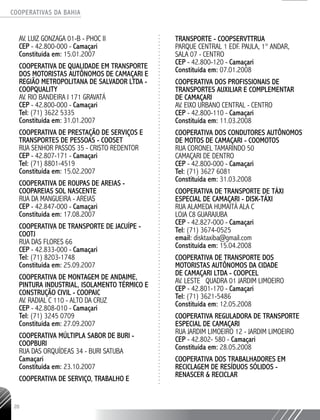 COOPERATIVAS DA BAHIA
..........................................................................................................
20
AV. LUIZ GONZAGA 01-­B - PHOC II
CEP - 42.800-­000 - Camaçari
Constituída em: 15.01.2007
COOPERATIVA DE QUALIDADE EM TRANSPORTE
DOS MOTORISTAS AUTÔNOMOS DE CAMAÇARI E
REGIÃO METROPOLITANA DE SALVADOR LTDA -
COOPQUALITY
AV. RIO BANDEIRA I 171 GRAVATÁ
CEP - 42.800-­000 - Camaçari
Tel: (71) 3622 5335
Constituída em: 31.01.2007
COOPERATIVA DE PRESTAÇÃO DE SERVIÇOS E
TRANSPORTES DE PESSOAS - COOSET
RUA SENHOR PASSOS 35 - CRISTO REDENTOR
CEP - 42.807-­171 - Camaçari
Tel: (71) 8801-­4519
Constituída em: 15.02.2007
COOPERATIVA DE ROUPAS DE AREIAS -
COOPAREIAS SOL NASCENTE
RUA DA MANGUEIRA - AREIAS
CEP - 42.847-­000 - Camaçari
Constituída em: 17.08.2007
COOPERATIVA DE TRANSPORTE DE JACUÍPE -
COOTJ
RUA DAS FLORES 66
CEP - 42.833-­000 - Camaçari
Tel: (71) 8203-­1748
Constituída em: 25.09.2007
COOPERATIVA DE MONTAGEM DE ANDAIME,
PINTURA INDUSTRIAL, ISOLAMENTO TÉRMICO E
CONSTRUÇÃO CIVIL - COOPAIC
AV. RADIAL C 110 - ALTO DA CRUZ
CEP - 42.808-­010 - Camaçari
Tel: (71) 3245 ­0709
Constituída em: 27.09.2007
COOPERATIVA MÚLTIPLA SABOR DE BURI -
COOPBURI
RUA DAS ORQUÍDEAS 34 - BURI SATUBA
Camaçari
Constituída em: 23.10.2007
COOPERATIVA DE SERVIÇO, TRABALHO E
TRANSPORTE - COOPSERVTTRUA
PARQUE CENTRAL 1 EDF. PAULA, 1° ANDAR,
SALA 07 - CENTRO
CEP - 42.800-­120 - Camaçari
Constituída em: 07.01.2008
COOPERATIVA DOS PROFISSIONAIS DE
TRANSPORTES AUXILIAR E COMPLEMENTAR
DE CAMAÇARI
AV. EIXO URBANO CENTRAL - CENTRO
CEP - 42.800-­110 - Camaçari
Constituída em: 11.03.2008
COOPERATIVA DOS CONDUTORES AUTÔNOMOS
DE MOTOS DE CAMAÇARI - COOMOTOS
RUA CORONEL TAMARINDO 50
CAMAÇARI DE DENTRO
CEP - 42.800-­000 - Camaçari
Tel: (71) 3627 ­6081
Constituída em: 31.03.2008
COOPERATIVA DE TRANSPORTE DE TÁXI
ESPECIAL DE CAMAÇARI -­DISK-­TÁXI
RUA ALAMEDA HUMAITÁ ALA C
LOJA­C8 GUARAJUBA
CEP - 42.827-­000 - Camaçari
Tel: (71) 3674-­0525
email: disktaxiba@gmail.com
Constituída em: 15.04.2008
COOPERATIVA DE TRANSPORTE DOS
MOTORISTAS AUTÔNOMOS DA CIDADE
DE CAMAÇARI LTDA - COOPCEL
AV. LESTE QUADRA 01 JARDIM LIMOEIRO
CEP - 42.801-­170 - Camaçari
Tel: (71) 3621-­5486
Constituída em: 12.05.2008
COOPERATIVA REGULADORA DE TRANSPORTE
ESPECIAL DE CAMAÇARI
RUA JARDIM LIMOEIRO 12 - JARDIM LIMOEIRO
CEP - 42.802-­580 - Camaçari
Constituída em: 28.05.2008
COOPERATIVA DOS TRABALHADORES EM
RECICLAGEM DE RESÍDUOS SÓLIDOS -
RENASCER & RECICLAR
 