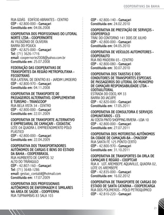 COOPERATIVAS DA BAHIA
..........................................................................................................
21
RUA GOIÁS EDIFÍCIO ABRANTES - CENTRO
CEP - 42.800-­000 - Camaçari
Constituída em: 04.06.2008
COOPERATIVA DOS PROFISSIONAIS DO LITORAL
NORTE LTDA - COOPERNORTE
AV. FILOGÔNIO DE OLIVEIRA
BARRA DO POJUCA
CEP - 42.825-­000 - Camaçari
Tel: (71) 3626-­1716
email: coopernorte2008@yahoo.com.br
Constituída em: 25.07.2008
FEDERAÇÃO DAS COOPERATIVAS DE
TRANSPORTES DA REGIÃO METROPOLITANA -
FECOOTRANS
RUA LATERAL DE DENTRO 83 - JARDIM LIMOEIRO
CEP - 42.800-­970 - Camaçari
Constituída em: 04.11.2008
­COOPERATIVA DE TRANSPORTE DE
PASSAGEIROS ALTERNATIVO, COMPLEMENTAR
E TURISMO - TRANSCOOP
RUA BELA VISTA 34 - CENTRO
CEP - 42.800-­000 - Camaçari
Constituída em: 22.01.2009
COOPERATIVA DE TRANSPORTE ALTERNATIVO
E EMPRESARIAL DE CAMAÇARI - COOASTAC
LOTE 04 QUADRA L EMPREENDIMENTO PÓLO
PLÁSTICO
CEP - 42.800-­000 - Camaçari
Constituída em: 22.04.2009
COOPERATIVA DOS TRANSPORTADORES
AUTÔNOMOS DE CARGAS E BENS DO ESTADO
DA BAHIA - COOPERBRASIL
RUA HUMBERTO DE CAMPOS 32
ALTO DO TRIÂNGULO
CEP - 42.807-­160 - Camaçari
Tel: (71) 3648-­1286
email: gestao_contabil@hotmail.com
Constituída em: 17.07.2009
COOPERATIVA DOS PROFISSIONAIS
AUTÔNOMOS DE ENFERMAGEM E SIMILARES
NA ÁREA DE SAÚDE - COOPFERMA
RUA TUPINAMBÁS 83 SALA 103
CEP - 42.800-­140 - Camaçari
Constituída em: 24.02.2010
COOPERATIVA DE PRESTAÇÃO DE SERVIÇOS -
COOPERPOLO
TRAV. DO CONTORNO 141 DOIS DE JULHO
CEP - 42.800-­000 - Camaçari
Constituída em: 04.05.2010
COOPERATIVA DE VEÍCULOS AUTOMOTORES -
COOPERAUTO
RUA RIO MADEIRA 65 - CENTRO
CEP - 42.800-­080 - Camaçari
Constituída em: 30.07.2010
COOPERATIVA DOS TAXISTAS E DOS
CONDUTORES DE TRANSPORTES ESPECIAIS
DE PASSAGEIROS DO LITORAL DO MUNICÍPIO
DE CAMAÇARI RESPONSABILIDADE LTDA -
COOTAXLITORAL
ESTRADA DO COCO, KM 33
BARRA DO JACUÍPE
CEP - 42.820-­000 - Camaçari
Constituída em: 17.05.2011
COOPERATIVA DE CONSULTORIA E SERVIÇOS
COMUNITÁRIOS - CCS
AV. COSTA PINTO SHOPPING RIVIERA -­LOJA 10
CEP - 42.800-­000 - Camaçari
Constituída em: 27.07.2011
COOPERATIVA DOS MOTORISTAS AUTÔNOMOS
DA CIDADE DE CAMAÇARI-­BA - CMACOOP
RUA SANTA FÉ 125 PONTO CERTO
CEP - 42.800-­970 - Camaçari
Constituída em: 31.10.2011
COOPERATIVA DE TRANSPORTES DA ORLA DE
CAMAÇARI E REGIÃO - COOPTCAR
RUA A LOT. AREMBEPE AQUAVILLE, QUADRA 02,
LOTE 05 AREMBEPE
CEP - 42.835-­000 - Camaçari
Constituída em: 16.02.2012
COOPERATIVA DE TRANSPORTE DE CARGAS DO
ESTADO DE SANTA CATARINA - COOPERCARGA
RUA DOS POLÍMEROS - PÓLO PETROQUÍMICO
CEP - 42.810-­220 - Camaçari
 