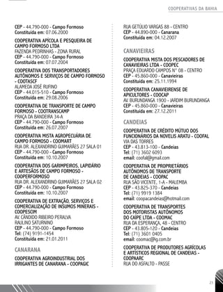 COOPERATIVAS DA BAHIA
..........................................................................................................
23
CEP - 44.790-­000 - Campo Formoso
Constituída em: 07.06.2000
COOPERATIVA APÍCOLA E PESQUEIRA DE
CAMPO FORMOSO LTDA
FAZENDA PEDRINHAS - ZONA RURAL
CEP - 44.790-­000 - Campo Formoso
Constituída em: 07.07.2004
COOPERATIVA DOS TRANSPORTADORES
AUTÔNOMOS E SERVIÇOS DE CAMPO FORMOSO
- COOTASCF
ALAMEDA JOSÉ RUFINO
CEP - 44.015-­510 - Campo Formoso
Constituída em: 29.08.2006
COOPERATIVA DE TRANSPORTE DE CAMPO
FORMOSO - COOTRANSCAMP
PRAÇA DA BANDEIRA 34-­A
CEP - 44.790-­000 - Campo Formoso
Constituída em: 26.07.2007
COOPERATIVA MISTA AGROPECUÁRIA DE
CAMPO FORMOSO -­COOMART
RUA DR. ALEXANDRINO GUIMARÃES 27 SALA 01
CEP - 44.790-­000 - Campo Formoso
Constituída em: 10.10.2007
COOPERATIVA DOS GARIMPEIROS, LAPIDÁRIO
E ARTESÃOS DE CAMPO FORMOSO -
COOPERFORMOSO
RUA DR. ALEXANDRINO GUIMARÃES 27 SALA 02
CEP - 44.790-­000 - Campo Formoso
Constituída em: 10.10.2007
COOPERATIVA DE EXTRAÇÃO, SERVIÇOS E
COMERCIALIZAÇÃO DE INSUMOS MINERAIS -
COOPESCIM
AV. CÂNDIDO RIBEIRO PERALVA
RAULINO SATURNINO
CEP - 44.790-­000 - Campo Formoso
Tel: (74) 9191-­1454
Constituída em: 21.01.2011
CANARANA
COOPERATIVA AGROINDUSTRIAL DOS
IRRIGANTES DE CANARANA - COOPAGIC
RUA GETÚLIO VARGAS 88 - CENTRO
CEP - 44.890-­000 - Canarana
Constituída em: 04.12.2007
CANAVIEIRAS
COOPERATIVA MISTA DOS PESCADORES DE
CANAVIEIRAS LTDA - COOPEC
PRAÇA EDUARDO CAMPOS N° 08 - CENTRO
CEP - 45.860-­000 - Canavieiras
Constituída em: 25.11.1994
COOPERATIVA CANAVIEIRENSE DE
APICULTORES - COOCAP
AV. BURUNDANGA 1900 - JARDIM BURUNDANGA
CEP - 45.860-­000 - Canavieiras
Constituída em: 27.12.2011
CANDEIAS
COOPERATIVA DE CRÉDITO MÚTUO DOS
FUNCIONÁRIOS DA NOVELIS ARATU - COOFAL
Via das Torres
CEP - 43.813-100 - Candeias
Tel: (71) 3602 6093
email: coofal@gmail.com
Cooperativa de Proprietários
Autônomos de Transporte
de Candeias - COOPAC
Rua São Vicente, 1-A - Malemba
CEP - 43.825-370 - Candeias
Tel: (71) 9919 1384
email: coopacandeias@hotmail.com
Cooperativa de Transportes
dos Motoristas Autônomos
do Caípe Ltda - COOMAC
Rua da Esperança, 48 - Centro
CEP - 43.805-120 - Candeias
Tel: (71) 3601 0405
email: coomac@ig.com.br
Cooperativa de Produtores Agrícolas
e Artísticos Regional de Candeias -
COOPAARC
Rua do Asfalto - Passe
 