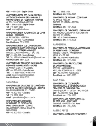 COOPERATIVAS DA BAHIA
..........................................................................................................
27
CEP - 44695-000 - Capim Grosso
Cooperativa Mista dos Caminhoneiros
Autônomos de Capim Grosso Bahia e
Outras Cidades da Federação - COOMCCG
Av. ACM, 320 1º andar - centro
CEP - 44.695-000 - Capim Grosso
Tel: (74) 3651 0333
email: iasadm@hotmail.com
COOPERATIVA MISTA AGROPECUÁRIA DE CAPIM
GROSSO - COOMAGRO
AV. AIRTON SENA - CENTRO
CEP - 44.695-­000 - Capim Grosso
Constituída em: 27.12.2000
COOPERATIVA MISTA DOS CAMINHONEIROS
AUTÔNOMOS DE CAPIM GROSSO-­BA E OUTRAS
CIDADES DA FEDERAÇÃO - COOMCCG
RODOVIA LOMANTO JÚNIOR 221 SÃO LUÍS
CEP - 44.695-­000 - Capim Grosso
Tel: (74) 3651-­0333 email: iasadm@hotmail.com
Constituída em: 28.04.2006
COOPERATIVA DE PRODUÇÃO DA REGIÃO DO
PIEMONTE DA DIAMANTINA - COOPES
AV. AYRTON SENA 731 A SÃO LUÍS
CEP - 44.695-­000 - Capim Grosso
Tels: (74) 3651 0225 / 9199 8569
email: coopesvendas@hotmail.com
Constituída em: 31.08.2010
CARAVELAS
Cooperativa de Criadores de Camarão do
Extremo Sul do Estado da Bahia - COOPEX
Rua Firmino Pereira, 30 - Centro
CEP - 45.900-000 - Caravelas
Tel: (73) 8816 3364
email: raymundoalves@terra.com.br
COOPERATIVA DOS CRIADORES
DE CAMARÃO DO EXTREMO SUL
DO ESTADO DA BAHIA - COOPEX
RUA DOM FELIPE THIAGO BROUW 45
NOVA COREIA
CEP - 45.900-­000 - Caravelas
Tel: (73) 8816 ­3364
Constituída em: 03.02.2004
COOPERATIVA DE JUERANA - COOPERANA
AV. BAHIA E MINAS 55
DISTRITO DE JUERANA - CENTRO
Caravelas
Constituída em: 14.04.2008
COOPERATIVA DE CARVOEIROS - CARVORANA
RUA ANTÔNIO CARNEIRO 71 PARTE/CENTRO -
DISTRITO DE JUERANA
CEP - 45.910-­000 - Caravelas
Constituída em: 21.10.2008
CARINHANHA
COOPERATIVA DE PRODUÇÃO AGROPECUÁRIA
DE ASSENTADOS - COOPASSEM
PROJETO FEIRINHA / MARREQUINHO
KM 42 A 54 BR 349
CEP - 46.445-­000 - Carinhanha
Constituída em: 10.11.1997
COOPERATIVA DOS FRUTICULTORES
DE CARINHANHA LTDA
FAZENDA LAGOA DO CANTO ­
KM 3,5 DA RODOVIA BA 161 - SEDE
CEP - 46.445-­000 - Carinhanha
Constituída em: 30.03.1999
CASA NOVA
COOPERATIVA DE COLONIZAÇÃO
AGROINDUSTRIAL E COMERCIAL DE SÃO
SEBASTIÃO DE CASA NOVA LTDA
CAMPIS QUADRA 11, LOTE 04 - PAU-­A-­PIQUE
CEP - 47.300-­000 - Casa Nova
Constituída em: 17.04.1998
COOPERATIVA DOS AGROPECUARISTAS
DE CASA NOVA - COOPEAGRO
QUADRA E 1 BORGES - Casa Nova
Constituída em: 12.03.2012
CASTRO ALVES
Cooperativa Mista dos Extratores e
 