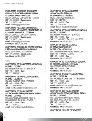 COOPERATIVAS DA BAHIA
..........................................................................................................
28
Produtores de Minério de Quartzo,
Feldspato e Rochas Ornamentais do
Estado da Bahia - COOFELBA
Rua Dr. Osvaldo Campos N° 80 - Centro
CEP - 44.500-000 - Castro Alves
Tel: (75) 3522 1146
email: coofelba@globomail.com
COOPERATIVA MISTA DOS EXTRATORES E
GARIMPEIROS DE QUARTZO E FELDESPATO DO
ESTADO DA BAHIA LTDA - COOFELBA
RUA DR. OSVALDO CAMPOS 80 - CENTRO
CEP - 44.500-­000 - Castro Alves
Tel: (75) 3522 ­1146
email: coofelba@globomail.com
Constituída em: 24.03.2009
COOPERATIVA REGIONAL DE COLETA SELETIVA
E RECICLAGEM DO RECÔNCAVO BAHIANO
PRAÇA 26 DE JUNHO 262 - CENTRO
CEP - 44.500-­000 - Castro Alves
Constituída em: 06.12.2011
CATU
Cooperativa de Transportes Autônomos
de Catu - COOTRAC
Rua Joaquim Martins, 21 - Boa Vista
CEP - 48.110-000 - Catu
Tel: (71) 3641 2231
Cooperativa de Confecção Industrial
de Catu - COOSTURA
Rua José Mariana, 1050 - Pioneiro
CEP - 48.110-000 - Catu
Tel: (71) 3641 6940
email: coosturacooperativa@hotmail.com
Cooperativa de Trabalhadores
Autônomos em Serviços Especializados
de Catu - COTRASE
Rua Desembargador Pedro Ribeiro,
Ed. Insinuante SALA 108 - Centro
CEP - 48.110-000 - Catu
Tel: (71) 3641 1227
email: cycerorybeyroreys@bol.com.br
Cooperativa de Trabalhadores
Autônomos em Serviços
de Transportes - COTRAN
Praça Lourenço Oliviere, 08
Sala 101 - Centro
CEP - 48.110-000 - Catu
Tel: (71) 3641 9388
email: denise_duarte@hotmail.com
COOPERATIVA DE TRANSPORTES AUTÔNOMOS
DE CATU - COOTRAC
RUA JOAQUIM MARTINS 21 - BOA VISTA
CEP - 48.110-­000 - Catu
Tel: (71) 3641 ­2231 Fax: (71) 3641 ­9596
Constituída em: 02.01.1995
COOPERATIVA DOS PRESTADORES
DE SERVIÇOS AUTÔNOMOS
DE CATU LTDA - COOPERAR
RUA DESEMBARGADOR PEDRO RIBEIRO, 21
SALA 108, 1° ANDAR - CENTRO
CEP - 48.110-­000 - Catu
Constituída em: 11.08.1997
COOPERATIVA DE TRANSPORTES E SERVIÇOS
DE RESPONSABILIDADE - COTRANS
RUA RODOLFO GÓES - PIONEIRO
CEP - 48.110-­000 - Catu
Constituída em: 16.01.2001
COOPERATIVA DE CONFECÇÃO INDUSTRIAL
DE CATU - COOSTURA
RUA PROFESSOR JORGE LUIZ 184 - PIONEIRO
CEP - 48.110-­000 - Catu
Tel: (71) 3641 ­6940
email: coosturacooperativa@hotmail.com
Constituída em: 13.05.2004
COOPERATIVA DOS TRABALHADORES
AUTÔNOMOS EM SERVIÇOS ESPECIALIZADOS
DE CATU - COTRASE
RUA DESEMBARGADOR PEDRO RIBEIRO
EDF. INSINUANTE, SALA 108 - CENTRO
CEP - 48.110-­000 - Catu
Tel: (71) 3641 1227
Constituída em: 01.02.2005
COOPERATIVA MISTA DE PRESTADORES
 