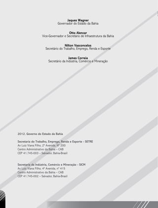 Jaques Wagner
Governador do Estado da Bahia
Otto Alencar
Vice-Governador e Secretário de Infraestrutura da Bahia
Nilton Vasconcelos
Secretário do Trabalho, Emprego, Renda e Esporte
James Correia
Secretário da Indústria, Comércio e Mineração
2012. Governo do Estado da Bahia
Secretaria do Trabalho, Emprego, Renda e Esporte - SETRE
Av Luiz Viana Filho, 2ª Avenida, Nº 200
Centro Administrativo da Bahia – CAB
CEP 41.745-003 – Salvador, Bahia-Brasil
Secretaria da Indústria, Comércio e Mineração - SICM
Av Luiz Viana Filho, 4ª Avenida, nº 415
Centro Administrativo da Bahia – CAB
CEP 41.745-002 – Salvador, Bahia-Brasil
 