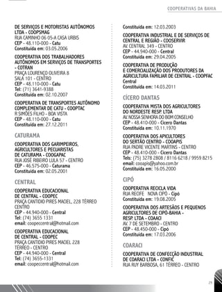 COOPERATIVAS DA BAHIA
..........................................................................................................
29
DE SERVIÇOS E MOTORISTAS AUTÔNOMOS
LTDA - COOPSMAG
RUA CAMINHO 06 05-­A CASA URBIS
CEP - 48.110-­000 - Catu
Constituída em: 03.05.2006
COOPERATIVA DOS TRABALHADORES
AUTÔNOMOS EM SERVIÇOS DE TRANSPORTES
- COTRAN
PRAÇA LOURENÇO OLIVEIRA 8
SALA 101 - CENTRO
CEP - 48.110-­000 - Catu
Tel: (71) 3641-­9388
Constituída em: 02.10.2007
COOPERATIVA DE TRANSPORTES AUTÔNOMO
COMPLEMENTAR DE CATU -­COOPTAC
R SIMÕES FILHO - BOA VISTA
CEP - 48.110-­000 - Catu
Constituída em: 27.12.2011
CATURAMA
COOPERATIVA DOS GARIMPEIROS,
AGRICULTORES E PECUARISTAS
DE CATURAMA - COOGAPAC
RUA JOSÉ RIBEIRO LULA 57 - CENTRO
CEP - 46.575-­000 - Caturama
Constituída em: 02.05.2001
CENTRAL
Cooperativa Educacional
de Central - COOPEC
PRAçA Cantidio Pires Maciel, 228 Térreo
Centro
CEP - 44.940-000 - Central
Tel: (74) 3655 1331
email: coopeccentral@hotmail.com
COOPERATIVA EDUCACIONAL
DE CENTRAL - COOPEC
PRAÇA CANTIDIO PIRES MACIEL 228
TÉRREO - CENTRO
CEP - 44.940-­000 - Central
Tel: (74) 3655-­1331
email: coopeccentral@hotmail.com
Constituída em: 12.03.2003
COOPERATIVA INDUSTRIAL E DE SERVIÇOS DE
CENTRAL E REGIÃO - COOSERVIR
AV. CENTRAL 349 - CENTRO
CEP - 44.940-­000 - Central
Constituída em: 29.04.2005
COOPERATIVA DE PRODUÇÃO
E COMERCIALIZAÇÃO DOS PRODUTORES DA
AGRICULTURA FAMILIAR DE CENTRAL - COOPFAC
Central
Constituída em: 14.03.2011
CÍCERO DANTAS
COOPERATIVA MISTA DOS AGRICULTORES
DO NORDESTE RESP. LTDA
AV. NOSSA SENHORA DO BOM CONSELHO
CEP - 48.410-­000 - Cícero Dantas
Constituída em: 10.11.1970
COOPERATIVA DOS APICULTORES
DO SERTÃO CENTRO - COOAPIS
RUA PADRE VICENTE MARTINS - CENTRO
CEP - 48.410-­000 - Cícero Dantas
Tels: (75) 3278 2808 / 8116 6218 / 9959 8215
email: cooapis@yahoo.com.br
Constituída em: 16.05.2000
CIPÓ
COOPERATIVA RECICLA VIDA
RUA RECIFE NOVA CIPÓ - Cipó
Constituída em: 19.08.2005
COOPERATIVA DOS ARTESÃOS E PEQUENOS
AGRICULTORES DE CIPÓ-­BAHIA -­
RESP. LTDA - COAACI
AV. 7 DE SETEMBRO - CENTRO
CEP - 48.450-­000 - Cipó
Constituída em: 17.03.2006
COARACI
COOPERATIVA DE CONFECÇÃO INDUSTRIAL
DE COARACI LTDA - CONFIC
RUA RUY BARBOSA, 61 TÉRREO - CENTRO
 