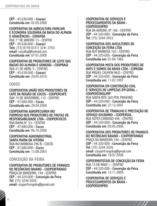COOPERATIVAS DA BAHIA
..........................................................................................................
30
CEP - 45.638-­000 - Coaraci
Constituída em: 02.05.2000
COOPERATIVA DA AGRICULTURA FAMILIAR
E ECONOMIA SOLIDÁRIA DA BACIA DO ALMADA
E ADJACÊNCIAS - COOAFBA
RUA 1° DE JANEIRO 13 - CENTRO
CEP - 45.638-­000 - Coaraci
Tels: (73) 8159 0331/ 3241 2763
email: cooafba@hotmail.com
Constituída em: 07.01.2008
COOPERATIVA DE PRODUTORES DE LEITE DAS
BACIAS DO ALMADA E GONGOGI - COOPRAGI
RUA 21 DE ABRIL 5 - CENTRO
CEP - 45.638-­000 - Coaraci
Constituída em: 20.05.2010
COCOS
COOPERATIVA UNIÃO DOS PRODUTORES DE
CAFÉ DA REGIÃO DE COCOS - COOPERCAFE
RUA 15 DE NOVEMBRO, 112 - CENTRO
CEP - 47.680-­000 - Cocos
Constituída em: 28.04.2000
COOPERATIVA AGROPECUÁRIA RIO
FORMOSO DOS PRODUTORES DE FRUTAS DE
RESPONSABILIDADE LTDA - COOPERCOCOS
RUA BAHIA N° 53 - CENTRO
CEP - 47.680-­000 - Cocos
Constituída em: 06.10.2000
COOPERATIVA AGROINDUSTRIAL
SANTA MARIA DA VITÓRIA
RUA RUI BARBOSA 296 B - COCOS
CEP - 47.680-­000 - Cocos
Constituída em: 13.08.2003
CONCEIÇÃO DA FEIRA
Cooperativa de Produtores de Frangos
do Recôncavo Baiano - COOPERFRANGO
Praça da Bandeira, 194 - Centro
CEP - 44.320-000 - Conceição da Feira
Tel: (75) 3244 2026
email: cooperfrangoba@gmail.com
Cooperativa de Serviços e
Processamentos da Bahia -
COOPERSERPRO
Rua da Aurora, nº 186 - Centro
CEP - 44.320-000 - Conceição da Feira
Tel: (75) 3244 2453
COOPERATIVA DOS AVICULTORES DE
CONCEIÇÃO DA FEIRA LTDA
RUA RUY BARBOSA 105 - CENTRO
CEP - 44.320-­000 - Conceição da Feira
Constituída em: 01.04.1982
COOPERATIVA MISTA DOS PRODUTORES DE
AVES E SUÍNOS DA BAHIA LTDA - COPASBA
RUA MIGUEL CALMON NILO - CENTRO
CEP - 44.320-­000 - Conceição da Feira
Constituída em: 11.07.1997
COOPERATIVA EM CONSTRUÇÃO CIVIL
E SERVIÇOS DE LIMPEZAS EM GERAL -
COOPERCONSLIMP
RUA SANTA RITA 360 POV. PINHEIRO
CEP - 44.320-­000 - Conceição da Feira
Constituída em: 27.12.2001
COOPERATIVA DE TRABALHO E PRESTAÇÃO DE
SERVIÇO SOLIDÁRIO - COOPERSOL
RUA SOTER CARDOSO 496 - CENTRO
CEP - 44.320-­000 - Conceição da Feira
Constituída em: 05.05.2006
COOPERATIVA DOS PRODUTORES DE FRANGOS
DO RECÔNCAVO BAIANO - COOPERFRANGO
PRAÇA DA BANDEIRA 194 - CENTRO
CEP - 44.320-­000 - Conceição da Feira
Tel: (75) 3244 ­2026
email: cooperfrangoba@gmail.com
Constituída em: 18.07.2008
COPEERMOTOTÁXI DE CONCEIÇÃO DA FEIRA
RUA 13 DE MAIO 1 - CENTRO
CEP - 44.320-­000 - Conceição da Feira
Constituída em: 12.11.2009
COOPERATIVA DE SERVIÇOS E
PROCESSAMENTOS DA BAHIA -
COOPERSERPRO
 