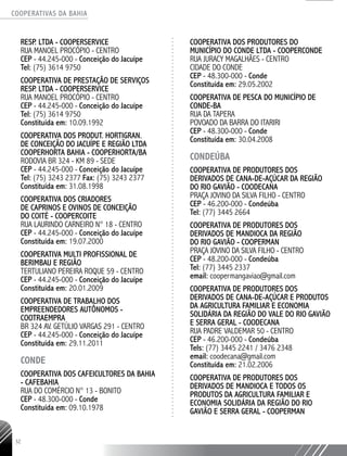 COOPERATIVAS DA BAHIA
..........................................................................................................
32
Resp. Ltda - COOPERSERVICE
Rua Manoel Procópio - centro
CEP - 44.245-000 - Conceição do Jacuípe
Tel: (75) 3614 9750
COOPERATIVA DE PRESTAÇÃO DE SERVIÇOS
RESP. LTDA - COOPERSERVICE
RUA MANOEL PROCÓPIO - CENTRO
CEP - 44.245-­000 - Conceição do Jacuípe
Tel: (75) 3614 9750
Constituída em: 10.09.1992
COOPERATIVA DOS PRODUT. HORTIGRAN.
DE CONCEIÇÃO DO JACUÍPE E REGIÃO LTDA
COOPERHORTA BAHIA - COOPERHORTA/BA
RODOVIA BR 324 -­KM 89 - SEDE
CEP - 44.245-­000 - Conceição do Jacuípe
Tel: (75) 3243 ­2377 Fax: (75) 3243 ­2377
Constituída em: 31.08.1998
COOPERATIVA DOS CRIADORES
DE CAPRINOS E OVINOS DE CONCEIÇÃO
DO COITÉ - COOPERCOITE
RUA LAURINDO CARNEIRO N° 18 - CENTRO
CEP - 44.245-­000 - Conceição do Jacuípe
Constituída em: 19.07.2000
COOPERATIVA MULTI PROFISSIONAL DE
BERIMBAU E REGIÃO
TERTULIANO PEREIRA ROQUE 59 - CENTRO
CEP - 44.245-­000 - Conceição do Jacuípe
Constituída em: 20.01.2009
COOPERATIVA DE TRABALHO DOS
EMPREENDEDORES AUTÔNOMOS -
COOTRAEMPRA ­
BR 324 AV. GETÚLIO VARGAS 291 - CENTRO
CEP - 44.245-­000 - Conceição do Jacuípe
Constituída em: 29.11.2011
CONDE
COOPERATIVA DOS CAFEICULTORES DA BAHIA
- CAFEBAHIA
RUA DO COMÉRCIO N° 13 - BONITO
CEP - 48.300-­000 - Conde
Constituída em: 09.10.1978
COOPERATIVA DOS PRODUTORES DO
MUNICÍPIO DO CONDE LTDA - COOPERCONDE
RUA JURACY MAGALHÃES - CENTRO
CIDADE DO CONDE
CEP - 48.300-­000 - Conde
Constituída em: 29.05.2002
COOPERATIVA DE PESCA DO MUNICÍPIO DE
CONDE-­BA
RUA DA TAPERA
POVOADO DA BARRA DO ITARIRI
CEP - 48.300-­000 - Conde
Constituída em: 30.04.2008
CONDEÚBA
Cooperativa de Produtores dos
derivADOS de Cana-de-Açúcar DA RegIÃO
DO Rio Gavião - COODECANA
Praça Jovino da Silva Filho - Centro
CEP - 46.200-000 - Condeúba
Tel: (77) 3445 2664
Cooperativa de ProdUTORES dos
derivados de Mandioca da RegIÃO
do Rio Gavião - COOPERMAN
Praça Jovino da Silva Filho - Centro
CEP - 48.200-000 - Condeúba
Tel: (77) 3445 2337
email: coopermangaviao@gmail.com
COOPERATIVA DE PRODUTORES DOS
DERIVADOS DE CANA-DE-AÇÚCAR E PRODUTOS
DA AGRICULTURA FAMILIAR E ECONOMIA
SOLIDÁRIA DA REGIÃO DO VALE DO RIO GAVIÃO
E SERRA GERAL - COODECANA
RUA PADRE VALDEMAR 50 - CENTRO
CEP - 46.200-­000 - Condeúba
Tels: (77) 3445 2241 / 3476 2348
email: coodecana@gmail.com
Constituída em: 21.02.2006
COOPERATIVA DE PRODUTORES DOS
DERIVADOS DE MANDIOCA E TODOS OS
PRODUTOS DA AGRICULTURA FAMILIAR E
ECONOMIA SOLIDÁRIA DA REGIÃO DO RIO
GAVIÃO E SERRA GERAL - COOPERMAN
 