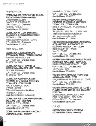 COOPERATIVAS DA BAHIA
..........................................................................................................
34
Tel: (77) 3492 0762
COOPERATIVA DOS PRODUTORES DE ALHO DO
SÍTIO DO HERMENEGILDO - COOPASH
SÍTIO DO HERMENEGILDO
CASA SÍTIO DO HERMENEGILDO
CEP - 47.950-­000 - Cristópolis
Tel: (77) 3492-­0762
Constituída em: 14.05.2002
COOPERATIVA MISTA DOS EXTRATORES
DE ARGILAS E OLEIROS DO MUNICÍPIO DE
CRISTÓPOLIS LTDA
AV. LUIZ EDUARDO MAGALHÃES - CENTRO
CEP - 48.480-­000 - Cristópolis
Constituída em: 10.10.2011
CRUZ DAS ALMAS
Cooperativa Agroindustrial do
Recôncavo da Bahia - COOPERRECÔNCAVO
Rua Cismil Vaz Lordelo, 218
CEP - 44.380-000 - Cruz das Almas
Tel: (75) 3982 1468
Cooperativa dos Estudantes de
Agronomia da UFBA Resp. Ltda - COOPEA
Escola de Agronomia
CEP - 44.380-000 - Cruz das Almas
Tel: (75) 3621 6295
Cooperativa Multidisciplinar de
Prestação de Serviços e Assistência
Técnica Ltda - COOPERMULTA
Rua J. B. Fonseca, 53 Sala A
1º andar - Centro
CEP - 44380-000 - Cruz das Almas
Tel: (75) 3621 3435
email: falecom@coopermulta.com.br
COOPERATIVA DOS TRABALHADORES DE CRUZ
DAS ALMAS LTDA -­COOTRACAL
AV IRMÃ DULCE 550 - CENTRO
CEP - 44.380-­000 - Cruz das Almas
Constituída em: 24.04.1998
COOPERATIVA UNIÃO DE TRABALHADORES
CRUZALMENSE LTDA -­UNICOOP
RUA IRMÃ DULCE, 564 - CENTRO
CEP - 44.380-­000 - Cruz das Almas
Constituída em: 10.06.1999
COOPERATIVA MULTIDISCIPLINAR DE
PRESTAÇÃO DE SERVIÇOS E ASSISTÊNCIA
TÉCNICA LTDA - COOPERMULTA
RUA J. B. DA FONSECA 53 1° ANDAR SALA A
Cruz das Almas
Tel: (75) 3621 ­3435 Fax: (75) 3721 3433
email: falecom@coopermulta.com.br
site: www.coopermulta.com.br
Constituída em: 10.11.2000
COOPERATIVA DOS CONDUTORES AUTÔNOMOS
DE TRANSPORTES ALTERNATIVOS DO
RECÔNCAVO MERIDION LTDA - COOTAM
RUA OTHENS N° 81 1° ANDAR
SALA 01 - CENTRO
CEP - 44.380-­000 - Cruz das Almas
Constituída em: 31.10.2001
COOPERATIVA DE PROFISSIONAIS AUTÔNOMOS
DE CRUZ DAS ALMAS LTDA - COOPERSAC
RUA DR. RIBEIRO DOS SANTOS 35 - CENTRO
CEP - 44.380-­000 - Cruz das Almas
Tel: (75) 3621 ­3046
Constituída em: 29.05.2002
COOPERATIVA DE PEQUENOS PRODUTORES
AGRÍCOLAS DA BAHIA - CEPAB
PRAÇA GERALDO MEYER SUERDIECK 60 - CENTRO
CEP - 44.380-­000 - Cruz das Almas
Constituída em: 29.01.2003
COOPERATIVA DOS PRODUTORES DE FLORES E
PLANTAS ORNAMENTAIS DE CRUZ DAS ALMAS,
RESP. LTDA
FAZENDA CABANA BRANCA, SANTA JULIA
PROX. FUMEX, BR 101 - ZONA RURAL
CEP - 44.380-­000 - Cruz das Almas
Constituída em: 28.09.2005
CURAÇÁ
Cooperativa de Coleta Seletiva e
Reciclagem de Curaçá - COOPARC
 