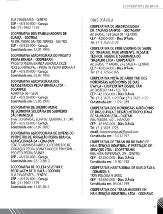 COOPERATIVAS DA BAHIA
..........................................................................................................
35
Rua Tiradentes - Centro
CEP - 48.930-000 - Curaçá
Tel: (74) 9962 1359
COOPERATIVA DOS TRABALHADORES DE
CURAÇÁ - COOTRAC
AV. DR. PEDRO SANTOS TORRES - CENTRO
CEP - 48.930-­000 - Curaçá
Constituída em: 12.01.1998
COOPERATIVA AGROPECUÁRIA DO PROJETO
PEDRA BRANCA - COOPEBRAN
PROJETO PEDRA BRANCA AGROVILA DOZE
NÚCLEO PRINCIPAL - PROJETO PEDRA BRANCA 4
CEP - 48.930-­000 - Curaçá
Constituída em: 28.07.1998
COOPERATIVA AGROPECUÁRIA DOS
REASSENTADOS PEDRA BRANCA LTDA -
COOARPEB
AGROVILA 06 - SEDE
CEP - 48.930-­000 - Curaçá
Constituída em: 05.08.1999
COOPERATIVA DE CRÉDITO RURAL
DE ECONOMIA SOLIDÁRIA DO SUBMÉDIO
SÃO FRANCISCO
TRAV. DO GINÁSIO, ZONA 02, QUADRA 03 1340
CEP - 48.930-­000 - Curaçá
Constituída em: 01.07.2003
COOPERATIVA AGROPECUÁRIA DE JOVENS DO
PERÍMETRO DE IRRIGAÇÃO PEDRA BRANCA,
ABARÉ/CURAÇÁ-­BA - COAJ-­DKM
CENTRO ADMINISTRATIVO DO PERÍMETRO DE
IRRIGAÇÃO PEDRA BRANCA NÚCLEO PRINCIPAL -
PROJETO PEDRA BRANCA
CEP - 48.930-­000 - Curaçá
Constituída em: 22.10.2010
COOPERATIVA DE COLETA SELETIVA E
RECICLAGEM DE CURAÇÁ - COOPARC
RUA TIRADENTES - CENTRO
CEP - 48.930-000 - Curaçá
Tel: (74) 9962 1359
Constituída em: 11.03.2011
DIAS D’ÁVILA
Cooperativa de Anestesiologia
Dr. Taciano Campos - COOTACAMP
Av. Brasil, 129 Sala 01 - Centro
CEP - 42850-000 - Dias D’Ávila
Tel: (71) 3625 2138
Cooperativa de Profissionais de Saúde
do Trabalho, Meio Ambiente, Resgate
Técnico, Higiene e Segurança do
Trabalho Ltda - COOPSAFETY
Av. Brasil 1º Andar, 276 Sala A - Centro
CEP - 42850-000 - Dias D’Ávila
Tel: (71) 3256-0365
COOPERATIVA MISTA DE RÁDIO TÁXI DOS
MOTORISTAS AUTÔNOMOS DE DIAS
D'ÁVILA - COOPERATIVA DISQUE TÁXI
AV. PASTEUR 144 - CENTRO
CEP - 42.850-­000 - Dias D'Ávila
Tel: (71) 3625 1129 Fax: (71) 3625 1129
Constituída em: 11.05.1989
COOPERATIVA DOS MOTORISTAS AUTÔNOMOS
DE DIAS D’ÁVILA E REGIÃO METROPOLITANA
DE SALVADOR LTDA - DIGITÁXI
RUA EUROPA 102 - IMBASSAY
CEP - 42.850-000 - Dias D'Ávila
Tel: (71) 3625 1725
email: financeirodigitaxi@gmail.com
Constituída em: 13.03.1997
COOPERATIVA DE TRABALHO NO RAMO DE
MANUTENÇÃO INDUSTRIAL E PRESTAÇÃO DE
SERVIÇOS LTDA - COOPETRAMIS
RUA NOVA ESPERANÇA, 29 - CENTRO
CEP - 42.850-­000 - Dias D'Ávila
Constituída em: 19.10.1998
COOPERATIVA HABITACIONAL DE DIAS D’ÁVILA
-­COHADIDA 3
TRAV. POLÔNIA 9 URBIS
CEP - 42.850-­000 - Dias D'Ávila
Constituída em: 04.08.1999
COOPERATIVA DOS TRABALHADORES EM
MANUTENÇÃO INDUSTRIAL LTDA - COOMAIND
 