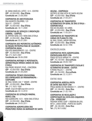COOPERATIVAS DA BAHIA
..........................................................................................................
36
AV. JOANA ANGÉLICA, LOTES 1 A 9 - CENTRO
CEP - 42.850-­000 - Dias D'Ávila
Constituída em: 23.08.2000
COOPERATIVA DE ANESTESIOLOGIA
RUA GILBERTO PALOMBO, 129 ­
SALA 01 - CENTRO
CEP - 42.850-­000 - Dias D'Ávila
Constituída em: 30.11.2000
COOPERATIVA DE SERVIÇOS E ORIENTAÇÃO
LABORAL - COOPSOL
AV. AYRTON SENA 2301 NOVA DIAS D’ÁVILA
CEP - 42.850-­000 - Dias D'Ávila
Constituída em: 05.07.2001
COOPERATIVA DOS MOTORISTAS AUTÔNOMOS
DA REGIÃO METROPOLITANA DE SALVADOR -
COOPERATIVA ÁGUIA
RUA DOS BANDEIRANTES 150 - CENTRO
CEP - 42.850-­000 - Dias D'Ávila
Tel: (71) 3625 ­2087
Constituída em: 06.06.2008
COOPERATIVA MOTOBOY E MOTOTAXISTA,
ADMINISTRAÇÃO IRMÃOS UNIDOS DE DIAS
D’AVILA
RUA PADRE REGENTE FEIJÓ - CONCÓRDIA
CEP - 42.850-­000 - Dias D'Ávila
Constituída em: 01.09.2009
COOPERATIVA TÉCNICO EDUCACIONAL
DOS EMPREGADOS DA PARANAPANEMA -
COOPCOBRE
AV. RAUL SEIXAS 268 1° ANDAR - CENTRO
CEP - 42.850-­000 - Dias D'Ávila
Tel: (71) 3625 1008
email: coopcobre@coopcobre.com.br
Constituída em: 02.12.2010
COOPERATIVA DE EXTRAÇÃO MINERAL
NORTE LTDA
RUA GUARACEMA 1072 - NOVA DIAS D'ÁVILA
CEP - 42.850-­000 - Dias D'Ávila
Constituída em: 24.03.2011
COOPERATIVA AGROPECUÁRIA DOS
PRODUTORES RURAIS DA BARRAGEM DE SANTA
HELENA - COOPERASH
DISTRITO DE BOA VISTA DE SANTA HELENA
CEP - 42.850-­000 - Dias D'Ávila
Constituída em: 27.04.2011
COOPERATIVA DE TRANSPORTES
ALTERNATIVOS EM GERAL DE DIAS D’ÁVILA -
COOPERD’ÁVILA
RUA DA HOLANDA 183 URBIS
CEP - 42.850-­000 - Dias D'Ávila
Constituída em: 17.05.2011
COOPERATIVA DE TRANSPORTE DE
CARGAS DO PLANALTO LTDA
AV. RAUL SEIXAS, JARDIM IMPERIAL
CEP - 42.850-­000 - Dias D'Ávila
Constituída em: 02.02.1998
ENCRUZILHADA
COOPERATIVA MISTA AGROPECUÁRIA
ENCRUZILHADA RESP LTDA
PRAÇA GETÚLIO VARGAS 95 - CENTRO
CEP - 45.150-­000 - Encruzilhada
Constituída em: 09.09.1987
COOPERATIVA DE TRANSPORTE ESCOLAR E
ALTERNATIVO DA BAHIA - COOTEA
R MARIA PALLES 1 - CENTRO
CEP - 45.150-­000 - Encruzilhada
Constituída em: 22.12.2011
ENTRE RIOS
COOPERATIVA AGRÍCOLA MISTA
DE ENTRE RIOS RESP LTDA
PRAÇA BARÃO DO RIO BRANCO 71 - CENTRO
CEP - 42.180-­000 - Entre Rios
Constituída em: 21.02.1961
COOPERATIVA DE RECICLAGEM E
COMPOSTAGEM DA COSTA DOS COQUEIROS
LTDA - VERDECOOP
FAZENDA VERDE COOP 1 RODOVIA BA 099,
KM 81, LINHA VERDE - PORTO DO SAUÍPE
CEP - 48.180-­000 - Entre Rios
Tel: (75) 9615 ­6082
 