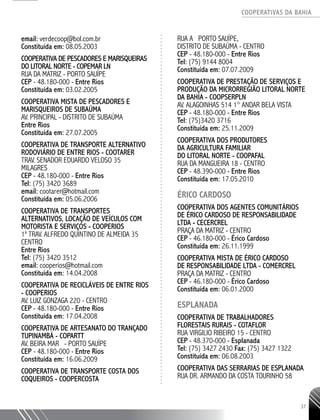 COOPERATIVAS DA BAHIA
..........................................................................................................
37
email: verdecoop@bol.com.br
Constituída em: 08.05.2003
COOPERATIVA DE PESCADORES E MARISQUEIRAS
DO LITORAL NORTE - COPEMAR LN
RUA DA MATRIZ - PORTO SAUÍPE
CEP - 48.180-­000 - Entre Rios
Constituída em: 03.02.2005
COOPERATIVA MISTA DE PESCADORES E
MARISQUEIROS DE SUBAÚMA
AV. PRINCIPAL - DISTRITO DE SUBAÚMA
Entre Rios
Constituída em: 27.07.2005
COOPERATIVA DE TRANSPORTE ALTERNATIVO
RODOVIÁRIO DE ENTRE RIOS - COOTARER
TRAV. SENADOR EDUARDO VELOSO 35
MILAGRES
CEP - 48.180-­000 - Entre Rios
Tel: (75) 3420 3689
email: cootarer@hotmail.com
Constituída em: 05.06.2006
COOPERATIVA DE TRANSPORTES
ALTERNATIVOS, LOCAÇÃO DE VEÍCULOS COM
MOTORISTA E SERVIÇOS - COOPERIOS
1a
TRAV. ALFREDO QUINTINO DE ALMEIDA 35
CENTRO
Entre Rios
Tel: (75) 3420 ­3512
email: cooperios@hotmail.com
Constituída em: 14.04.2008
COOPERATIVA DE RECICLÁVEIS DE ENTRE RIOS
- COOPERIOS
AV. LUIZ GONZAGA 220 - CENTRO
CEP - 48.180-­000 - Entre Rios
Constituída em: 17.04.2008
COOPERATIVA DE ARTESANATO DO TRANÇADO
TUPINAMBÁ - COPARTT
AV. BEIRA MAR - PORTO SAUÍPE
CEP - 48.180-­000 - Entre Rios
Constituída em: 16.06.2009
COOPERATIVA DE TRANSPORTE COSTA DOS
COQUEIROS -­COOPERCOSTA
RUA A PORTO SAUÍPE,
DISTRITO DE SUBAÚMA - CENTRO
CEP - 48.180-­000 - Entre Rios
Tel: (75) 9144 ­8004
Constituída em: 07.07.2009
COOPERATIVA DE PRESTAÇÃO DE SERVIÇOS E
PRODUÇÃO DA MICRORREGIÃO LITORAL NORTE
DA BAHIA -­COOPSERPLN
AV. ALAGOINHAS 514 1° ANDAR BELA VISTA
CEP - 48.180-­000 - Entre Rios
Tel: (75)3420 3716
Constituída em: 25.11.2009
COOPERATIVA DOS PRODUTORES
DA AGRICULTURA FAMILIAR
DO LITORAL NORTE - COOPAFAL
RUA DA MANGUEIRA 18 - CENTRO
CEP - 48.390-­000 - Entre Rios
Constituída em: 17.05.2010
ÉRICO CARDOSO
COOPERATIVA DOS AGENTES COMUNITÁRIOS
DE ÉRICO CARDOSO DE RESPONSABILIDADE
LTDA - CECERCREL
PRAÇA DA MATRIZ - CENTRO
CEP - 46.180-­000 - Érico Cardoso
Constituída em: 26.11.1999
COOPERATIVA MISTA DE ÉRICO CARDOSO
DE RESPONSABILIDADE LTDA - COMERCREL
PRAÇA DA MATRIZ - CENTRO
CEP - 46.180-­000 - Érico Cardoso
Constituída em: 06.01.2000
ESPLANADA
COOPERATIVA DE TRABALHADORES
FLORESTAIS RURAIS - COTAFLOR
RUA VIRGILIO RIBEIRO 15 - CENTRO
CEP - 48.370-­000 - Esplanada
Tel: (75) 3427 ­2430 Fax: (75) 3427 1322
Constituída em: 06.08.2003
COOPERATIVA DAS SERRARIAS DE ESPLANADA
RUA DR. ARMANDO DA COSTA TOURINHO 58
 