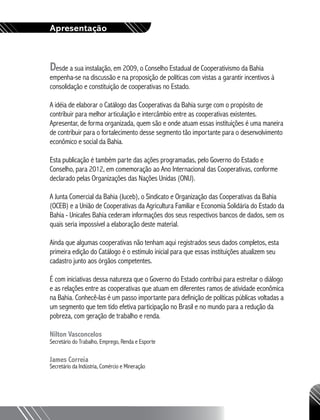 Apresentação
Desde a sua instalação, em 2009, o Conselho Estadual de Cooperativismo da Bahia
empenha-se na discussão e na proposição de políticas com vistas a garantir incentivos à
consolidação e constituição de cooperativas no Estado.
A idéia de elaborar o Catálogo das Cooperativas da Bahia surge com o propósito de
contribuir para melhor articulação e intercâmbio entre as cooperativas existentes.
Apresentar, de forma organizada, quem são e onde atuam essas instituições é uma maneira
de contribuir para o fortalecimento desse segmento tão importante para o desenvolvimento
econômico e social da Bahia.
Esta publicação é também parte das ações programadas, pelo Governo do Estado e
Conselho, para 2012, em comemoração ao Ano Internacional das Cooperativas, conforme
declarado pelas Organizações das Nações Unidas (ONU).
A Junta Comercial da Bahia (Juceb), o Sindicato e Organização das Cooperativas da Bahia
(OCEB) e a União de Cooperativas da Agricultura Familiar e Economia Solidária do Estado da
Bahia - Unicafes Bahia cederam informações dos seus respectivos bancos de dados, sem os
quais seria impossível a elaboração deste material.
Ainda que algumas cooperativas não tenham aqui registrados seus dados completos, esta
primeira edição do Catálogo é o estímulo inicial para que essas instituições atualizem seu
cadastro junto aos órgãos competentes.
É com iniciativas dessa natureza que o Governo do Estado contribui para estreitar o diálogo
e as relações entre as cooperativas que atuam em diferentes ramos de atividade econômica
na Bahia. Conhecê-las é um passo importante para definição de políticas públicas voltadas a
um segmento que tem tido efetiva participação no Brasil e no mundo para a redução da
pobreza, com geração de trabalho e renda.
Nilton Vasconcelos
Secretário do Trabalho, Emprego, Renda e Esporte
James Correia
Secretário da Indústria, Comércio e Mineração
 