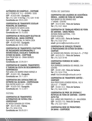 COOPERATIVAS DA BAHIA
..........................................................................................................
39
AUTÔNOMOS DE EUNÁPOLIS - COOTRABE
AV D. PEDRO II N° 912 - GUSMÃO / SEDE
CEP - 45.820-­080 - Eunápolis
Tel: (73) 3281 ­9180 Fax: (73) 3281 ­9180
Constituída em: 09.03.2001
COOPERATIVA DE TRANSPORTE ESCOLAR
MUNICIPAL DE EUNÁPOLIS
RUA HUNAUTA 90 SANTA LÚCIA
CEP - 45.822-­130 - Eunápolis
Constituída em: 03.10.2002
COOPERATIVA DE RECICLAGEM SELETIVA DE
EUNÁPOLIS-­BA - BAHIA COOPRESE
RUA MONTE PASCOAL 95 SANTA LÚCIA
CEP - 45.820-­000 - Eunápolis
Constituída em: 02.02.2006
COOPERATIVA DE TRANSPORTES COLETIVOS
DE PASSAGEIROS INTERMUNICIPAL E
INTERESTADUAL ESCOLAR E TURISMO DO
ESTADO DA BAHIA - COOPTRAIB
RUA PROJETADA 50 - DINAH BORGES
Eunápolis
Constituída em: 22.09.2011
COOPERATIVA DE VIAGENS, TRANSPORTES
E TURISMO DA COSTA DO DESCOBRIMENTO -
COOPERDESCO
RUA GANA 240 BAIRRO DINAH BORGES II
CEP - 45.822-­180 - Eunápolis
Constituída em: 29.11.2011
COOPERATIVA DOS CAFEICULTORES DO
EXTREMO SUL DA BAHIA - COOPEXSULBA
RUA CASTRO ALVES 241 - CENTRO
CEP - 45.820-­350 - Eunápolis
Constituída em: 15.12.2011
FÁTIMA
COOPERATIVA DE TRANSPORTES
ALTERNATIVOS DE FÁTIMA LTDA -
­COOPERTAFAT
AV. NOSSA SENHORA DE FÁTIMA
CEP - 48.415-­000 - Fátima
Tel: (75) 3658 2356
Constituída em: 06.09.2011
FEIRA DE SANTANA
Cooperativa dos Usuários de AssistÊNCIA
Médica - USIMED de Feira de Santana
Rua Barão do Rio Branco 800
1º andar - Centro
CEP - 44.010-000 - Feira de Santana
Tel: (75) 3321 4664
Cooperativa de Trabalho Médico de Feira
de Santana - UNIÃO MÉDICA
Avenida Maria Quitéria, 1705
Ponto Central
CEP - 44035-000 - Feira de Santana
Tel: (75) 3322 5757
email: gerencia@uniaomedica.com.br
Cooperativa de Serviços Técnicos
e Profissionais do Estado da Bahia -
COOPSER
Av. Senhor dos Passos, 920 Sala 25 - 2º piso
CEP - 44.010-231 - Feira de Santana
Tel: (75) 3223 8148
Cooperativa Feirense de Saúde -
COOFSAUDE
Rua Domingos Barbosa de Araújo, 594
Centro
CEP - 44.001-280 - Feira de Santana
Tel: (75) 3224 7704
email: marciomaltez@coofsaude.com.br
Cooperativa de Transporte Sertão -
COOPSERT
Rua Professor Leonídio Rocha, 182 A
Sala 02 - 1º andar
CEP - 44.001-512 - Feira de Santana
Tel: (75) 3624 3370
Cooperativa de Prof. de Oficinas e
Retíficas de Feira de Santana - COOPER
AUTO FSA
Rua Largo São Francisco, 43 - KalilÂndia
CEP - 44.025-110 - Feira de Santana
TEL: (75) 3221 0251
COOPERATIVA REDE DE PRODUTORES
DA BAHIA - COOPEREDE
 