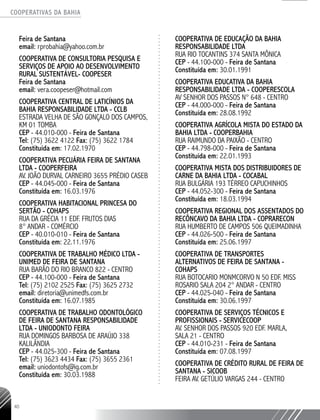 COOPERATIVAS DA BAHIA
..........................................................................................................
40
Feira de Santana
email: rprobahia@yahoo.com.br
COOPERATIVA DE CONSULTORIA PESQUISA E
SERVIÇOS DE APOIO AO DESENVOLVIMENTO
RURAL SUSTENTÁVEL- COOPESER
Feira de Santana
email: vera.coopeser@hotmail.com
COOPERATIVA CENTRAL DE LATICÍNIOS DA
BAHIA RESPONSABILIDADE LTDA - CCLB
ESTRADA VELHA DE SÃO GONÇALO DOS CAMPOS,
KM 01 TOMBA
CEP - 44.010-­000 - Feira de Santana
Tel: (75) 3622 ­4122 Fax: (75) 3622 ­1784
Constituída em: 17.02.1970
COOPERATIVA PECUÁRIA FEIRA DE SANTANA
LTDA - COOPERFEIRA
AV. JOÃO DURVAL CARNEIRO 3655 PRÉDIO CASEB
CEP - 44.045-­000 - Feira de Santana
Constituída em: 16.03.1976
COOPERATIVA HABITACIONAL PRINCESA DO
SERTÃO - COHAPS
RUA DA GRÉCIA 11 EDF. FRUTOS DIAS
8° ANDAR - COMÉRCIO
CEP - 40.010-­010 - Feira de Santana
Constituída em: 22.11.1976
COOPERATIVA DE TRABALHO MÉDICO LTDA -
UNIMED DE FEIRA DE SANTANA
RUA BARÃO DO RIO BRANCO 822 - CENTRO
CEP - 44.100-­000 - Feira de Santana
Tel: (75) 2102 ­2525 Fax: (75) 3625 ­2732
email: diretoria@unimedfs.com.br
Constituída em: 16.07.1985
COOPERATIVA DE TRABALHO ODONTOLÓGICO
DE FEIRA DE SANTANA RESPONSABILIDADE
LTDA - UNIODONTO FEIRA
RUA DOMINGOS BARBOSA DE ARAÚJO 338
KALILÂNDIA
CEP - 44.025-­300 - Feira de Santana
Tel: (75) 3623 ­4434 Fax: (75) 3655 ­2361
email: uniodontofs@ig.com.br
Constituída em: 30.03.1988
COOPERATIVA DE EDUCAÇÃO DA BAHIA
RESPONSABILIDADE LTDA
RUA RIO TOCANTINS 374 SANTA MÔNICA
CEP - 44.100-­000 - Feira de Santana
Constituída em: 30.01.1991
COOPERATIVA EDUCATIVA DA BAHIA
RESPONSABILIDADE LTDA - COOPERESCOLA
AV SENHOR DOS PASSOS N° 648 - CENTRO
CEP - 44.000-­000 - Feira de Santana
Constituída em: 28.08.1992
COOPERATIVA AGRÍCOLA MISTA DO ESTADO DA
BAHIA LTDA - COOPERBAHIA
RUA RAIMUNDO DA PAIXÃO - CENTRO
CEP - 44.798-­000 - Feira de Santana
Constituída em: 22.01.1993
COOPERATIVA MISTA DOS DISTRIBUIDORES DE
CARNE DA BAHIA LTDA - COCABAL
RUA BULGÁRIA 193 TÉRREO CAPUCHINHOS
CEP - 44.052-­300 - Feira de Santana
Constituída em: 18.03.1994
COOPERATIVA REGIONAL DOS ASSENTADOS DO
RECÔNCAVO DA BAHIA LTDA - COPRARECON
RUA HUMBERTO DE CAMPOS 506 QUEIMADINHA
CEP - 44.026-­500 - Feira de Santana
Constituída em: 25.06.1997
COOPERATIVA DE TRANSPORTES
ALTERNATIVOS DE FEIRA DE SANTANA -
COHAPS
RUA BOTOCARIO MONMCORVO N 50 EDF. MISS
ROSARIO SALA 204 2° ANDAR - CENTRO
CEP - 44.025-­040 - Feira de Santana
Constituída em: 30.06.1997
COOPERATIVA DE SERVIÇOS TÉCNICOS E
PROFISSIONAIS - SERVICECOOP
AV. SENHOR DOS PASSOS 920 EDF. MARLA,
SALA 21 - CENTRO
CEP - 44.010-­231 - Feira de Santana
Constituída em: 07.08.1997
COOPERATIVA DE CRÉDITO RURAL DE FEIRA DE
SANTANA - SICOOB
FEIRA AV. GETÚLIO VARGAS 244 - CENTRO
 