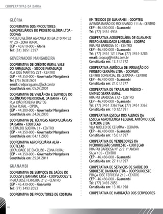 COOPERATIVAS DA BAHIA
..........................................................................................................
46
GLÓRIA
Cooperativa dos Produtores
Agropecuários do Projeto Glória Ltda -
COOPAG
Projeto Glória Agrovila 03 BA 210 KM 52
N° 20 - Zona Rural
CEP - 48.610-000 - Glória
Tel: (81) 3851 2397
GOVERNADOR MANGABEIRA
COOPERATIVA DE CRÉDITO RURAL VALE
DO PARAGUAÇU - SICOOB PARAGUAÇU
RUA JOSÉ MARTINS 221 - CENTRO
CEP - 44.350-­000 - Governador Mangabeira
Tel: (75) 3638 2601
email: crediparaguassu@uol.com.br
Constituída em: 05.07.2001
COOPERATIVA DE VIGILÂNCIA E SERVIÇOS DO
RECÔNCAVO MERIDIONAL DA BAHIA - CVS
RUA JOÃO PEREIRA BASTOS
ZONA RURAL - CIPOAL
CEP - 44.300-­000 - Governador Mangabeira
Constituída em: 24.02.2003
COOPERATIVA DE TÉCNICAS AGROPECUÁRIAS
DA BAHIA - COOTECAB
R. ERALDO GUERRA 31 - CENTRO
CEP - 44.350-­000 - Governador Mangabeira
Constituída em: 04.11.2003
COOPERATIVA AGROPECUÁRIA ALFA -
COOTECAB
LOCALIDADE DE ENCRUZO - ZONA RURAL
CEP - 44.350-­000 - Governador Mangabeira
Constituída em: 25.01.2011
GUANAMBI
Cooperativa de Serviços de Saúde do
Sudoeste Bahiano Ltda - COOPSUDOESTE
Praça José Ferreira, 212 - Centro
CEP - 46.430-000 - Guanambi
Tel: (77) 3493 2053
Cooperativa de Produtores de Costura
em Tecidos de Guanambi - COOPTEG
Avenida Barão do Rio Branco 111-A - Centro
CEP - 46.430-000 - Guanambi
Tel: (77) 3451 4934
COOPERATIVA AGROPECUÁRIA DE GUANAMBI
RESPONSABILIDADE LIMITADA - COOPAG
RUA RUI BARBOSA 10 - CENTRO
CEP - 46.430-000 - Guanambi
Tel: (77) 3451 1213 Fax: (77) 3451-­3285
email: coopag@micks.com.br
Constituída em: 13.11.1972
COOPERATIVA AGRÍCOLA DE IRRIGAÇÃO DO
PROJETO CERAÍMA LTDA - COOPERC
CENTRO COMERCIAL DE CERAÍMA - CENTRO
CEP - 46.430-­000 - Guanambi
Constituída em: 21.01.1977
COOPERATIVA DE TRABALHO MÉDICO -
UNIMED SERRA GERAL
RUA RUI BARBOSA 272 - CENTRO
CEP - 46.430-­000 - Guanambi
Tel: (77) 3451 3362 Fax: (77) 3451 3362
Constituída em: 10.12.1991
COOPERATIVA ESCOLA DOS ALUNOS DA
ESCOLA AGROTÉCNICA FEDERAL ANTÔNIO JOSÉ
TEIXEIRA LTDA
VILA NÚCLEO DE CERAÍMA - CERAÍMA
CEP - 46.430-­000 - Guanambi
Constituída em: 15.01.1997
COOPERATIVA DE VENDEDORES DA
MICRORREGIÃO SUDOESTE - COOTECAB
RUA RUI BARBOSA N° 272 1° ANDAR
SALA 105 - CENTRO
CEP - 46.430-­000 - Guanambi
Constituída em: 27.11.1997
COOPERATIVA DE SERVIÇOS DE SAÚDE DO
SUDOESTE BAHIANO LTDA - COOPSUDOESTE
PRAÇA JOSÉ FERREIRA 212 - CENTRO
CEP - 46.430-­000 - Guanambi
Tel: (77) 3493 ­2053
Constituída em: 13.10.1998
COOPERATIVA DE HABITAÇÃO DOS SERVIDORES
 