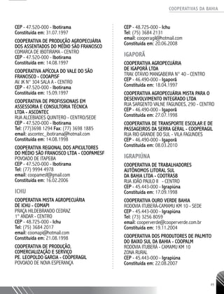 COOPERATIVAS DA BAHIA
..........................................................................................................
49
CEP - 47.520-­000 - Ibotirama
Constituída em: 31.07.1997
COOPERATIVA DE PRODUÇÃO AGROPECUÁRIA
DOS ASSENTADOS DO MÉDIO SÃO FRANCISCO
COMARCA DE IBOTIRAMA - CENTRO
CEP - 47.520-­000 - Ibotirama
Constituída em: 14.08.1997
COOPERATIVA APÍCOLA DO VALE DO SÃO
FRANCISCO - COOAPISF
AV. JK N° 304 SALA A - CENTRO
CEP - 47.520-­000 - Ibotirama
Constituída em: 15.09.1997
COOPERATIVA DE PROFISSIONAIS EM
ASSESSORIA E CONSULTORIA TÉCNICA
LTDA - ASCONTEC
RUA ALCEBIADES QUINTERO - CENTRO/SEDE
CEP - 47.520-­000 - Ibotirama
Tel: (77)3698 1294 Fax: (77) 3698 1885
email: ascontec_ibotirama@hotmail.com
Constituída em: 14.08.1998
COOPERATIVA REGIONAL DOS APICULTORES
DO MÉDIO SÃO FRANCISCO LTDA - COOPAMESF
POVOADO DE ITAPEBA
CEP - 47.520-­000 - Ibotirama
Tel: (77) 9994 4978
email: coopamesf@gmail.com
Constituída em: 16.02.2006
ICHU
COOPERATIVA MISTA AGROPECUÁRIA
DE ICHU - COMAPI
PRAÇA HILDEBRANDO CEDRAZ
1° ANDAR - CENTRO
CEP - 48.725-­000 - Ichu
Tel: (75) 3684 2017
email: coomapi@hotmail.com
Constituída em: 21.08.1998
COOPERATIVA DE PRODUÇÃO,
COMERCIALIZAÇÃO E SERVIÇO
PE. LEOPOLDO GARCIA - COOPERAGIL
POVOADO DE NOVA ESPERANÇA
CEP - 48.725-­000 - Ichu
Tel: (75) 3684 2131
email: cooperagil@hotmail.com
Constituída em: 20.06.2008
IGAPORÃ
COOPERATIVA AGROPECUÁRIA
DE IGAPORÃ LTDA
TRAV. OTÁVIO MANGABEIRA N° 40 - CENTRO
CEP - 46.490-­000 - Igaporã
Constituída em: 18.04.1997
COOPERATIVA AGROPECUÁRIA MISTA PARA O
DESENVOLVIMENTO INTEGRADO LTDA
RUA SARGENTO VALNE FAGUNDES, 290 - CENTRO
CEP - 46.490-­000 - Igaporã
Constituída em: 27.07.1998
COOPERATIVA DE TRANSPORTE ESCOLAR E DE
PASSAGEIROS DA SERRA GERAL - COOPERAGIL
RUA RIO GRANDE DO SUL - VILA FAGUNDES
CEP - 46.490-­000 - Igaporã
Constituída em: 08.03.2010
IGRAPIÚNA
COOPERATIVA DE TRABALHADORES
AUTÔNOMOS LITORAL SUL
DA BAHIA LTDA - COOTRASB
RUA JOÃO PAULO II - CENTRO
CEP - 45.443-­000 - Igrapiúna
Constituída em: 17.09.1998
COOPERATIVA OURO VERDE BAHIA
RODOVIA ITUBERÁ-CAMAMU KM 10 - SEDE
CEP - 45.443-­000 - Igrapiúna
Tel: (73) 3256 ­8059
email: cooperverde@cooperverde.com.br
Constituída em: 19.11.2004
COOPERATIVA DOS PRODUTORES DE PALMITO
DO BAIXO SUL DA BAHIA - COOPALM
RODOVIA ITUBERÁ -­CAMAMU KM 10
ZONA RURAL
CEP - 45.443-­000 - Igrapiúna
Constituída em: 22.08.2007
 