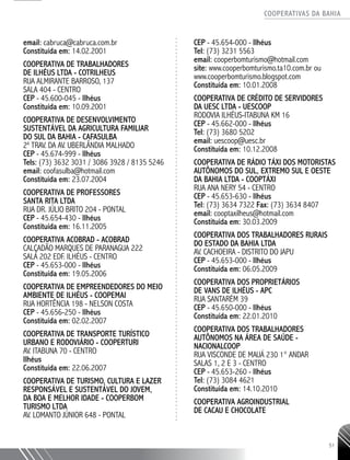 COOPERATIVAS DA BAHIA
..........................................................................................................
51
email: cabruca@cabruca.com.br
Constituída em: 14.02.2001
COOPERATIVA DE TRABALHADORES
DE ILHÉUS LTDA - COTRILHEUS
RUA ALMIRANTE BARROSO, 137
SALA 404 - CENTRO
CEP - 45.600-­045 - Ilhéus
Constituída em: 10.09.2001
COOPERATIVA DE DESENVOLVIMENTO
SUSTENTÁVEL DA AGRICULTURA FAMILIAR
DO SUL DA BAHIA - CAFASULBA
2a
TRAV. DA AV. UBERLÂNDIA MALHADO
CEP - 45.674-­999 - Ilhéus
Tels: (73) 3632 3031 / 3086 3928 / 8135 5246
email: coofasulba@hotmail.com
Constituída em: 23.07.2004
COOPERATIVA DE PROFESSORES
SANTA RITA LTDA
RUA DR. JÚLIO BRITO 204 - PONTAL
CEP - 45.654-­430 - Ilhéus
Constituída em: 16.11.2005
COOPERATIVA ACOBRAD - ACOBRAD
CALÇADÃO MARQUES DE PARANAGUA 222
SALA 202 EDF. ILHÉUS - CENTRO
CEP - 45.653-­000 - Ilhéus
Constituída em: 19.05.2006
COOPERATIVA DE EMPREENDEDORES DO MEIO
AMBIENTE DE ILHÉUS - COOPEMAI
RUA HORTÊNCIA 198 - NELSON COSTA
CEP - 45.656-­250 - Ilhéus
Constituída em: 02.02.2007
COOPERATIVA DE TRANSPORTE TURÍSTICO
URBANO E RODOVIÁRIO - COOPERTURI
AV. ITABUNA 70 - CENTRO
Ilhéus
Constituída em: 22.06.2007
COOPERATIVA DE TURISMO, CULTURA E LAZER
RESPONSÁVEL E SUSTENTÁVEL DO JOVEM,
DA BOA E MELHOR IDADE -­COOPERBOM
TURISMO LTDA
AV. LOMANTO JÚNIOR 648 - PONTAL
CEP - 45.654-­000 - Ilhéus
Tel: (73) 3231 5563
email: cooperbomturismo@hotmail.com
site: www.cooperbomturismo.ta10.com.br ou
www.cooperbomturismo.blogspot.com
Constituída em: 10.01.2008
COOPERATIVA DE CRÉDITO DE SERVIDORES
DA UESC LTDA - UESCOOP
RODOVIA ILHÉUS-ITABUNA KM 16
CEP - 45.662-­000 - Ilhéus
Tel: (73) 3680 5202
email: uescoop@uesc.br
Constituída em: 10.12.2008
COOPERATIVA DE RÁDIO TÁXI DOS MOTORISTAS
AUTÔNOMOS DO SUL, EXTREMO SUL E OESTE
DA BAHIA LTDA - COOPTÁXI
RUA ANA NERY 54 - CENTRO
CEP - 45.653-­630 - Ilhéus
Tel: (73) 3634 7322 Fax: (73) 3634 8407
email: cooptaxilheus@hotmail.com
Constituída em: 30.03.2009
COOPERATIVA DOS TRABALHADORES RURAIS
DO ESTADO DA BAHIA LTDA
AV. CACHOEIRA - DISTRITO DO JAPU
CEP - 45.653-­000 - Ilhéus
Constituída em: 06.05.2009
COOPERATIVA DOS PROPRIETÁRIOS
DE VANS DE ILHÉUS -­APC
RUA SANTARÉM 39
CEP - 45.650-­000 - Ilhéus
Constituída em: 22.01.2010
COOPERATIVA DOS TRABALHADORES
AUTÔNOMOS NA ÁREA DE SAÚDE -
NACIONALCOOP
RUA VISCONDE DE MAUÁ 230 1° ANDAR
SALAS 1, 2 E 3 - CENTRO
CEP - 45.653-­260 - Ilhéus
Tel: (73) 3084 4621
Constituída em: 14.10.2010
COOPERATIVA AGROINDUSTRIAL
DE CACAU E CHOCOLATE
 