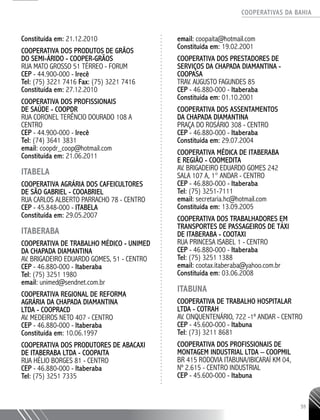 COOPERATIVAS DA BAHIA
..........................................................................................................
55
Constituída em: 21.12.2010
COOPERATIVA DOS PRODUTOS DE GRÃOS
DO SEMI-ÁRIDO - COOPER-­GRÃOS
RUA MATO GROSSO 51 TÉRREO - FORUM
CEP - 44.900-­000 - Irecê
Tel: (75) 3221 ­7416 Fax: (75) 3221 ­7416
Constituída em: 27.12.2010
COOPERATIVA DOS PROFISSIONAIS
DE SAÚDE - COOPDR
RUA CORONEL TERÊNCIO DOURADO 108 A
CENTRO
CEP - 44.900-­000 - Irecê
Tel: (74) 3641 ­3831
email: coopdr_coop@hotmail.com
Constituída em: 21.06.2011
ITABELA
COOPERATIVA AGRÁRIA DOS CAFEICULTORES
DE SÃO GABRIEL - COOABRIEL
RUA CARLOS ALBERTO PARRACHO 78 - CENTRO
CEP - 45.848-­000 - ITABELA
Constituída em: 29.05.2007
ITABERABA
Cooperativa de Trabalho Médico - UNIMED
da Chapada Diamantina
Av. Brigadeiro Eduardo Gomes, 51 - Centro
CEP - 46.880-000 - Itaberaba
Tel: (75) 3251 1980
email: unimed@sendnet.com.br
COOPERATIVA REGIONAL DE REFORMA
AGRÁRIA DA CHAPADA DIAMANTINA
LTDA - COOPRACD
AV. MEDEIROS NETO 407 - CENTRO
CEP - 46.880-­000 - Itaberaba
Constituída em: 10.06.1997
COOPERATIVA DOS PRODUTORES DE ABACAXI
DE ITABERABA LTDA - COOPAITA
RUA HÉLIO BORGES 81 - CENTRO
CEP - 46.880-­000 - Itaberaba
Tel: (75) 3251 7335
email: coopaita@hotmail.com
Constituída em: 19.02.2001
COOPERATIVA DOS PRESTADORES DE
SERVIÇOS DA CHAPADA DIAMANTINA -
COOPASA
TRAV. AUGUSTO FAGUNDES 85
CEP - 46.880-­000 - Itaberaba
Constituída em: 01.10.2001
COOPERATIVA DOS ASSENTAMENTOS
DA CHAPADA DIAMANTINA
PRAÇA DO ROSÁRIO 308 - CENTRO
CEP - 46.880-­000 - Itaberaba
Constituída em: 29.07.2004
COOPERATIVA MÉDICA DE ITABERABA
E REGIÃO - COOMEDITA
AV. BRIGADEIRO EDUARDO GOMES 242
SALA 107 A, 1° ANDAR - CENTRO
CEP - 46.880-­000 - Itaberaba
Tel: (75) 3251-­7111
email: secretaria.hc@hotmail.com
Constituída em: 13.09.2005
COOPERATIVA DOS TRABALHADORES EM
TRANSPORTES DE PASSAGEIROS DE TÁXI
DE ITABERABA - COOTAXI
RUA PRINCESA ISABEL 1 - CENTRO
CEP - 46.880-­000 - Itaberaba
Tel: (75) 3251 1388
email: cootax.itaberaba@yahoo.com.br
Constituída em: 03.06.2008
ITABUNA
Cooperativa de Trabalho Hospitalar
Ltda - COTRAH
Av. Cinquentenário, 722 -1º andar - Centro
CEP - 45.600-000 - Itabuna
Tel: (73) 3211 8681
Cooperativa dos Profissionais de
Montagem Industrial Ltda – COOPMIL
Br 415 Rodovia Itabuna/Ibicaraí Km 04,
Nº 2.615 - Centro Industrial
CEP - 45.600-000 - Itabuna
 