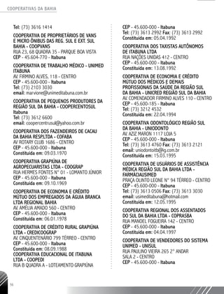 COOPERATIVAS DA BAHIA
..........................................................................................................
56
Tel: (73) 3616 1414
Cooperativa de Proprietários de Vans
e Micro Ônibus das Reg. Sul e Ext. Sul
Bahia - COOPVANS
Rua 23, 68 Quadra 35 - Parque Boa Vista
CEP - 45.604-770 - Itabuna
COOPERATIVA DE TRABALHO MÉDICO - UNIMED
ITABUNA
Av. Firmino Alves, 118 - Centro
CEP - 45.600-000 - Itabuna
Tel: (73) 2103 3030
email: marvione@unimeditabuna.com.br
COOPERATIVA DE PEQUENOS PRODUTORES DA
REGIÃO SUL DA BAHIA - COOPERCENTOSUL
Itabuna
Tel: (73) 3612 6600
email: coopercentrusul@yahoo.com.br
COOPERATIVA DOS FAZENDEIROS DE CACAU
DA BAHIA RESP.LTDA - COFABA
AV ROTARY CLUB 1686 - CENTRO
CEP - 45.600-­000 - Itabuna
Constituída em: 09.03.1970
COOPERATIVA GRAPIÚNA DE
AGROPECUARISTAS LTDA - COOGRAP
RUA HERMES FONTES N° 01 - LOMANTO JÚNIOR
CEP - 45.600-­000 - Itabuna
Constituída em: 09.10.1969
COOPERATIVA DE ECONOMIA E CRÉDITO
MÚTUO DOS EMPREGADOS DA ÁGUIA BRANCA
LTDA REGIONAL BAHIA
AV. AMÉLIA AMADO 560 - CENTRO
CEP - 45.600-­000 - Itabuna
Constituída em: 06.01.1978
COOPERATIVA DE CRÉDITO RURAL GRAPIÚNA
LTDA -­CREDICOOGRAP
AV. CINQUENTENÁRIO 799 TÉRREO - CENTRO
CEP - 45.600-­000 - Itabuna
Constituída em: 08.09.1988
COOPERATIVA EDUCACIONAL DE ITABUNA
LTDA - COOPEDI
RUA B QUADRA A - LOTEAMENTO GRAPIÚNA
CEP - 45.600-­000 - Itabuna
Tel: (73) 3613 2992 Fax: (73) 3613 2992
Constituída em: 05.04.1992
COOPERATIVA DOS TAXISTAS AUTÔNOMOS
DE ITABUNA LTDA
RUA NAÇÕES UNIDAS 412 - CENTRO
CEP - 45.600-­000 - Itabuna
Constituída em: 13.08.1992
COOPERATIVA DE ECONOMIA E CRÉDITO
MÚTUO DOS MÉDICOS E DEMAIS
PROFISSIONAIS DA SAÚDE DA REGIÃO SUL
DA BAHIA - UNICRED REGIÃO SUL DA BAHIA
AV. COMENDADOR FIRMINO ALVES 110 - CENTRO
CEP - 45.600-­185 - Itabuna
Tel: (73) 3212 4532
Constituída em: 22.04.1994
COOPERATIVA ODONTOLÓGICO REGIÃO SUL
DA BAHIA - UNIODONTO
AV. AZIZ MARON 1117 LOJA 5
CEP - 45.600-­000 - Itabuna
Tel: (73) 3613 4760 Fax: (73) 3613 2121
email: uniodontoitb@ig.com.br
Constituída em: 15.03.1995
COOPERATIVA DE USUÁRIOS DE ASSISTÊNCIA
MÉDICA REGIÃO SUL DA BAHIA LTDA -
FARMÁCIAUSIMED
PRAÇA OLINTO LEONE N° 94 TÉRREO - CENTRO
CEP - 45.600-­000 - Itabuna
Tel: (73) 3613 0506 Fax: (73) 3613 3030
email: usimeditabuna@hotmail.com
Constituída em: 12.05.1995
COOPERATIVA REGIONAL DOS ASSENTADOS
DO SUL DA BAHIA LTDA - COPRASBA
RUA MANOEL FOGUEIRA 142 - CENTRO
CEP - 45.600-­000 - Itabuna
Constituída em: 04.04.1997
COOPERATIVA DE VENDEDORES DO SISTEMA
UNIMED - UNISUL
RUA PAULINO VIEIRA 265 2° ANDAR
SALA 2 - CENTRO
CEP - 45.600-­000 - Itabuna
 
