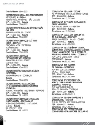 COOPERATIVAS DA BAHIA
..........................................................................................................
58
Constituída em: 16.04.2001
COOPERATIVA REGIONAL DOS PROPRIETÁRIOS
DE VEÍCULOS ALUGADOS
RUA SÃO JOÃO 209 TÉRREO - SÃO CAETANO
CEP - 45.602-170 - Itabuna
Constituída em: 07.08.2001
COOPERATIVA DO TRABALHO NA CONSTRUÇÃO
CIVIL LTDA
RUA RUI BARBOSA, 23 - CENTRO
CEP - 45.600-­000 - Itabuna
Constituída em: 23.08.2001
COOPERATIVA DE SERVIÇOS ELÉTRICOS
E CIVIS - COOPSEC
PRAÇA BELA VISTA 276 TÉRREO
NOVA FERRADAS
CEP - 45.600-­000 - Itabuna
Constituída em: 22.03.2002
COOPERATIVA DE SERVIÇOS
E ESTACIONAMENTO ROTATIVO
RUA CASTRO ALVES 22 TÉRREO
SANTO ANTÔNIO
CEP - 45.602-­025 - Itabuna
Constituída em: 10.04.2002
COOPERATIVA DOS TAXISTAS DE ITABUNA -
COOPSTERRA
RUA DO PRADO 216 - CONCEIÇÃO
Itabuna
Constituída em: 27.06.2002
COOPERATIVA DOS TRABALHADORES
EM RECICLAGEM DO ATERRO SANITÁRIO
DE ITABUNA
AV. JURACY MAGALHÃES 1820 TÉRREO - FERRADAS
CEP - 45.600-­000 - Itabuna
Constituída em: 08.10.2002
COOPERATIVA DE SERVIÇOS E TRABALHO
MÚLTIPLOS LTDA - COOTRABALHO
AV. DO CINQUENTENÁRIO 718 1° ANDAR
CENTRO - Itabuna
Tel: (73) 3211 5054
Constituída em: 18.10.2002
COOPERATIVA DE LABOR - COOLAB
AV. MÁRIO PADRE 117 EDF. ARTUMIRO FONTES
CEP - 45.600-­000 - Itabuna
Constituída em: 17.01.2003
COOPERATIVA DE VENDAS DE PLANOS DE
SAÚDE - UNIVEND
RUA PAULINO VIEIRA 255 - CENTRO
CEP - 45.600-000 - Itabuna
­Constituída em: 17.01.2003
COOPERATIVA SOCIAL DOS DEFICIENTES
DO SUL DA BAHIA - COOPSDEF
PRAÇA JOÃO PESSOA , SALA 01 - CENTRO
CEP - 45.600-­673 - Itabuna
Constituída em: 24.11.2003
COOPERATIVA DE ASSISTÊNCIA TÉCNICA,
CONSULTORIA E COMERCIALIZAÇÃO, SERVIÇOS
SOCIAIS, CONSTRUÇÃO CIVIL E GESTÃO DE
RECURSOS, URBANO E RURAL - COOPERAST
RUA CAMPO SANTO 282 A TÉRREO
PONTALZINHO - Itabuna
Constituída em: 02.10.2008
COOPERATIVA DOS TAXISTAS
DE ITABUNA - COOPERTÁXI
RUA H 65 LOT. SANTA TEREZA
SALA A - BANCO RASO
CEP - 45.607-­340 - Itabuna
Constituída em: 24.11.2009
COOPERATIVA DE PRODUTORES DA
AGRICULTURA FAMILIAR E ECONOMIA
SOLIDÁRIA - COOPAFES
RUA SANTO ANDRÉ BOX 37
FEIRA DO BAIRRO DA CONCEIÇÃO
CEP - 45.605-­200 - Itabuna
Constituída em: 08.06.2010
COOPERATIVA DE FISIOTERAPEUTAS E
ENFERMEIROS - CONFIEM
RUA RUI BARBOSA 375 TÉRREO - CENTRO
CEP - 45.600-222 - Itabuna
Constituída em: 21.12.2010
COOPERATIVA DOS PROPRIETÁRIOS E
CONDUTORES DE TRANSPORTE ESCOLAR DE
 