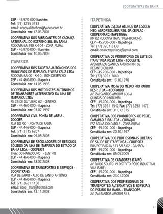 COOPERATIVAS DA BAHIA
..........................................................................................................
61
CEP - 45.970-­000 Itanhém
Tel: (73) 3295 3133
email: coopvaliitanhem@yahoo.com.br
Constituída em: 12.03.2001
COOPERATIVA DOS FABRICANTES DE CACHAÇA
ARTESANAL DO EXTREMO SUL DA BAHIA
RODOVIA BA 290 KM 04 - ZONA RURAL
CEP - 45.970-­000 - Itanhém
Constituída em: 10.06.2009
ITAPARICA
COOPERATIVA DOS TAXISTAS AUTÔNOMOS DOS
MUNICÍPIOS DE ITAPARICA E VERA CRUZ LTDA
RODOVIA BA 001 KM 0 - BOM DESPACHO
CEP - 44.460-­000 - Itaparica
Constituída em: 14.05.1996
COOPERATIVA DOS MOTORISTAS AUTÔNOMOS
DE TRANSPORTE ALTERNATIVO DA ILHA DE
ITAPARICA LTDA
AV 25 DE OUTUBRO 62 - CENTRO
CEP - 44.460-­000 - Itaparica
Constituída em: 03.07.1997
COOPERATIVA CIVIL PONTA DE AREIA -
COOCIPA
RUA DO RIO - PONTA DE AREIA
CEP - 44.446-­000 - Itaparica
Tel: (71) 3115 6207
Constituída em: 09.05.2005
COOPERATIVA DE RECICLADORES DE RESÍDUOS
SÓLIDOS DA ILHA DE ITAPARICA DO ESTADO DA
BAHIA LTDA - COOPERIT
TRAV. DO MATADOURO - CENTRO
CEP - 44.460-­000 - Itaparica
Constituída em: 28.07.2008
COOPERATIVA DE TRANSPORTES E SERVIÇOS -
COOPETRANS
RUA DE BAIXO - ALTO DE SANTO ANTÔNIO
CEP - 44.460-­000 - Itaparica
Tel: (71) 3631 ­1150
email: coop_tran@hotmail.com
Constituída em: 13.11.2008
ITAPETINGA
Cooperativa EscOLA Alunos da EscOLA
Med. AgropECUÁRIA Reg. da Ceplac -
COOPERMARC-Itapetinga
Km 02 Rodovia Itapetinga-Itororó
CEP - 45.700-000 - Itapetinga
Tel: (77) 3261 2339
email: emarcitapetinga@gmail.com
COOPERATIVA DE PRODUTORES DE LEITE DE
ITAPETINGA RESP. LTDA - COOLEITE
AVENIDA IZAI SANTOS AMORIM KM 02
RECANTO COLINA
CEP - 45.700-­000 - Itapetinga
Tel: (77) 3261 3060
Constituída em: 13.10.1970
COOPERATIVA MISTA DO MÉDIO RIO PARDO
RESP. LTDA - COOPARDO
AV. IZAI SANTOS AMORIM 600-­A
QUINTAS DO MORUMBI
CEP - 45.700-­000 - Itapetinga
Tel: (77) 3261 1542 Fax: (77) 3261 1472
Constituída em: 31.01.1975
COOPERATIVA DOS PRODUTORES DE PEIXE,
CAMARÃO E RÃ LTDA - COOAQUI
FAZ ÁGUAS DO CATOLE - ZONA RURAL
CEP - 45.700-­000 - Itapetinga
Constituída em: 20.10.1997
COOPERATIVA DOS PROFISSIONAIS LIBERAIS
DE SAÚDE DE ITAPETINGA - COOPSITA
RUA POTIRAGUÁ 333 SALA 02 - CAMACÃ
CEP - 45.700-­000 - Itapetinga
Constituída em: 05.05.2005
COOPERATIVA DE CATADORES ITAIRÓ
AV. PAULO SOUTO 19 DISTRITO PÓLO INDUSTRIAL
VILA ISABEL
CEP - 45.700-­000 - Itapetinga
Constituída em: 23.01.2006
COOPERATIVA DOS PROFISSIONAIS DE
TRANSPORTES ALTERNATIVOS E ESPECIAIS
DO ESTADO DA BAHIA - TRANSCOPS
AV. IZAI SANTOS AMORIM 543
 