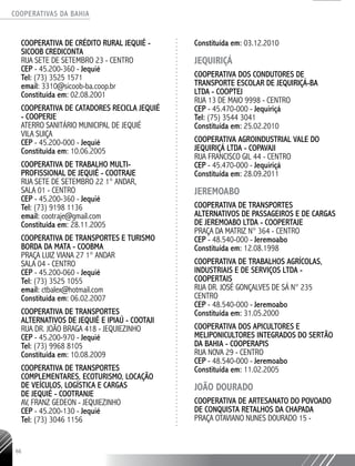 COOPERATIVAS DA BAHIA
..........................................................................................................
66
COOPERATIVA DE CRÉDITO RURAL JEQUIÉ -
SICOOB CREDICONTA
RUA SETE DE SETEMBRO 23 - CENTRO
CEP - 45.200-­360 - Jequié
Tel: (73) 3525 1571
email: 3310@sicoob-­ba.coop.br
Constituída em: 02.08.2001
COOPERATIVA DE CATADORES RECICLA JEQUIÉ
- COOPERJE
ATERRO SANITÁRIO MUNICIPAL DE JEQUIÉ
VILA SUIÇA
CEP - 45.200-­000 - Jequié
Constituída em: 10.06.2005
COOPERATIVA DE TRABALHO MULTI-
PROFISSIONAL DE JEQUIÉ - COOTRAJE
RUA SETE DE SETEMBRO 22 1° ANDAR,
SALA 01 - CENTRO
CEP - 45.200-­360 - Jequié
Tel: (73) 9198 1136
email: cootraje@gmail.com
Constituída em: 28.11.2005
COOPERATIVA DE TRANSPORTES E TURISMO
BORDA DA MATA - COOBMA
PRAÇA LUIZ VIANA 27 1° ANDAR
SALA 04 - CENTRO
CEP - 45.200-­060 - Jequié
Tel: (73) 3525 1055
email: ctbalex@hotmail.com
Constituída em: 06.02.2007
COOPERATIVA DE TRANSPORTES
ALTERNATIVOS DE JEQUIÉ E IPIAÚ - COOTAJI
RUA DR. JOÃO BRAGA 418 - JEQUIEZINHO
CEP - 45.200-­970 - Jequié
Tel: (73) 9968 ­8105
Constituída em: 10.08.2009
COOPERATIVA DE TRANSPORTES
COMPLEMENTARES, ECOTURISMO, LOCAÇÃO
DE VEÍCULOS, LOGÍSTICA E CARGAS
DE JEQUIÉ - COOTRANJE
AV, FRANZ GEDEON - JEQUIEZINHO
CEP - 45.200-­130 - Jequié
Tel: (73) 3046 1156
Constituída em: 03.12.2010
JEQUIRIÇÁ
COOPERATIVA DOS CONDUTORES DE
TRANSPORTE ESCOLAR DE JEQUIRIÇÁ-BA
LTDA - COOPTEJ
RUA 13 DE MAIO 9998 - CENTRO
CEP - 45.470-000 - Jequiriçá
Tel: (75) 3544 3041
Constituída em: 25.02.2010
COOPERATIVA AGROINDUSTRIAL VALE DO
JEQUIRIÇÁ LTDA - COPAVAJI
RUA FRANCISCO GIL 44 - CENTRO
CEP - 45.470-000 - Jequiriçá­
Constituída em: 28.09.2011
JEREMOABO
COOPERATIVA DE TRANSPORTES
ALTERNATIVOS DE PASSAGEIROS E DE CARGAS
DE JEREMOABO LTDA - COOPERTAJE
PRAÇA DA MATRIZ N° 364 - CENTRO
CEP - 48.540-­000 - Jeremoabo
Constituída em: 12.08.1998
COOPERATIVA DE TRABALHOS AGRÍCOLAS,
INDUSTRIAIS E DE SERVIÇOS LTDA -
COOPERTAIS
RUA DR. JOSÉ GONÇALVES DE SÁ N° 235
CENTRO
CEP - 48.540-­000 - Jeremoabo
Constituída em: 31.05.2000
COOPERATIVA DOS APICULTORES E
MELIPONICULTORES INTEGRADOS DO SERTÃO
DA BAHIA - COOPERAPIS
RUA NOVA 29 - CENTRO
CEP - 48.540-­000 - Jeremoabo
Constituída em: 11.02.2005
JOÃO DOURADO
COOPERATIVA DE ARTESANATO DO POVOADO
DE CONQUISTA RETALHOS DA CHAPADA
PRAÇA OTAVIANO NUNES DOURADO 15 -
 