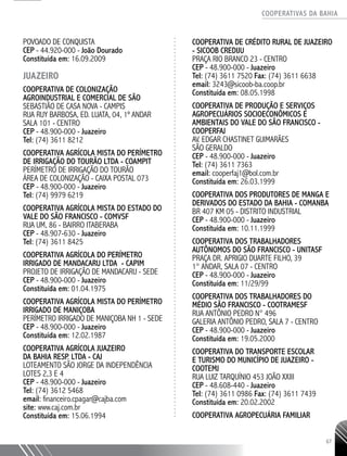 COOPERATIVAS DA BAHIA
..........................................................................................................
67
POVOADO DE CONQUISTA
CEP - 44.920-­000 - João Dourado
Constituída em: 16.09.2009
JUAZEIRO
Cooperativa de Colonização
Agroindustrial e Comercial de São
Sebastião de Casa Nova - CAMPIS
Rua Ruy Barbosa, Ed. Luata, 04, 1º andar
Sala 101 - Centro
CEP - 48.900-000 - Juazeiro
Tel: (74) 3611 8212
Cooperativa Agrícola Mista do Perímetro
de Irrigação do Tourão Ltda - COAMPIT
Perímetro de Irrigação do Tourão
Área de Colonização - Caixa Postal 073
CEP - 48.900-000 - Juazeiro
Tel: (74) 9979 6219
Cooperativa Agrícola Mista do Estado do
Vale do São Francisco - COMVSF
Rua Um, 86 - Bairro Itaberaba
CEP - 48.907-630 - Juazeiro
Tel: (74) 3611 8425
COOPERATIVA AGRÍCOLA DO PERÍMETRO
IRRIGADO DE MANDACARU LTDA - CAPIM
PROJETO DE IRRIGAÇÃO DE MANDACARU - SEDE
CEP - 48.900-­000 - Juazeiro
Constituída em: 01.04.1975
COOPERATIVA AGRÍCOLA MISTA DO PERÍMETRO
IRRIGADO DE MANIÇOBA
PERÍMETRO IRRIGADO DE MANIÇOBA NH 1 - SEDE
CEP - 48.900-­000 - Juazeiro
Constituída em: 12.02.1987
COOPERATIVA AGRÍCOLA JUAZEIRO
DA BAHIA RESP. LTDA - CAJ
LOTEAMENTO SÃO JORGE DA INDEPENDÊNCIA
LOTES 2,3 E 4
CEP - 48.900-­000 - Juazeiro
Tel: (74) 3612 5468
email: financeiro.cpagar@cajba.com
site: www.caj.com.br
Constituída em: 15.06.1994
COOPERATIVA DE CRÉDITO RURAL DE JUAZEIRO
- SICOOB CREDIJU
PRAÇA RIO BRANCO 23 - CENTRO
CEP - 48.900-­000 - Juazeiro
Tel: (74) 3611 7520 Fax: (74) 3611 6638
email: 3243@sicoob-­ba.coop.br
Constituída em: 08.05.1998
COOPERATIVA DE PRODUÇÃO E SERVIÇOS
AGROPECUÁRIOS SOCIOECONÔMICOS E
AMBIENTAIS DO VALE DO SÃO FRANCISCO -
COOPERFAJ
AV. EDGAR CHASTINET GUIMARÃES
SÃO GERALDO
CEP - 48.900-­000 - Juazeiro
Tel: (74) 3611 7363
email: cooperfaj1@bol.com.br
Constituída em: 26.03.1999
COOPERATIVA DOS PRODUTORES DE MANGA E
DERIVADOS DO ESTADO DA BAHIA - COMANBA
BR 407 KM 05 - DISTRITO INDUSTRIAL
CEP - 48.900-­000 - Juazeiro
Constituída em: 10.11.1999
COOPERATIVA DOS TRABALHADORES
AUTÔNOMOS DO SÃO FRANCISCO - UNITASF
PRAÇA DR. APRIGIO DUARTE FILHO, 39
1° ANDAR, SALA 07 - CENTRO
CEP - 48.900-­000 - Juazeiro
Constituída em: 11/29/99
COOPERATIVA DOS TRABALHADORES DO
MÉDIO SÃO FRANCISCO - COOTRAMESF
RUA ANTÔNIO PEDRO N° 496
GALERIA ANTÔNIO PEDRO, SALA 7 - CENTRO
CEP - 48.900-­000 - Juazeiro
Constituída em: 19.05.2000
COOPERATIVA DO TRANSPORTE ESCOLAR
E TURISMO DO MUNICÍPIO DE JUAZEIRO -
COOTEMJ
RUA LUIZ TARQUÍNIO 453 JOÃO XXIII
CEP - 48.608-­440 - Juazeiro
Tel: (74) 3611 0986 Fax: (74) 3611 7439
Constituída em: 20.02.2002
COOPERATIVA AGROPECUÁRIA FAMILIAR
 