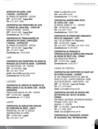 COOPERATIVAS DA BAHIA
..........................................................................................................
69
Artefatos em Couro, Conf.
e Roupas - COOTRACCOR
Av. Parque do Vaqueiro - Centro
CEP - 46.425-000 - Lagoa Real
Tel: (77) 3477 1088
COOPERATIVA DOS PRODUTORES DE LEITE
E CEREAIS DE LAGOA REAL - COOPLLAR
PRAÇA DA MATRIZ - CENTRO
CEP - 46.425-­000 - Lagoa Real
Constituída em: 30.12.1997
COOPERATIVA DE TRABALHADORES DE
ARTEFATOS EM COURO, CONFECÇÕES
E ROUPAS - COOTRACCOR
AV. PARQUE DO VAQUEIRO - CENTRO
CEP - 46.425-­000 - Lagoa Real
Tel: (77) 3477 1088
Constituída em: 23.04.2003
LAJE
Cooperativa dos Produtores de Amido de
Mandioca do Estado da Bahia - COOPAMIDO
Rua João Pessoa, 128 - Centro
CEP - 45.490-000 - Laje
Tel: (75) 3631 3339
email: eduardo@coopamido.com.br
Constituída em: 26.06.2009
LAJEDÃO
COOPERATIVA DE CRÉDITO DO NORDESTE DE
MINAS GERAIS E SUL DA BAHIA LTDA - SICOOB
CREDINORTE
PRAÇA PLÍNIO DANTAS DE LIMA - CENTRO
CEP - 45.950-­000 - Lajedão
Constituída em: 12.12.2008
LAPÃO
Cooperativa da Agricultura Familiar
do Território de Irecê - COAFTI
Rodovia BA, 432, Km 10, Núcleo
Agroindustrial de Lapão
CEP - 44.905-000 - Lapão
Tel: (74) 3657 1247
email: lucas@coafti.com.br
site: www.coafti.com.br
Constituída em: 17.10.1997
COOPERATIVA AGROPECUÁRIA MISTA
DE LAPÃO LTDA - COAL
AV MANOEL GOMES N° 211 - CENTRO
CEP - 44.905-­000 - Lapão
Tel: (74) 3657 1030
Constituída em: 18.08.1999
COOPERATIVA DE PRODUTORES IRRIGANTES
MISTA DE TANQUINHO - COPIT
RUA 7 DE SETEMBRO 99 TANQUINHO
CEP - 44.905-000 - Lapão
Tel: (74) 3657 1030 Fax: (74) 3657 1030
Constituída em: 01.09.2005
COOPERATIVA DE PRODUÇÃO E
COMERCIALIZAÇÃO DA AGRICULTURA FAMILIAR
DA REGIÃO DE IRECÊ LTDA - COPAGF
RUA AUGUSTO DE MATOS 87
CEP - 44.905-­000 - Lapão
Constituída em: 23.05.2011
LAURO DE FREITAS
Cooperativa dos Inspetores de Equip. Aut.
do EstADO da Bahia - COOINSP
Av. Luiz Tarquínio Pontes Lot. Jard. BH
Salas 201/202 - Centro Comercial Torre
Vilas do Atlântico - Caixa Postal - 097
CEP - 42.700-000 - Lauro de Freitas
Tel: (71) 3379 4094
email: cooinsp@cooinsp.com.br
Cooperativa dos Insp. de Ensaios Não
Destrutivos Aut. do Est. da Bahia -
COOEND
Rua Miguel Valfredo, Loteamento Recreio
Ipitanga LOTES 188 e 189,
QUADRA 13 - centro
CEP - 42.700-000 - Lauro de Freitas
Tel: (71) 3082 9298
email: adroaldo@koende.com.br
Cooperativa de Transporte Lotação
de Salvador e Reg. Metropolitana -
 