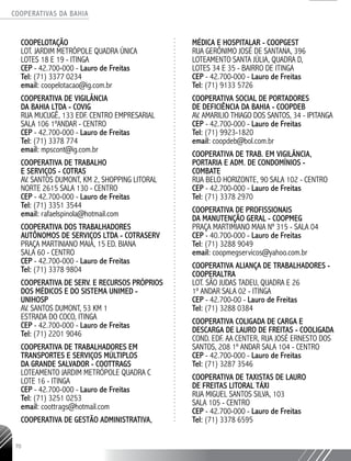 COOPERATIVAS DA BAHIA
..........................................................................................................
70
COOPELOTAÇÃO
Lot. Jardim Metrópole Quadra Única
Lotes 18 e 19 - Itinga
CEP - 42.700-000 - Lauro de Freitas
Tel: (71) 3377 0234
email: coopelotacao@ig.com.br
Cooperativa de Vigilância
da Bahia Ltda - COVIG
Rua Mucugê, 133 Edf. Centro Empresarial
Sala 106 1ºandar - Centro
CEP - 42.700-000 - Lauro de Freitas
Tel: (71) 3378 774
email: mpscont@ig.com.br
Cooperativa de Trabalho
e Serviços - COTRAS
Av. Santos Dumont, km 2, Shopping Litoral
Norte 2615 Sala 130 - Centro
CEP - 42.700-000 - Lauro de Freitas
Tel: (71) 3351 3544
email: rafaelspinola@hotmail.com
Cooperativa dos Trabalhadores
Autônomos de Serviços Ltda - COTRASERV
Praça Martiniano Maia, 15 Ed. Biana
Sala 60 - Centro
CEP - 42.700-000 - Lauro de Freitas
Tel: (71) 3378 9804
Cooperativa de Serv. e Recursos Próprios
dos Médicos e do Sistema UNIMED -
UNIHOSP
Av. Santos Dumont, 53 KM 1
Estrada do Coco, Itinga
CEP - 42.700-000 - Lauro de Freitas
Tel: (71) 2201 9046
Cooperativa de trabalhadores em
Transportes e Serviços Múltiplos
da Grande Salvador - COOTTRAGS
Loteamento Jardim Metrópole quadra C
Lote 16 - Itinga
CEP - 42.700-000 - Lauro de Freitas
Tel: (71) 3251 0253
email: coottrags@hotmail.com
Cooperativa de Gestão Administrativa,
Médica e Hospitalar - COOPGEST
Rua Gerônimo José de Santana, 396
Loteamento Santa Júlia, Quadra D,
Lotes 34 e 35 - Bairro de Itinga
CEP - 42.700-000 - Lauro de Freitas
Tel: (71) 9133 5726
Cooperativa Social de Portadores
de Deficiência da Bahia - COOPDEB
Av. Amarilio Thiago dos Santos, 34 - Ipitanga
CEP - 42.700-000 - Lauro de Freitas
Tel: (71) 9923-1820
email: coopdeb@bol.com.br
Cooperativa de Trab. em Vigilância,
Portaria e Adm. de Condomínios -
COMBATE
Rua Belo Horizonte, 90 Sala 102 - Centro
CEP - 42.700-000 - Lauro de Freitas
Tel: (71) 3378 2970
Cooperativa de Profissionais
da Manutenção Geral - COOPMEG
Praça Martimiano Maia nº 315 - sala 04
CEP - 40.700-000 - Lauro de Freitas
Tel: (71) 3288 9049
email: coopmegservicos@yahoo.com.br
Cooperativa Aliança de trabalhadores -
COOPERALTRA
Lot. São Judas Tadeu, Quadra E 26
1º andar Sala 02 - Itinga
CEP - 42.700-00 - Lauro de Freitas
Tel: (71) 3288 0384
Cooperativa Coligada de Carga e
Descarga de Lauro de Freitas - COOLIGADA
Cond. Edf. AA Center, Rua José Ernesto dos
Santos, 208 1º andar Sala 104 - Centro
CEP - 42.700-000 - Lauro de Freitas
Tel: (71) 3287 3546
Cooperativa de Taxistas de Lauro
de Freitas LITORAL TÁXI
Rua Miguel Santos Silva, 103
Sala 105 - Centro
CEP - 42.700-000 - Lauro de Freitas
Tel: (71) 3378 6595
 