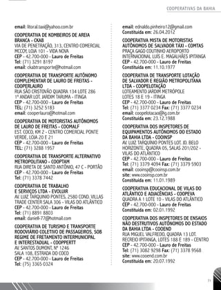 COOPERATIVAS DA BAHIA
..........................................................................................................
71
email: litoral.taxi@yahoo.com.br
Cooperativa de Kombeiros de Areia
Branca - CKAB
Via de Penetração, 313, Centro Comercial
MCCoy, loja 101 - Vida Nova
CEP - 42.700-000 - Lauro de Freitas
Tel: (71) 3291 8197
email: ckabtransporte@hotmail.com
Cooperativa de Transporte Autônomo
Complementar de Lauro de Freitas -
COOPERLAURO
Rua São Cristovão QUADRA 134 Lote 286
1º andar lot. Jardim Taruma - Itinga
CEP - 42.700-000 - Lauro de Freitas
TEL: (71) 3252 5183
email: cooperlauro@hotmail.com
Cooperativa de Motoristas Autônomos
de Lauro de Freitas - COOMALF
Est. Coco, Km 2 - Centro Comercial Ponte
Verde, Loja 20 e 21
CEP - 42.700-000 - Lauro de Freitas
TEL: (71) 3288 1957
Cooperativa de Transporte Alternativo
Metropolitano - COOPTAM
Rua Direta de Santo AntÔnio, 47 C - Portão
CEP - 42.700-000 - Lauro de Freitas
Tel: (71) 3378 7442
Cooperativa de Trabalho
e Serviços Ltda - EVOLUIR
Av. Luiz Tarquinio Pontes, 2580 Cond. Villas
Trade Center Sala 306 - Vilas do Atlântico
CEP - 42.700-000 - Lauro de Freitas
Tel: (71) 8891 8803
email: daniell-77@hotmail.com
Cooperativa de Turismo e Transporte
Rodoviário Coletivo de Passageiros, sob
regime de fretamento intermunicipal
e interestadual - COOPPERTT
Av. Santos Dumont, nº 1246
Sala 108, Estrada do Coco
CEP - 42.700-000 - Lauro de Freitas
Tel: (75) 3365 0324
email: ednaldo.pinheiro12@gmail.com
Constituída em: 26.04.2012
COOPERATIVA MISTA DE MOTORISTAS
AUTÔNOMOS DE SALVADOR TÁXI - COMTAS
PRAÇA GAGO COUTINHO AEROPORTO
INTERNACIONAL LUÍS E. MAGALHÃES IPITANGA
CEP - 42.700-­000 - Lauro de Freitas
Constituída em: 11.10.1977
COOPERATIVA DE TRANSPORTE LOTAÇÃO
DE SALVADOR E REGIÃO METROPOLITANA
LTDA - COOPELOTAÇÃO
LOTEAMENTO JARDIM METRÓPOLE
LOTES 18 e 19 - ITINGA
CEP - 42.700-­000 - Lauro de Freitas
Tel: (71) 3377 0234 Fax: (71) 3377 0234
email: coopelotacao@ig.com.br
Constituída em: 23.12.1988
COOPERATIVA DOS INSPETORES DE
EQUIPAMENTOS AUTÔNOMOS DO ESTADO
DA BAHIA LTDA - COOINSP
AV. LUIZ TARQUÍNIO PONTES LOT. JD. BELO
HORIZONTE, QUADRA 05, SALAS 201/202 -
VILAS DO ATLÂNTICO
CEP - 42.700-­000 - Lauro de Freitas
Tel: (71) 3379 4094 Fax: (71) 3379 5903
email: cooinsp@cooinsp.com.br
site: www.cooinsp.com.br
Constituída em: 11.01.1989
COOPERATIVA EDUCACIONAL DE VILAS DO
ATLÂNTICO E ADJACÊNCIAS - COOPEVA
QUADRA A 1 LOTE 10 - VILAS DO ATLÂNTICO
CEP - 42.700-­000 - Lauro de Freitas
Constituída em: 02.01.1992
COOPERATIVA DOS INSPETORES DE ENSAIOS
NÃO DESTRUTIVOS AUTÔNOMOS DO ESTADO
DA BAHIA LTDA - COOEND
RUA MIGUEL VALFREDO, QUADRA 13 ­LOT.
RECREIO IPITANGA, LOTES 188 e 189 - CENTRO
CEP - 42.700-­000 - Lauro de Freitas
Tel: (71) 3082 9298 Fax: (71) 3378 9568
site: www.cooend.com.br
Constituída em: 20.07.1992
 