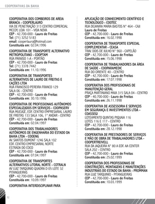 COOPERATIVAS DA BAHIA
..........................................................................................................
72
COOPERATIVA DOS COMBEIROS DE AREIA
BRANCA - COOPERLAURO
VIA DE PENETRAÇÃO 313 CENTRO COMERCIAL
MCCOY, LOJA 101 - VIDA NOVA
CEP - 42.700-­000 - Lauro de Freitas
Tel: (71) 3252 5183
email: cooperlauro@hotmail.com
Constituída em: 02.04.1996
COOPERATIVA DE TRANSPORTE ALTERNATIVO
METROPOLITANO - COOPTAM
RUA PARAISO 1-­A - PORTÃO
CEP - 42.700-­000 - Lauro de Freitas
Tel: (71) 3378 7442
Constituída em: 11.10.1996
COOPERATIVA DE TRANSPORTES
ALTERNATIVOS DE LAURO DE FREITAS E
CAÇÕES LTDA
RUA FRANCISCO PEREIRA FRANCO 129
SALA 06 - CENTRO
CEP - 42.700-­000 - Lauro de Freitas
Constituída em: 30.10.1996
COOPERATIVA DE PROFISSIONAIS AUTÔNOMOS
ESPECIALIZADOS EM SERVIÇOS - COOPASERV
RUA MUCUGÊ, EDF. CENTRO EMPRESARIAL LAURO
DE FREITAS 133 SALA 106, 1° ANDAR - CENTRO
CEP - 42.700-­000 - Lauro de Freitas
Constituída em: 02.04.1997
COOPERATIVA DOS TRABALHADORES
AUTÔNOMOS DE ENGENHARIA DO ESTADO DA
BAHIA LTDA - COOENG
AV. SANTOS DUMONT 1246 SALA 102
EDF. CENTRO EMPRESARIAL NORTE
ESTRADA DO COCO
CEP - 42.700-­000 - Lauro de Freitas
Constituída em: 07.04.1997
COOPERATIVA DE TRANSPORTES
ALTERNATIVOS LITORAL NORTE -­COTRALN
AV LUIZ TARQUINIO QUADRA D 05 LOTE 32
PITANGUEIRAS
CEP - 42.700-­000 - Lauro de Freitas
Constituída em: 10.09.1997
COOPERATIVA INTERDISCIPLINAR PARA
APLICAÇÃO DE CONHECIMENTO CIENTÍFICO E
TECNOLÓGICO - COOTEC
RUA DEJANIRA MARIA BASTOS N° 464 - CAJI
Lauro de Freitas
CEP - 42.700-­000 - Lauro de Freitas
Constituída em: 16.02.1998
COOPERATIVA DE TRANSPORTE ESPECIAL
COMPLEMENTAR - CEASA
TRAV. DOIS DE JULHO N° 960 - CAPELÃO
CEP - 42.700-­000 - Lauro de Freitas
Constituída em: 15.06.1998
COOPERATIVA DE TRABALHADORES DA ÁREA
DE SAÚDE - COOPARAMEDIC
RUA DO ORIENTE 40 - CENTRO
CEP - 42.700-000 - Lauro de Freitas
Constituída em: 17.07.1998
COOPERATIVA DOS PROFISSIONAIS DE
MANUTENÇÃO GERAL
PRAÇA MARTINIANO MAIA 315 SALA 04 - CENTRO
CEP - 40.700-­000 - Lauro de Freitas
Constituída em: 26.11.1998
COOPERATIVA DE ASSESSORIA E SERVIÇOS
EM SEGURANÇA E INVESTIMENTOS LTDA -
COASSEGI
LOTEAMENTO QUINTAS PIQUAIA 116
LOTES 116 E 117 - CENTRO
CEP - 42.700-­000 - Lauro de Freitas
Constituída em: 28.12.1998
COOPERATIVA DE PRESTADORES DE SERVIÇOS
E MÃO DE OBRA DE TRABALHADORES LTDA -
COOPERTREIVELL
RUA DA JAQUEIRA N° 80 A EDF. AA CENTER
SALA 202 - CENTRO
CEP - 42.700-­000 - Lauro de Freitas
Constituída em: 25.02.1999
COOPERATIVA DOS PROFISSIONAIS DE
CONSTRUÇÕES, MONTAGENS E MANUTENÇÕES
INDUSTRIAIS DO ESTADO DA BAHIA - PROMMAN
RUA LUIZ TARQUINIO - PITANGUEIRAS
CEP - 42.700-­000 - Lauro de Freitas
Constituída em: 10.03.1999
 