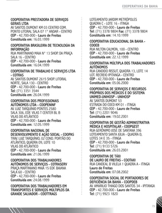 COOPERATIVAS DA BAHIA
..........................................................................................................
73
COOPERATIVA PRESTADORA DE SERVIÇOS
GERAIS LTDA
AV SANTOS DUMONT KM 03 CENTRO COM.
PONTO LITORAL SALA 07 1° ANDAR - CENTRO
CEP - 42.700-­000 - Lauro de Freitas
Constituída em: 16.03.1999
COOPERATIVA BRASILEIRA DE TECNOLOGIA DA
INFORMAÇÃO
RUA MARTINIANO MAIA N° 13 SHOP. DA PRAÇA
SALA 16 - CENTRO
CEP - 42.700-­000 - Lauro de Freitas
Constituída em: 16.04.1999
COOPERATIVA DE TRABALHO E SERVIÇOS LTDA
- COTRAS
AV. SANTOS DUMONT 2615 SHOP. LITORAL
NORTE, SALA 130 - CENTRO
CEP - 42.700-­000 - Lauro de Freitas
Tel: (71) 3351 3544
Constituída em: 26.04.1999
COOPERATIVA DOS PROFISSIONAIS
AUTÔNOMOS LTDA - COOPENINF
AV. LUIZ TARQUÍNIO PONTES 2580
SALA 306, EDF. VILAS T CENTER BL B
VILAS DO ATLÂNTICO
CEP - 42.700-­000 - Lauro de Freitas
Constituída em: 12.05.1999
COOPERATIVA NACIONAL DE
DESENVOLVIMENTO E AÇÃO SOCIAL - COOPAS
TRAV. LUIZ TARQUÍNIO, 02 COND. PORTÃO DO
ATLÂNTICO, QUADRA 09, LOTE 10
VILAS DO ATLÂNTICO
CEP - 42.700-­000 - Lauro de Freitas
Constituída em: 21.06.1999
COOPERATIVA DOS TRABALHADORES
AUTÔNOMOS DE SERVIÇOS - COTRASERV
PRAÇA MARTINIANO MAIA 15 EDF. BAIANA
SALA 60 - CENTRO
CEP - 42.700-­000 - Lauro de Freitas
Constituída em: 24.08.1999
COOPERATIVA DOS TRABALHADORES EM
TRANSPORTES E SERVIÇOS MÚLTIPLOS DA
GRANDE SALVADOR - COOTTRAGS
LOTEAMENTO JARDIM METRÓPOLES
QUADRA C -­LOTE 16 - ITINGA
CEP - 42.700-­000 - Lauro de Freitas
Tel: (71) 3378 9804 Fax: (71) 3378 9804
Constituída em: 14.10.1999
COOPERATIVA EDUCACIONAL DA BAHIA -
COOEB
RUA NILTON CALMON, 100 - CENTRO
CEP - 42.700-­000 - Lauro de Freitas
Constituída em: 22.12.1999
COOPERATIVA MÚLTIPLA DOS TRABALHADORES
AUTÔNOMOS
RUA CANDIDO RISSUT, QUADRA 13, LOTE 14
LOT. RECREIO IPITANGA - CENTRO
CEP - 42.700-­000 - Lauro de Freitas
Constituída em: 05.06.2000
COOPERATIVA DE SERVIÇOS E RECURSOS
PRÓPRIOS DOS MÉDICOS E DO SISTEMA
UNIMED-­UNIHOSP - UNIHOSP
AV. SANTOS DUMONT 53
ESTRADA DO COCO KM 01 - ITINGA
CEP - 42.700-­000 - Lauro de Freitas
Tel: (71) 2201 9046
Constituída em: 19.02.2001
COOPERATIVA DE GESTÃO ADMINISTRATIVA
MÉDICA E HOSPITALAR - COOPGEST
RUA GERÔNIMO JOSÉ DE SANTANA 396
LOTEAMENTO SANTA JÚLIA -­QUADRA D,
LOTES ­34 E 35 - ITINGA
CEP - 42.700-­000 - Lauro de Freitas
Tel: (71) 9133 5726
Constituída em: 26.03.2001
COOPERATIVA DE TÁXI
DE LAURO DE FREITAS - COOTAXI
RUA CANDEAL B VILELA 1 QUADRA A - ITINGA
Lauro de Freitas
Constituída em: 07.08.2002
COOPERATIVA SOCIAL DE PORTADORES DE
DEFICIÊNCIA DA BAHIA - COOPDEB
AV. AMARILIO THIAGO DOS SANTOS 34 - IPITANGA
CEP - 42.700-­000 - Lauro de Freitas
Tel: (71) 9923 1820
 