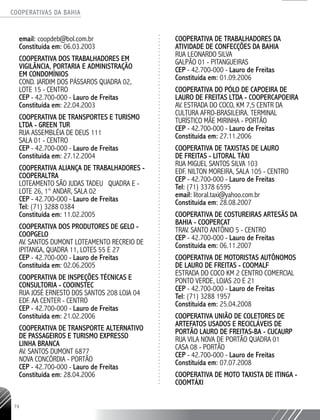 COOPERATIVAS DA BAHIA
..........................................................................................................
74
email: coopdeb@bol.com.br
Constituída em: 06.03.2003
COOPERATIVA DOS TRABALHADORES EM
VIGILÂNCIA, PORTARIA E ADMINISTRAÇÃO
EM CONDOMÍNIOS
COND. JARDIM DOS PÁSSAROS QUADRA 02,
LOTE 15 - CENTRO
CEP - 42.700-­000 - Lauro de Freitas
Constituída em: 22.04.2003
COOPERATIVA DE TRANSPORTES E TURISMO
LTDA - GREEN TUR
RUA ASSEMBLÉIA DE DEUS 111
SALA 01 - CENTRO
CEP - 42.700-­000 - Lauro de Freitas
Constituída em: 27.12.2004
COOPERATIVA ALIANÇA DE TRABALHADORES -
COOPERALTRA
LOTEAMENTO SÃO JUDAS TADEU QUADRA E -­
LOTE 26, 1° ANDAR, SALA 02
CEP - 42.700-­000 - Lauro de Freitas
Tel: (71) 3288 0384
Constituída em: 11.02.2005
COOPERATIVA DOS PRODUTORES DE GELO -
COOPGELO
AV. SANTOS DUMONT LOTEAMENTO RECREIO DE
IPITANGA, QUADRA 11, LOTES 55 E 27
CEP - 42.700-­000 - Lauro de Freitas
Constituída em: 02.06.2005
COOPERATIVA DE INSPEÇÕES TÉCNICAS E
CONSULTORIA - COOINSTEC
RUA JOSÉ ERNESTO DOS SANTOS 208 LOJA 04
EDF. AA CENTER - CENTRO
CEP - 42.700-­000 - Lauro de Freitas
Constituída em: 21.02.2006
COOPERATIVA DE TRANSPORTE ALTERNATIVO
DE PASSAGEIROS E TURISMO EXPRESSO
LINHA BRANCA
AV. SANTOS DUMONT 6877
NOVA CONCÓRDIA - PORTÃO
CEP - 42.700-­000 - Lauro de Freitas
Constituída em: 28.04.2006
COOPERATIVA DE TRABALHADORES DA
ATIVIDADE DE CONFECÇÕES DA BAHIA
RUA LEONARDO SILVA
GALPÃO 01 - PITANGUEIRAS
CEP - 42.700-­000 - Lauro de Freitas
Constituída em: 01.09.2006
COOPERATIVA DO PÓLO DE CAPOEIRA DE
LAURO DE FREITAS LTDA - COOPERCAPOEIRA
AV. ESTRADA DO COCO, KM 7,5 CENTR DA
CULTURA AFRO-BRASILEIRA. TERMINAL
TURÍSTICO MÃE MIRINHA - PORTÃO
CEP - 42.700-­000 - Lauro de Freitas
Constituída em: 27.11.2006
COOPERATIVA DE TAXISTAS DE LAURO
DE FREITAS - LITORAL TÁXI
RUA MIGUEL SANTOS SILVA 103
EDF. NILTON MOREIRA, SALA 105 - CENTRO
CEP - 42.700-­000 - Lauro de Freitas
Tel: (71) 3378 6595
email: litoral.taxi@yahoo.com.br
Constituída em: 28.08.2007
COOPERATIVA DE COSTUREIRAS ARTESÃS DA
BAHIA - COOPERCAT
TRAV. SANTO ANTÔNIO 5 - CENTRO
CEP - 42.700-­000 - Lauro de Freitas
Constituída em: 06.11.2007
COOPERATIVA DE MOTORISTAS AUTÔNOMOS
DE LAURO DE FREITAS - COOMALF
ESTRADA DO COCO KM 2 CENTRO COMERCIAL
PONTO VERDE, LOJAS 20 E 21
CEP - 42.700-­000 - Lauro de Freitas
Tel: (71) 3288 1957
Constituída em: 25.04.2008
COOPERATIVA UNIÃO DE COLETORES DE
ARTEFATOS USADOS E RECICLÁVEIS DE
PORTÃO LAURO DE FREITAS-­BA - CUCAURP
RUA VILA NOVA DE PORTÃO QUADRA ­01
CASA 08 - PORTÃO
CEP - 42.700-­000 - Lauro de Freitas
Constituída em: 07.07.2008
COOPERATIVA DE MOTO TAXISTA DE ITINGA -
COOMTÁXI
 