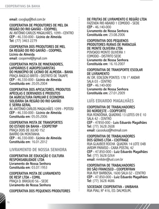 COOPERATIVAS DA BAHIA
..........................................................................................................
76
email: cooglap@bol.com.br
Cooperativa de Produtores de Mel da
Região do Rio Gavião - COOPMEL
Av. AntÔnio Carlos Magalhães, 1099 - Centro
CEP - 46.330-000 - Licínio de Almeida
Tel: (77) 3463 2279
COOPERATIVA DOS PRODUTORES DE MEL
DA REGIÃO DO RIO GAVIÃO - COOPMEL
Licínio de Almeida
email: coopemel@gmail.com
COOPERATIVA MISTA DE MINERADORES,
LAPIDÁRIOS E AGROPECUARISTAS
DO MUNICÍPIO DE LICÍNIO DE ALMEIDA -­BAHIA
PRAÇA ÂNGELO BRITO - DISTRITO DE TAUAPE
CEP - 46.330-­000 - Licínio de Almeida
Constituída em: 20.05.2004
COOPERATIVA DOS APICULTORES, PRODUTOS
APÍCOLAS E DERIVADOS E PRODUTOS
DA AGRICULTURA FAMILIAR E ECONOMIA
SOLIDÁRIA DA REGIÃO DO RIO GAVIÃO
E SERRA GERAL
AV. ANTÔNIO CARLOS MAGALHÃES 1099 - POTOSI
CEP - 46.330-­000 - Licínio de Almeida
Constituída em: 05.05.2006
COOPERATIVA MISTA DE TRANSPORTES
DO ESTADO DA BAHIA - COOPETRIP
PRAÇA DOIS DE JULHO 152
BAIRRO DA MONTANHA
CEP - 46.330-­000 - Licínio de Almeida
Constituída em: 16.01.2012
LIVRAMENTO DE NOSSA SENHORA
COOPERATIVA DE EDUCAÇÃO E CULTURA
RESPONSABILIDADE LTDA
Livramento de Nossa Senhora
Constituída em: 03.07.1953
COOPERATIVA MISTA DE LIVRAMENTO
DE RESP. LTDA - COMIL
PRAÇA D. BRASILIO 56 - SEDE
Livramento de Nossa Senhora
COOPERATIVA DOS PEQUENOS PRODUTORES
DE FRUTAS DE LIVRAMENTO E REGIÃO LTDA
FAZENDA RIO ABAIXO 1 COMODO - SEDE
CEP - 46.140-­000
Livramento de Nossa Senhora
Constituída em: 23.08.2006
COOPERATIVA DOS PEQUENOS
PRODUTORES RURAIS DE MARACUJÁ
DE MONTE OLIVEIRA LTDA
POVOADO MONTE OLIVEIRA 1
COMODO - DISTRITO SEDE
Livramento de Nossa Senhora
Constituída em: 16.10.2007
COOPERATIVA DE TRANSPORTE ESCOLAR
DE LIVRAMENTO
AV. DR. EDILSON PONTES 178 1° ANDAR
SALA 03 - CENTRO
CEP - 46.140-­000
Livramento de Nossa Senhora
Constituída em: 27.01.2009
LUÍS EDUARDO MAGALHÃES
Cooperativa de Trabalhadores
do Nordeste - COOPFORTE
Rua Rondônia, Quadras 13 Lotes 09 e 10
Sala 42 - Centro
CEP - 47850-000 - Luis Eduardo Magalhães
Tel: (77) 3628 2608
email: cassioluiz@hotmail.com
Cooperativa de Trabalhadores
dos Gerais Ltda - COOTRAGE
Rua Glauber Rocha Quadra 14 Lote 04B
Jardim Paraíso - Caixa Postal 42
CEP - 47.850-000 - Luiz Eduardo Magalhães
Tel: (77) 3628 0264
email: mmlider@uol.com.br
Cooperativa de Trabalhadores
do São Francisco - COOPERFRAN
Rua Ruy Barbosa, 1600 Sala 02 - Centro
CEP - 47.850-000 - Luiz Eduardo Magalhães
Tel: (77) 3628 4686
Sociedade Cooperativa - UNIBAHIA
Rua Piau, nº 416, Ed. Dalmolim,
 