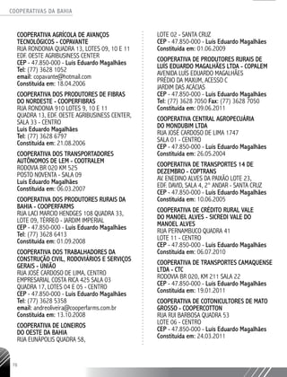 COOPERATIVAS DA BAHIA
..........................................................................................................
78
COOPERATIVA AGRÍCOLA DE AVANÇOS
TECNOLÓGICOS - COPAVANTE
RUA RONDONIA QUADRA 13, LOTES 09, 10 E 11
EDF. OESTE AGRIBUSINESS CENTER
CEP - 47.850-­000 - Luís Eduardo Magalhães
Tel: (77) 3628 1052
email: copavante@hotmail.com
Constituída em: 18.04.2006
COOPERATIVA DOS PRODUTORES DE FIBRAS
DO NORDESTE - COOPERFIBRAS
RUA RONDONIA 910 LOTES 9, 10 e 11
QUADRA 13, EDF. OESTE AGRIBUSINESS CENTER,
SALA 33 - CENTRO
Luís Eduardo Magalhães
Tel: (77) 3628 6797
Constituída em: 21.08.2006
COOPERATIVA DOS TRANSPORTADORES
AUTÔNOMOS DE LEM - COOTRALEM
RODOVIA BR 020 KM 525
POSTO NOVENTA -­SALA 09
Luís Eduardo Magalhães
Constituída em: 06.03.2007
COOPERATIVA DOS PRODUTORES RURAIS DA
BAHIA - COOPERFARMS
RUA LACI MARCIO HENDGES 108 QUADRA 33,
LOTE 09, TÉRREO - JARDIM IMPERIAL
CEP - 47.850-­000 - Luís Eduardo Magalhães
Tel: (77) 3628 6413
Constituída em: 01.09.2008
COOPERATIVA DOS TRABALHADORES DA
CONSTRUÇÃO CIVIL, RODOVIÁRIOS E SERVIÇOS
GERAIS -­UNIÃO
RUA JOSÉ CARDOSO DE LIMA, CENTRO
EMPRESARIAL COSTA RICA 425 SALA 03
QUADRA 17, LOTES 04 E 05 - CENTRO
CEP - 47.850-­000 - Luís Eduardo Magalhães
Tel: (77) 3628 5358
email: andreoliveira@cooperfarms.com.br
Constituída em: 13.10.2008
COOPERATIVA DE LONEIROS
DO OESTE DA BAHIA
RUA EUNÁPOLIS QUADRA 58,
LOTE 02 - SANTA CRUZ
CEP - 47.850-­000 - Luís Eduardo Magalhães
Constituída em: 01.06.2009
COOPERATIVA DE PRODUTORES RURAIS DE
LUÍS EDUARDO MAGALHÃES LTDA - COPALEM
AVENIDA LUÍS EDUARDO MAGALHÃES
PRÉDIO DA MAXUM, ACESSO C
JARDIM DAS ACÁCIAS
CEP - 47.850-­000 - Luís Eduardo Magalhães
Tel: (77) 3628 7050 Fax: (77) 3628 7050
Constituída em: 09.06.2011
COOPERATIVA CENTRAL AGROPECUÁRIA
DO MONDUBIM LTDA
RUA JOSÉ CARDOSO DE LIMA 1747
SALA 01 - CENTRO
CEP - 47.850-­000 - Luís Eduardo Magalhães
Constituída em: 26.05.2004
COOPERATIVA DE TRANSPORTES 14 DE
DEZEMBRO - COPTRANS
AV. ENEDINO ALVES DA PAIXÃO LOTE 23,
EDF. DAVID, SALA 4, 2° ANDAR - SANTA CRUZ
CEP - 47.850-­000 - Luís Eduardo Magalhães
Constituída em: 10.06.2005
COOPERATIVA DE CRÉDITO RURAL VALE
DO MANOEL ALVES -­SICREDI VALE DO
MANOEL ALVES
RUA PERNAMBUCO QUADRA 41
LOTE 11 - CENTRO
CEP - 47.850-­000 - Luís Eduardo Magalhães
Constituída em: 06.07.2010
COOPERATIVA DE TRANSPORTES CAMAQUENSE
LTDA - CTC
RODOVIA BR 020, KM 211 SALA 22
CEP - 47.850-000 - Luís Eduardo Magalhães
Constituída em: 19.01.2011
COOPERATIVA DE COTONICULTORES DE MATO
GROSSO - COOPERCOTTON
RUA RUI BARBOSA QUADRA 53
LOTE 06 - CENTRO
CEP - 47.850-­000 - Luís Eduardo Magalhães
Constituída em: 24.03.2011
 