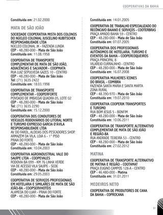 COOPERATIVAS DA BAHIA
..........................................................................................................
81
Constituída em: 21.02.2000
MATA DE SÃO JOÃO
SOCIEDADE COOPERATIVA MISTA DOS COLONOS
DO NÚCLEO COLONIAL JUSCELINO KUBITSCHEK
RESPONSABILIDADE LTDA
NÚCLEO COLONIAL JK - FAZENDA LUNDA
CEP - 48.280-000 - Mata de São João
Constituída em: 11.08.1958
COOPERATIVA DE TRANSPORTE
COMPLEMENTAR DE MATA DE SÃO JOÃO,
ADJACÊNCIAS E SALVADOR - COOPMATA
RUA LUIZ SEPULVEDA GAZES 10 - CENTRO
CEP - 48.280-­000 - Mata de São João
Tel: (71) 3635 2422
Constituída em: 18.03.1998
COOPERATIVA DE TRANSPORTE
COMPLEMENTAR - COOPERFORTE
POVOADO DE IMBASSAÍ QUADRA 05, LOTE 02
CEP - 48.280-­000 - Mata de São João
Tel: (71) 3635 2290
Constituída em: 15.12.2000
COOPERATIVA DOS CONDUTORES DE
VEÍCULOS RODOVIÁRIOS DO LITORAL NORTE
E TURISMO EXPRESSO GARCIA D'ÀVILA
RESPONSABILIDADE LTDA
AV. DO FAROL, ALDEIAS DOS PESCADORES SHOP.
ARMAZÉM DA VILA, LOJA 6 -­1° PISO
PRAIA DO FORTE
CEP - 48.280-000 - Mata de São João
Constituída em: 10.04.2003
COOPERATIVA AGROINDUSTRIAL VALE DO
SAUÍPE LTDA - COOPEVALES
RODOVIA BA 099 -­KM 76 LINHA VERDE
VIA DE ACESSO VILA SAUÍPE - SEDE
CEP - 48.280-­000 - Mata de São João
Constituída em: 29.05.2003
COOPERATIVA DE SERVIÇOS PROFISSIONAIS
EM HOTELARIA E SIMILARES DE MATA DE SÃO
JOÃO-­BA - COOPSERVHOTÉIS
ALAMEDA DO LUAR - PRAIA DO FORTE
CEP - 48.280-­000 - Mata de São João
Constituída em: 14.01.2005
COOPERATIVA DE TRABALHO ESPECIALIZADO DO
RECÔNCAVO BAIANO E SERVIÇOS - COOTERBRAS
PRAÇA AMADO BAHIA 59 - CENTRO
CEP - 48.280-­000 - Mata de São João
Constituída em: 07.07.2005
COOPERATIVA DOS PROFISSIONAIS
AUTÔNOMOS DE HOTELARIA, TURISMO E
EVENTOS DA BAHIA - COOPERCOQUEIROS
PRAÇA PRINCIPAL 8
VILAREJO CURRALINHO - CENTRO
CEP - 48.280-­000 - Mata de São João
Constituída em: 16.07.2008
COOPERATIVA MULHERES ÍCONES
DO BRASIL - COMIBRA
FAZENDA SANTA MARIA E SANTA MARTA
ZONA RURAL
CEP - 48.390-­970 - Mata de São João
Constituída em: 19.07.2010
COOPERATIVA COOPERJK TRANSPORTES
E TURISMO
RUA BOM JESUS 5 - BONFIM
CEP - 48.280-­000 - Mata de São João
Constituída em: 10.06.2011
COOPERATIVA DE TRANSPORTE ALTERNATIVO
COMPLEMENTAR DE MATA DE SÃO JOÃO
E REGIÃO-BA
RUA ANDRADE TEIXEIRA 53 - CENTRO
CEP - 48.280-­000 - Mata de São João
Constituída em: 27.02.2012
MATINA
COOPERATIVA DE TRANSPORTE ALTERNATIVO
DE MATINA E REGIÃO - COOTAMAT
PRAÇA EUGINO CAMPOS 128-­A - CENTRO
CEP - 46.480-­000 - Matina
Constituída em: 31.01.2011
MEDEIROS NETO
COOPERATIVA DE PRODUTORES DE CANA
DA BAHIA - COPROCANA
 