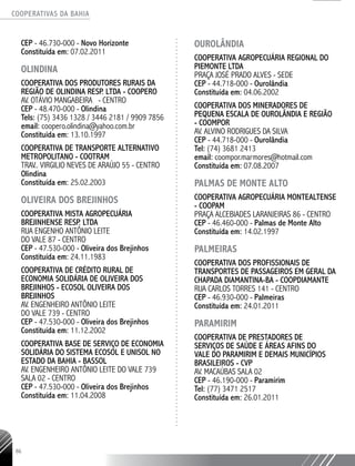 COOPERATIVAS DA BAHIA
..........................................................................................................
86
CEP - 46.730-­000 - Novo Horizonte
Constituída em: 07.02.2011
OLINDINA
COOPERATIVA DOS PRODUTORES RURAIS DA
REGIÃO DE OLINDINA RESP. LTDA - COOPERO
AV. OTÁVIO MANGABEIRA - CENTRO
CEP - 48.470-000 - Olindina
Tels: (75) 3436 1328 / 3446 2181 / 9909 7856
email: coopero.olindina@yahoo.com.br
Constituída em: 13.10.1997
COOPERATIVA DE TRANSPORTE ALTERNATIVO
METROPOLITANO - COOTRAM
TRAV.. VIRGILIO NEVES DE ARAÚJO 55 - CENTRO
Olindina
Constituída em: 25.02.2003
OLIVEIRA DOS BREJINHOS
COOPERATIVA MISTA AGROPECUÁRIA
BREJINHENSE RESP. LTDA
RUA ENGENHO ANTÔNIO LEITE
DO VALE 87 - CENTRO
CEP - 47.530-­000 - Oliveira dos Brejinhos
Constituída em: 24.11.1983
COOPERATIVA DE CRÉDITO RURAL DE
ECONOMIA SOLIDÁRIA DE OLIVEIRA DOS
BREJINHOS - ECOSOL OLIVEIRA DOS
BREJINHOS
AV. ENGENHEIRO ANTÔNIO LEITE
DO VALE 739 - CENTRO
CEP - 47.530-­000 - Oliveira dos Brejinhos
Constituída em: 11.12.2002
COOPERATIVA BASE DE SERVIÇO DE ECONOMIA
SOLIDÁRIA DO SISTEMA ECOSOL E UNISOL NO
ESTADO DA BAHIA - BASSOL
AV. ENGENHEIRO ANTÔNIO LEITE DO VALE 739
SALA 02 - CENTRO
CEP - 47.530-­000 - Oliveira dos Brejinhos
Constituída em: 11.04.2008
OUROLÂNDIA
COOPERATIVA AGROPECUÁRIA REGIONAL DO
PIEMONTE LTDA
PRAÇA JOSÉ PRADO ALVES - SEDE
CEP - 44.718-­000 - Ourolândia
Constituída em: 04.06.2002
COOPERATIVA DOS MINERADORES DE
PEQUENA ESCALA DE OUROLÂNDIA E REGIÃO
- COOMPOR
AV. ALVINO RODRIGUES DA SILVA
CEP - 44.718-­000 - Ourolândia
Tel: (74) 3681 2413
email: coompor.marmores@hotmail.com
Constituída em: 07.08.2007
PALMAS DE MONTE ALTO
COOPERATIVA AGROPECUÁRIA MONTEALTENSE
- COOPAM
PRAÇA ALCEBIADES LARANJEIRAS 86 - CENTRO
CEP - 46.460-­000 - Palmas de Monte Alto
Constituída em: 14.02.1997
PALMEIRAS
COOPERATIVA DOS PROFISSIONAIS DE
TRANSPORTES DE PASSAGEIROS EM GERAL DA
CHAPADA DIAMANTINA-­BA - COOPDIAMANTE
RUA CARLOS TORRES 141 - CENTRO
CEP - 46.930-­000 - Palmeiras
Constituída em: 24.01.2011
PARAMIRIM
COOPERATIVA DE PRESTADORES DE
SERVIÇOS DE SAÚDE E ÁREAS AFINS DO
VALE DO PARAMIRIM E DEMAIS MUNICÍPIOS
BRASILEIROS - CVP
AV. MACAÚBAS SALA 02
CEP - 46.190-­000 - Paramirim
Tel: (77) 3471 2517
Constituída em: 26.01.2011
 