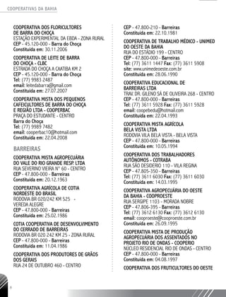COOPERATIVAS DA BAHIA
..........................................................................................................
8
COOPERATIVA DOS FLORICULTORES
DE BARRA DO CHOÇA
ESTAÇÃO EXPERIMENTAL DA EBDA - ZONA RURAL
CEP - 45.120-000 - Barra do Choça
Constituída em: 30.11.2006
COOPERATIVA DE LEITE DE BARRA
DO CHOÇA - CLBC
ESTRADA DO CHOÇA A CAATIBA KM 2
CEP - 45.120-000 - Barra do Choça
Tel: (77) 9983 2487
email: leitedabarra@gmail.com
Constituída em: 27.07.2007
COOPERATIVA MISTA DOS PEQUENOS
CAFEICULTORES DE BARRA DO CHOÇA
E REGIÃO LTDA -­COOPERBAC
PRAÇA DO ESTUDANTE - CENTRO
Barra do Choça
Tel: (77) 9989 7482
email: cooperbac10@hotmail.com
Constituída em: 22.04.2008
BARREIRAS
COOPERATIVA MISTA AGROPECUÁRIA
DO VALE DO RIO GRANDE RESP. LTDA
RUA SEVERINO VIEIRA N° 60 - CENTRO
CEP - 47.800-000 - Barreiras
Constituída em: 20.12.1963
COOPERATIVA AGRÍCOLA DE COTIA
NORDESTE DO BRASIL
RODOVIA BR 020/242 KM 525 -
VEREDA ALEGRE
CEP - 47.800-000 - Barreiras
Constituída em: 25.02.1986
COTIA COOPERATIVA DE DESENVOLVIMENTO
DO CERRADO DE BARREIRAS
RODOVIA BR 020 242 KM 25 - ZONA RURAL
CEP - 47.800-000 - Barreiras
Constituída em: 11.04.1986
COOPERATIVA DOS PRODUTORES DE GRÃOS
DOS GERAIS
RUA 24 DE OUTUBRO 460 - CENTRO
CEP - 47.800-210 - Barreiras
Constituída em: 22.10.1981
COOPERATIVA DE TRABALHO MÉDICO - UNIMED
DO OESTE DA BAHIA
RUA DO ESTÁDIO 199 - CENTRO
CEP - 47.800-000 - Barreiras
Tel: (77) 3611 1447 Fax: (77) 3611 5908
site: www.unimedeoeste.com.br
Constituída em: 28.06.1990
COOPERATIVA EDUCACIONAL DE
BARREIRAS LTDA
TRAV. DR. GILENO SÁ DE OLIVEIRA 268 - CENTRO
CEP - 47.800-000 - Barreiras
Tel: (77) 3611 5928 Fax: (77) 3611 5928
email: coopebedu@hotmail.com
Constituída em: 22.04.1993
COOPERATIVA MISTA AGRÍCOLA
BELA VISTA LTDA
RODOVIA VILA BELA VISTA - BELA VISTA
CEP - 47.800-000 - Barreiras
Constituída em: 10.05.1994
COOPERATIVA DOS TRABALHADORES
AUTÔNOMOS -­COTRABA
RUA SÃO DESIDERIO 110 - VILA REGINA
CEP - 47.805-350 - Barreiras
Tel: (77) 3611 6030 Fax: (77) 3611 6030
Constituída em: 14.03.1995
COOPERATIVA AGROPECUÁRIA DO OESTE
DA BAHIA -­COOPROESTE
RUA SERGIPE 1103 - MORADA NOBRE
CEP - 47.806-395 - Barreiras
Tel: (77) 3612 6130 Fax: (77) 3612 6130
email: cooproeste@cooproeste.com.br
Constituída em: 26.09.1995
COOPERATIVA MISTA DE PRODUÇÃO
AGROPECUÁRIA DOS ASSENTADOS NO
PROJETO RIO DE ONDAS - COOPERIO
NÚCLEO RESIDENCIAL RIO DE ONDAS - CENTRO
CEP - 47.800-000 - Barreiras
Constituída em: 04.08.1997
COOPERATIVA DOS FRUTICULTORES DO OESTE
 