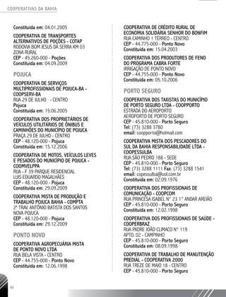 COOPERATIVAS DA BAHIA
..........................................................................................................
90
Constituída em: 04.01.2005
COOPERATIVA DE TRANSPORTES
ALTERNATIVOS DE POÇÕES - COTAP
RODOVIA BOM JESUS DA SERRA KM 03
ZONA RURAL
CEP - 45.260-­000 - Poções
Constituída em: 04.09.2009
POJUCA
COOPERATIVA DE SERVIÇOS
MULTIPROFISSIONAIS DE POJUCA-­BA -
COOPSERV-­BA
RUA 29 DE JULHO - CENTRO
Pojuca
Constituída em: 15.06.2005
COOPERATIVA DOS PROPRIETÁRIOS DE
VEÍCULOS UTILITÁRIOS DE ÔNIBUS E
CAMINHÕES DO MUNICÍPIO DE POJUCA
PRAÇA 29 DE JULHO - CENTRO
CEP - 48.120-­000 - Pojuca
Constituída em: 15.12.2006
COOPERATIVA DE MOTOS, VEÍCULOS LEVES
E PESADOS DO MUNICÍPIO DE POJUCA -
COOMVELPPA
RUA -­F 39 PARQUE RESIDENCIAL
LUIS EDUARDO MAGALHÃES
CEP - 48.120-­000 - Pojuca
Constituída em: 29.09.2009
COOPERATIVA MISTA DE PRODUÇÃO E
TRABALHO POJUCA BAHIA - COMPTA
2a
TRAV. ANTÔNIO BATISTA DOS SANTOS
NOVA POJUCA
CEP - 48.120-­000 - Pojuca
Constituída em: 29.12.2009
PONTO NOVO
COOPERATIVA AGROPECUÁRIA MISTA
DE PONTO NOVO LTDA
RUA BELA VISTA - CENTRO
CEP - 44.755-­000 - Ponto Novo
Constituída em: 12.06.1998
COOPERATIVA DE CRÉDITO RURAL DE
ECONOMIA SOLIDÁRIA SENHOR DO BONFIM
RUA CAMINHO 1 TÉRREO - CENTRO
CEP - 44.775-­000 - Ponto Novo
Constituída em: 15.04.2003
COOPERATIVA DOS PRODUTORES DE FENO
DO PROGRAMA CABRA FORTE
IRRIGAÇÃO DE PONTO NOVO
CEP - 44.755-000 - Ponto Novo
Constituída em: 05.10.2006
PORTO SEGURO
Cooperativa dos Taxistas do Município
de Porto Seguro Ltda - COOPPORTO
Estrada do Aeroporto
Aeroporto de Porto Seguro
CEP - 45.810-000 - Porto Seguro
Tel: (73) 3288 3780
email: coopporto@hotmail.com
COOPERATIVA MISTA DOS PESCADORES DO
SUL DA BAHIA RESPONSABILIDADE LTDA -
COOPESSULBA
RUA SÃO PEDRO 188 - SEDE
CEP - 45.810-­000 - Porto Seguro
Tel: (73) 3288 1111 Fax: (73) 3288 1541
email: copessulba@uol.com.br
Constituída em: 02.09.1976
COOPERATIVA DOS PROFISSIONAIS DE
COMUNICAÇÃO - COOPCOM
RUA PRINCESA ISABEL N° 23 1° ANDAR AREIÃO
CEP - 45.810-­000 - Porto Seguro
Constituída em: 12.02.1998
COOPERATIVA DOS PROFISSIONAIS DE SAÚDE -
COOPERBRAZ
RUA PADRE JOÃO CLIMACO N° 119
APTO. 02 - CAMPINHO
CEP - 45.810-­000 - Porto Seguro
Constituída em: 08.09.1998
COOPERATIVA DE TRABALHO DE MANUTENÇÃO
PREDIAL - COOPERATIVA 2000
RUA TREZE DE MAIO 18 - CENTRO
CEP - 45.810-­000 - Porto Seguro
 