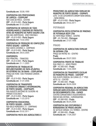 COOPERATIVAS DA BAHIA
..........................................................................................................
91
Constituída em: 30.06.1999
COOPERATIVA DOS PROFISSIONAIS
DE LIMPEZA - COOPPLIMP
RUA COVA DA MOCA - CENTRO
CEP - 45.810-­000 - Porto Seguro
Constituída em: 01.03.2000
COOPERATIVA DE SERVIÇOS DE TÁXIS
ASSEMELHADOS E CONSUMO DE PRODUTOS
AFINS DO MUNICÍPIO DE PORTO SEGURO LTDA
RUA DAS HORTÊNCIAS JOSÉ FONTANA I
CEP - 45.810-000 - Porto Seguro
Constituída em: 15.02.2002
COOPERATIVA DE PRODUÇÃO DE CONFECÇÕES
PORTO SEGURO - COOPCON
RUA SANTA CATARINA 4 - CAMPINHO
CEP - 45.810-­000 - Porto Seguro
Constituída em: 28.03.2005
COOPERMOTA
RUA PRINCIPAL - TRANCOSO
CEP - 45.810-­000 - Porto Seguro
Constituída em: 21.11.2005
COOPERATIVA DE TRABALHO DE
REFLORESTADORES DE MATA ATLÂNTICA
DO EXTREMO SUL DA BAHIA - COOPLANTAR
PRAÇA DA FEIRA 1080 POVOADO CARAÍVA -
CENTRO
CEP - 45.819-­000 - Porto Seguro
Constituída em: 31.07.2006
COOPERATIVA DE TRANSPORTE
ALTERNATIVO URBANO E INTERMUNICIPAL
DE PORTO SEGURO - COOPTAUIPS
RUA AUGUSTO ANTÔNIO DE OLIVEIRA 48
PARQUE ECOLÓGICO
CEP - 45.810-­000 - Porto Seguro
Constituída em: 11.03.2010
COOPERATIVA EDUCACIONAL
DE PORTO SEGURO - COOEPS
RUA BELO HORIZONTE 23 - CAMPINHO
CEP - 45.810-­000 - Porto Seguro
Constituída em: 03.02.2011
COOPERATIVA MISTA DOS AGRICULTORES E
PRODUTORES DA AGRICULTURA FAMILIAR DO
MUNICÍPIO DE PORTO SEGURO - COOMAPS
LOTE 34 DO LOTEAMENTO JARDIM NOVA BRASIL
- NOVA BRASIL
CEP - 45.810-­000 - Porto Seguro
Constituída em: 04.02.2011
POTIRAGUÁ
COOPERATIVA MISTA EXTRATIVA DE MINERAIS
DE POTIRAGUÁ RESP LTDA
AV. ITAPETINGA TÉRREO - CENTRO
CEP - 45.790-000 - Potiraguá
Constituída em: 27.07.1998
PRADO
COOPERATIVA DE AGRICULTURA FAMILIAR
DA JUERANA LTDA
PRAÇA DA MATRIZ 90 - CENTRO
Prado
Constituída em: 09.07.2003
COOPERATIVA FRENTE DE TRABALHO
RUA CINCO 23 - NOVO PRADO
CEP - 45.980-­000 - Prado
Constituída em: 13.02.2004
COOPERATIVA DO TRANSPORTE ESCOLAR
DO MUNICÍPIO DE PRADO - COOTEMP
RUA OLINTO MARCIAL DA CUNHA 25 1° PISO ­
APTO. 02 - CENTRO
CEP - 45.980-­000 - Prado
Constituída em: 06.04.2004
COOPERATIVA REGIONAL DA AGRICULTURA
FAMILIAR AGRO-­ECOLÓGICA DO ENTORNO
DO DESCOBRIMENTO LTDA - CAFAED
CENTRO COMUNITÁRIO II ASSENTAMENTO
RIACHO DAS OSTRAS - CUMURUXATIBA
CEP - 45.980-­000 - Prado
Constituída em: 06.05.2004
COOPERATIVA DAS COSTUREIRAS E
BORDADEIRAS DE PRADO-­ANCORA
AV. GETÚLIO VARGAS 335 TÉRREO - CENTRO
CEP - 45.980-000 - Prado
Constituída em: 17.04.2007
 