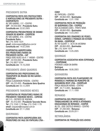 COOPERATIVAS DA BAHIA
..........................................................................................................
92
PRESIDENTE DUTRA
COOPERATIVA MISTA DOS FRUTICULTORES
E HORTICULTORES DE PRESIDENTE DUTRA -
COOPERFRUTH
AV. SÃO GABRIEL 137 - CENTRO
CEP - 44.930-­000 - Presidente Dutra
Constituída em: 22.02.2005
COOPERATIVA PRESIDUTRENSE DE ENSINO
SENHOR DO BONFIM - COOPPESB
AV SÃO GABRIEL 476 - CENTRO
Presidente Dutra
Tel: (74) 3640 1024
email: cesbcooppesb@yahoo.com.br
Constituída em: 14.02.2006
COOPERATIVA AGROPECUÁRIA
DOS PRODUTORES RURAIS DE
PRESIDENTE DUTRA - CAP
PRAÇA JOÃO ALVES 69-­A 1° ANDAR - CENTRO
CEP - 44.930-000 - Presidente Dutra
Tel: (74) 8827 6264
Constituída em: 14.10.2008
PRESIDENTE JÂNIO QUADROS
COOPERATIVA DOS PROFISSIONAIS DO
TRANSPORTE DA REGIÃO DO RIO GAVIÃO -
COOPEGAVI
PRAÇA CLAUDIONOR PEREIRA - CENTRO
CEP - 46.255-­000 - Presidente Jânio Quadros
Constituída em: 03.12.2009
PRESIDENTE TANCREDO NEVES
COOPERATIVA DE PRODUTORES RURAIS DE
PRESIDENTE TANCREDO NEVES - COPATAN
KM 315 - DISTRITO DE MOENDA
CEP - 45.416-­000 - Presidente Tancredo Neves
Tel: (73) 3540 1178 Fax: (73) 3540 1178
email: coopatan@coopatan.com.br
Constituída em: 07.11.2000
QUEIMADAS
COOPERATIVA MISTA AGROPECUÁRIA DOS
PRODUTORES DO VALE DO ITAPICURU LTDA -
COAVI
AV. ITAPICURU - CENTRO
CEP - 48.860-­000 - Queimadas
Constituída em: 12.01.1998
COOPERATIVA MISTA DE PRODUÇÃO
DE QUEIMADAS LTDA - COOPEQ
RUA ALCEBIADES GÓES - PONTE NOVA
CEP - 48.860-­000 - Queimadas
Constituída em: 13.03.2003
COOPERATIVA DOS CRIADORES DE PEIXES,
OVINOS, CAPRINOS E FRANGOS DO ESTADO
DA BAHIA - COOPERCAF
AV. IVO SUZART 3 - ALTO DA JACOBINA
CEP - 48.860-­000 - Queimadas
Tel: (75) 3644 1979
Constituída em: 13.05.2005
QUIJINGUE
COOPERATIVA ASSOCIATIVA NOVA ESPERANÇA
- COOPERANE
POVOADO LAGOA DA BARRA
Quijingue
Constituída em: 18.06.2003
QUIXABEIRA
COOPERATIVA MISTA DOS PLANTADORES DE
MANDIOCA E MAMONA DO MUNICÍPIO DE
QUIXABEIRA RESP. LTDA - COOMPLAM
PRAÇA ABSOLON NOVAIS - CENTRO
CEP - 44.713-­000 - Quixabeira
Constituída em: 17.11.1999
REMANSO
COOPERATIVA DOS PROFESSORES E
TRABALHADORES DE APOIO A ATIVIDADES
EDUCACIONAIS DE REMANSO - COOPER
AV. CEL. JOSÉ CASTELO BRANCO - CENTRO
CEP - 47.200-­000 - Remanso
Constituída em: 20.09.2011
RETIROLÂNDIA
COOPERATIVA DE PRODUÇÃO DOS JOVENS
 