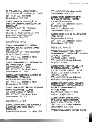 COOPERATIVAS DA BAHIA
..........................................................................................................
93
DA REGIÃO DO SISAL - COOPERJOVENS
RUA ANTÔNIO MILITÃO RODRIGUES, 84 - CENTRO
CEP - 48.750-­000 - Retirolândia
Constituída em: 08.09.2000
COOPERATIVA MISTA DE PRODUÇÃO DE
GAMELEIRA E RESPONSABILIDADE LIMITADA -
COOPERGAMA
POVOADO DE GAMELEIRA - ZONA RURAL
CEP - 48.750-­000 - Retirolândia
Tel: (75) 3202 1598 Fax: (75) 3202 1172
email: coopergama@yahoo.com.br
Constituída em: 29.04.2002
RIACHÃO DAS NEVES
COOPERATIVA DOS FRUTICULTORES DO
PERÍMETRO IRRIGADO DE RIACHO GRANDE
LTDA - COPERIG
RODOVIA BR 135 KM 35 PROJETO IRRIGAÇÃO
DE RIACHO GRANDE - CENTRO
CEP - 47.970-­000 - Riachão das Neves
Constituída em: 21.10.1999
COOPERATIVA DOS FRUTICULTORES DO MÉDIO
SÃO FRANCISCO LTDA - COMESA
RODOVIA BR 135 KM 40 - SEDE
CEP - 47.970-­000 - Riachão das Neves
Constituída em: 11.11.1999
COOPERATIVA DOS PRODUTORES RURAIS DA
SERTANIA LTDA - COOPROSER
FAZENDA SERTANIA - ZONA RURAL
CEP - 47.970-­000 - Riachão das Neves
Constituída em: 30.10.2000
COOPERATIVA AGROPECUÁRIA DOS PEQUENOS
PRODUTORES DO VALE - COOPALE
RUA JUAREZ DE SOUZA 37 - CENTRO
CEP - 47.970-­000 - Riachão das Neves
Constituída em: 09.07.2010
RIACHÃO DO JACUÍPE
COOPERATIVA DOS CRIADORES DE CAPRINOS
E OVINOS DO VALE DO RIO JACUÍPE -
COOPERCRIA
RODOVIA LOMANTO JUNIOR, 1551 - BELA VISTA
CEP - 44.640-­000 - Riachão do Jacuípe
Constituída em: 14.06.2000
COOPERATIVA DE DESENVOLVIMENTO
DA REGIÃO DE CHAPADA - COODERC
RUA DO ESTÁDIO - CHAPADA
CEP - 44.640-­000 - Riachão do Jacuípe
Tel: (75) 3269-3060
email: cooderc@yahoo.com.br
Constituída em: 18.06.2002
COOPERATIVA DE LEITE DO VALE DO JACUÍPE
LTDA - COLVALE
PRAÇA LANDULFO ALVES 406
CEP - 44.640-­000 - Riachão do Jacuípe
Constituída em: 18.09.2009
RIBEIRA DO POMBAL
Cooperativa Agropecuária Médios e
Pequenos Agricultores Região de Ribeira
do Pombal - COOPARP
Rua Miguel Calmon - Centro
CEP - 48.400-000 - Ribeira do Pombal
Tel: (75) 3276 1946
Cooperativa de Produtores de Leite
de Ribeira do Pombal - COOPERP
Rua João Ferreira de Brito, 1º andar
Sala da Secretaria de Agricultura
Municipal - Centro
CEP - 48.400-000 - Ribeira do Pombal
email: silva.bruninha@hotmail.com
COOPERATIVA AGROPECUÁRIA MISTA DOS
PEQUENOS AGRICULTORES DA REGIÃO DE
RIBEIRA DO POMBAL- COOPARP
Ribeira do Pombal
Tels: (75) 3276 1946 / 9957 9838
email: cooparp@hotmail.com
COOPERATIVA DOS TRABALHADORES
DA REGIÃO DE RIBEIRA DO POMBAL
AV. DR. OLIVEIRA BRITO 194 - CENTRO
CEP - 48.400-­000 - Ribeira do Pombal
Constituída em: 20.01.1998
COOPERATIVA DOS APICULTORES DE RIBEIRA
 