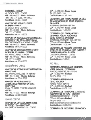 COOPERATIVAS DA BAHIA
..........................................................................................................
94
DO POMBAL - COOARP
AV. EVÊNCIA BRITO - CENTRO
CEP - 48.400-­000 - Ribeira do Pombal
Tels: (75) 3276 2066 / 9916 6522
Constituída em: 03.12.2001
COOPERATIVAS DOS APICULTORES
DA BAHIA - CECOAPI
AV. EVÊNCIA BRITO GALPÃO 01
CEP - 48.400-­000 - Ribeira do Pombal
Tel: (75) 3276 2066
Constituída em: 11.10.2002
COOPERATIVA DOS CAJUCULTORES FAMILIARES
DO NORDESTE DA BAHIA - COOPERACAJU
RUA CASTRO ALVES 50 1° ANDAR - CENTRO
CEP - 48.400-­000 - Ribeira do Pombal
Constituída em: 17.03.2006
COOPERATIVA DOS PRODUTORES DE LEITE
DE RIBEIRA DO POMBAL - COOPERP
RUA JOÃO LOURENÇO 1° ANDAR
CEP - 48.400-­000 - Ribeira do Pombal
Tel: (75) 9145 7859
Constituída em: 20.03.2006
RIBEIRÃO DO LARGO
COOPERATIVA DE TRANSPORTE ALTERNATIVO -
COOPETRANS
RUA JUVÊNCIO GONÇALVES 19 - CENTRO
CEP - 45.155-­000 - Ribeirão do Largo
Constituída em: 30.01.2012
COOPERATIVA DE TRANSPORTES
ALTERNATIVOS DO ESTADO DA BAHIA -
COOPETRAN­
PRAÇA POLICARPO FERREIRA DOS ANJOS
CENTRO
CEP - 45.155-­000 - Ribeirão do Largo
Constituída em: 08.02.2007
RIO DE CONTAS
COOPERATIVA ARTESANAL MISTA DE RIO
DE CONTAS LTDA - COOPERART
RUA BARÃO DE MACAÚBAS100 - CENTRO
CEP - 46.170-­000 - Rio de Contas
Tel: (77) 3475 2336
Constituída em: 01.12.1969
COOPERATIVA DOS TRABALHADORES DA ÁREA
DA SAÚDE AUTÔNOMOS DE RIO DE CONTAS
BAHIA LTDA
AV. SENHORA SANTANA - CENTRO
CEP - 46.170-­000 - Rio de Contas
Constituída em: 15.03.2001
COOPERATIVA DOS TRABALHADORES
DE LIMPEZA PÚBLICA AUTÔNOMOS
DE RIO DE CONTAS BAHIA LTDA
AV. SENHORA SANTANA N° 350 - CENTRO
CEP - 46.170-­000 - Rio de Contas
Constituída em: 15.03.2001
COOPERATIVA DE PRODUÇÃO E PESQUISA DOS
GERAIS DE RIO DE CONTAS, ÉRICO CARDOSO E
CHAPADA DIAMANTINA SUL LTDA
LARGO DO ROSÁRIO 89 - CENTRO
CEP - 46.170-­000 - Rio de Contas
Constituída em: 25.04.2011
RIO REAL
Cooperativa Agropecuária do Litoral
Norte da Bahia - COOPEALNOR
Rua Joaquim Dantas, 79 - Centro
CEP - 48.330-000 - Rio Real
Tel: (75) 3426 1719
COOPERATIVA AGROPECUÁRIA
DE RIO REAL LTDA
RUA SÃO PAULO - CENTRO
CEP - 48.330-­000 - Rio Real
Constituída em: 05.08.1999
COOPERATIVA DE TRANSPORTE ALTERNATIVO
RODOVIÁRIO DE RIO REAL - COOTARRR
RUA FREI PIO VENTURI 121 - CENTRO
CEP - 48.330-­000 - Rio Real
Tel: (75) 3426 1531
email: escritorioarhcontabeis@bol.com.br
Constituída em: 28.02.2002
COOPERATIVA DE PRODUTORES DE MANDIOCA,
 
