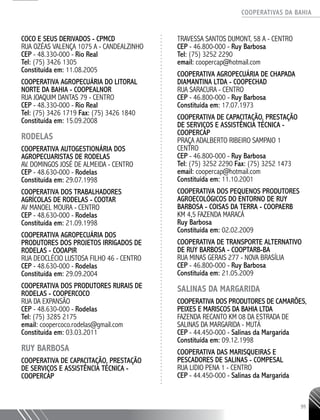 COOPERATIVAS DA BAHIA
..........................................................................................................
95
COCO E SEUS DERIVADOS - CPMCD
RUA OZÉAS VALENÇA 1075 A - CANDEALZINHO
CEP - 48.330-­000 - Rio Real
Tel: (75) 3426 1305
Constituída em: 11.08.2005
COOPERATIVA AGROPECUÁRIA DO LITORAL
NORTE DA BAHIA - COOPEALNOR
RUA JOAQUIM DANTAS 79 - CENTRO
CEP - 48.330-­000 - Rio Real
Tel: (75) 3426 1719 Fax: (75) 3426 1840
Constituída em: 15.09.2008
RODELAS
COOPERATIVA AUTOGESTIONÁRIA DOS
AGROPECUARISTAS DE RODELAS
AV. DOMINGOS JOSÉ DE ALMEIDA - CENTRO
CEP - 48.630-­000 - Rodelas
Constituída em: 29.07.1998
COOPERATIVA DOS TRABALHADORES
AGRÍCOLAS DE RODELAS - COOTAR
AV MANOEL MOURA - CENTRO
CEP - 48.630-­000 - Rodelas
Constituída em: 21.09.1998
COOPERATIVA AGROPECUÁRIA DOS
PRODUTORES DOS PROJETOS IRRIGADOS DE
RODELAS - COOAPIR
RUA DEOCLÉCIO LUSTOSA FILHO 46 - CENTRO
CEP - 48.630-­000 - Rodelas
Constituída em: 29.09.2004
COOPERATIVA DOS PRODUTORES RURAIS DE
RODELAS - COOPERCOCO
RUA DA EXPANSÃO
CEP - 48.630-­000 - Rodelas
Tel: (75) 3285 2175
email: coopercoco.rodelas@gmail.com
Constituída em: 03.03.2011
RUY BARBOSA
Cooperativa de Capacitação, Prestação
de Serviços e Assistência Técnica -
COOPERCAP
Travessa Santos Dumont, 58 A - Centro
CEP - 46.800-000 - Ruy Barbosa
Tel: (75) 3252 2290
email: coopercap@hotmail.com
COOPERATIVA AGROPECUÁRIA DE CHAPADA
DIAMANTINA LTDA - COOPECHAD
RUA SARACURA - CENTRO
CEP - 46.800-­000 - Ruy Barbosa
Constituída em: 17.07.1973
COOPERATIVA DE CAPACITAÇÃO, PRESTAÇÃO
DE SERVIÇOS E ASSISTÊNCIA TÉCNICA -
COOPERCAP
PRAÇA ADALBERTO RIBEIRO SAMPAIO 1
CENTRO
CEP - 46.800-­000 - Ruy Barbosa
Tel: (75) 3252 2290 Fax: (75) 3252 1473
email: coopercap@hotmail.com
Constituída em: 11.10.2001
COOPERATIVA DOS PEQUENOS PRODUTORES
AGROECOLÓGICOS DO ENTORNO DE RUY
BARBOSA -­COISAS DA TERRA - COOPAERB
KM 4,5 FAZENDA MARACÁ
Ruy Barbosa
Constituída em: 02.02.2009
COOPERATIVA DE TRANSPORTE ALTERNATIVO
DE RUY BARBOSA - COOPTARB-­BA
RUA MINAS GERAIS 277 - NOVA BRASÍLIA
CEP - 46.800-­000 - Ruy Barbosa
Constituída em: 21.05.2009
SALINAS DA MARGARIDA
COOPERATIVA DOS PRODUTORES DE CAMARÕES,
PEIXES E MARISCOS DA BAHIA LTDA
FAZENDA RECANTO KM 08 DA ESTRADA DE
SALINAS DA MARGARIDA - MUTÁ
CEP - 44.450-­000 - Salinas da Margarida
Constituída em: 09.12.1998
COOPERATIVA DAS MARISQUEIRAS E
PESCADORES DE SALINAS - COMPESAL
RUA LIDIO PENA 1 - CENTRO
CEP - 44.450-­000 - Salinas da Margarida
 